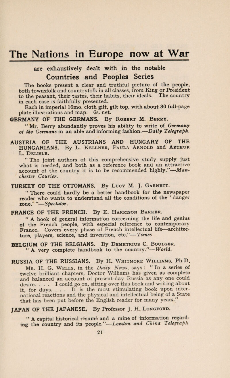 The Nations in Europe now at War are exhaustively dealt with in the notable Countries and Peoples Series The books present a clear and truthful picture of the people, both townsfolk and countryfolk in all classes, from King or President to the peasant, their tastes, their habits, their ideals. The country in each case is faithfully presented. Each in imperial 16mo. cloth gilt, gilt top, with about 30 full-page plate illustrations and map. 6s. net. GERMANY OF THE GERMANS. By Robert M. Berry. “ Mr. Berry abundantly proves his ability to write of Germany of the Germans in an able and informing fashion.—Daily Telegraph. AUSTRIA OF THE AUSTRIANS AND HUNGARY OF THE HUNGARIANS. By L. Kellner, Paula Arnold and Arthur L. Delisle. The joint authors of this comprehensive study supply just what is needed, and both as a reference book and an attractive account of the country it is to be recommended highly.”—Man¬ chester Courier. TURKEY OF THE OTTOMANS. By Lucy M. J. Garnett. “ There could hardly be a better handbook for the newspaper reader who wants to understand all the conditions of the ‘ danger zone/ ”—Spectator. FRANCE OF THE FRENCH. By E. Harrison Barker. “ A book of general information concerning the life and genius of the French people, with especial reference to contemporary France. Covers every phase of French intellectual life—architec¬ ture, players, science, and invention, etc.”—Times BELGIUM OF THE BELGIANS. By Demetrius C. Boulger. “ A very complete handbook to the country.”—World. RUSSIA OF THE RUSSIANS. By H. Whitmore Williams, Ph.D. Mr. H. G. Wells, in the Daily News, says : “ In a series of twelve brilliant chapters, Doctor Williams has given as complete and balanced an account of present-day Russia as any one could desire. ... I could go on, sitting over this book and writing about it, for days. ... It is the most stimulating book upon inter¬ national reactions and the physical and intellectual being of a State that has been put before the English reader for many years.” JAPAN OF THE JAPANESE, By Professor J. H. Longford. “ A capital historical resume and a mine of information regard¬ ing the country and its people.”—London and China Telegraph.