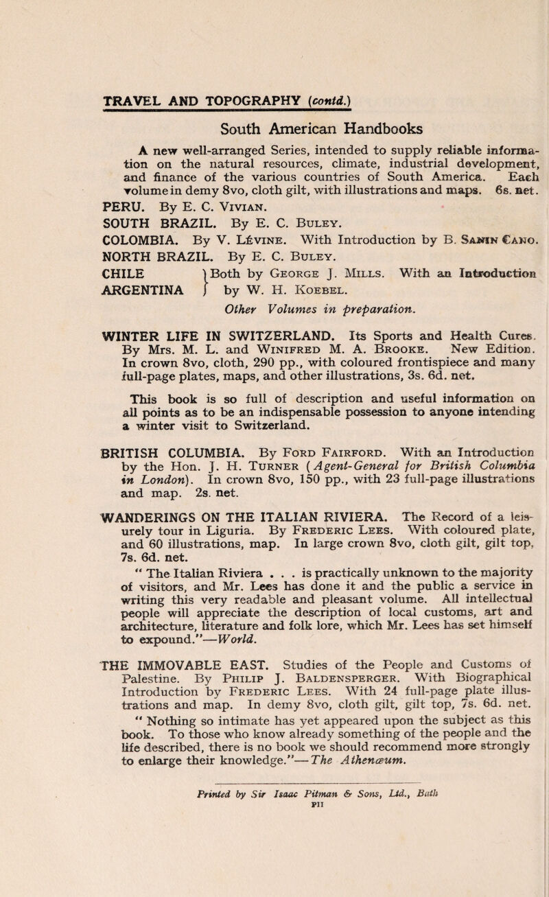 South American Handbooks A new well-arranged Series, intended to supply reliable informa¬ tion on the natural resources, climate, industrial development, and finance of the various countries of South America. Each volume in demy 8vo, cloth gilt, with illustrations and maps. 6s. net. PERU. By E. C. Vivian. SOUTH BRAZIL. By E. C. Buley. COLOMBIA. By V. Levine. With Introduction by B. Sanin Cano. NORTH BRAZIL. By E. C. Buley. CHILE ) Both by George J. Mills. With an Introduction ARGENTINA j by W. H. Koebel. Other Volumes in preparation. WINTER LIFE IN SWITZERLAND. Its Sports and Health Cures. By Mrs. M. L. and Winifred M. A. Brooke. New Edition. In crown 8vo, cloth, 290 pp., with coloured frontispiece and many lull-page plates, maps, and other illustrations, 3s. 6d. net. This book is so full of description and useful information on all points as to be an indispensable possession to anyone intending a winter visit to Switzerland. BRITISH COLUMBIA. By Ford Fairford. With an Introduction by the Hon. j. H. Turner (Agent-General for British Columbia in London). In crown 8vo, 150 pp., with 23 full-page illustrations and map. 2s. net. WANDERINGS ON THE ITALIAN RIVIERA. The Record of a leis¬ urely tour in Liguria. By Frederic Lees. With coloured plate, and 60 illustrations, map. In large crown 8vo, cloth gilt, gilt top, 7s. 6d. net. “ The Italian Riviera . . . is practically unknown to the majority of visitors, and Mr. Lees has done it and the public a service in writing this very readable and pleasant volume. All intellectual people will appreciate the description of local customs, art and architecture, literature and folk lore, which Mr. Lees has set himself to expound.”—World. THE IMMOVABLE EAST. Studies of the People and Customs of Palestine. By Philip J. Baldensperger. With Biographical Introduction by Frederic Lees. With 24 full-page plate illus¬ trations and map. In demy 8vo, cloth gilt, gilt top, 7s. 6d. net.  Nothing so intimate has yet appeared upon the subject as this book. To those who know already something of the people and the life described, there is no book we should recommend more strongly to enlarge their knowledge.”—The Athenceum. Printed by Sir Isaac Pitman & Sons, Ltd., Bath