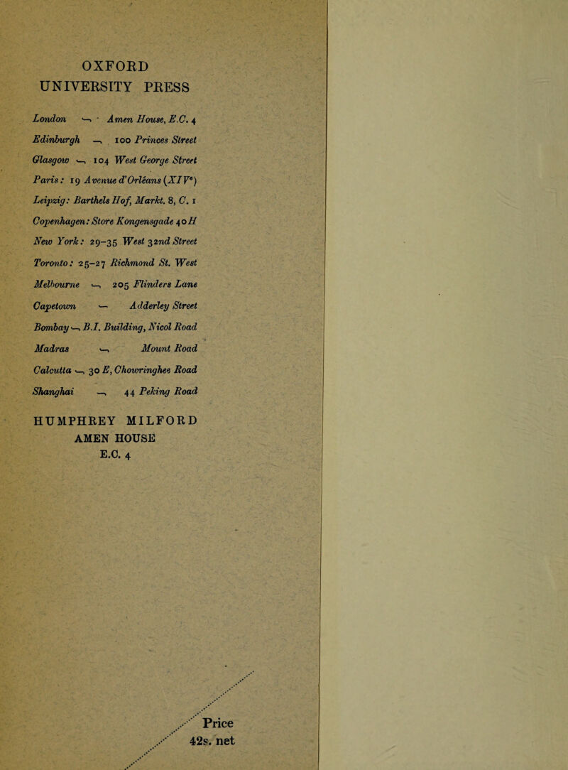 OXFORD UNIVERSITY PRESS London •—» • Amen House, 4 Edinburgh —, 100 Princes Street Glasgow <—, 104 George Street Paris : ig A venue d’ Orleans (XIP) Leipzig: Barthels Hof, Markt. 8, C. 1 Copenhagen: Store Kongensgade 40H New York: 29-35 West 32nd Street Toronto: 25-27 Richmond St. West Melbourne , 205 Flinders Lane Capetown ■— Adderley Street Bombay B.I. Building, Nicol Road Madras Mount Road Calcutta , 30 E, Chowringhee Road Shanghai —, 44 Peking Road HUMPHREY MILFORD AMEN HOUSE E.C. 4