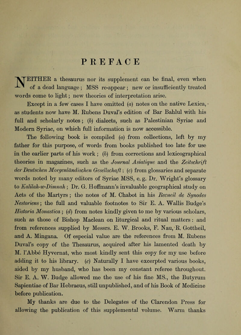 PREFACE EITHER a thesaurus nor its supplement can be final, even when of a dead language; MSS re-appear ; new or insufficiently treated words come to light; new theories of interpretation arise. Except in a few cases I have omitted (a) notes on the native Lexica, • as students now have M. Rubens Duval’s edition of Bar Bahlul with his full and scholarly notes; (b) dialects, such as Palestinian Syriac and Modern Syriac, on which full information is now accessible. The following book is compiled (a) from collections, left by my father for this purpose, of words from books published too late for use in the earlier parts of his work ; (b) from corrections and lexicographical theories in magazines, such as the Journal Asiatique and the Zeitschrift der Deutsclien Morgenlandischen Gesellschaft; (c) from glossaries and separate words noted by many editors of Syriac MSS, e. g. Dr. Wright’s glossary to Kalilah-w-Dimnah ; Dr. G. Hoffmann’s invaluable geographical study on Acts of the Martyrs ; the notes of M. Chabot in his Becueil de Synodes Nestoriens; the full and valuable footnotes to Sir E. A. Wallis Budge’s Historia Monastica; (d) from notes kindly given to me by various scholars, such as those of Bishop Maclean on liturgical and ritual matters: and from references supplied by Messrs. E. W. Brooks, F. Nau, R. Gottheil, and A. Mingana. Of especial value are the references from M. Rubens Duval’s copy of the Thesaurus, acquired after his lamented death by M. l’Abbe Hyvernat, who most kindly sent this copy for my use before adding it to his library. (e) Naturally I have excerpted various books, aided by my husband, who has been my constant referee throughout. Sir E. A. W. Budge allowed me the use of his fine MS., the Butyrum Sapientiae of Bar Hebraeus, still unpublished, and of his Book of Medicine before publication. My thanks are due to the Delegates of the Clarendon Press for allowing the publication of this supplemental volume. Warm thanks