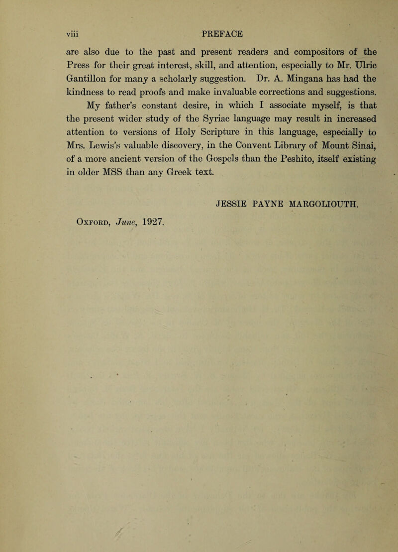 are also due to the past and present readers and compositors of the Press for their great interest, skill, and attention, especially to Mr. Ulric Gantillon for many a scholarly suggestion. Dr. A. Mingana has had the kindness to read proofs and make invaluable corrections and suggestions. My father’s constant desire, in which I associate myself, is that the present wider study of the Syriac language may result in increased attention to versions of Holy Scripture in this language, especially to Mrs. Lewis’s valuable discovery, in the Convent Library of Mount Sinai, of a more ancient version of the Gospels than the Peshito, itself existing in older MSS than any Greek text. JESSIE PAYNE MARGOLIOUTH. Oxford, June, 1927.