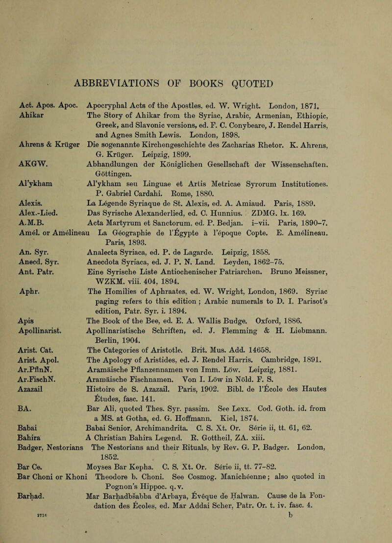 ABBREVIATIONS OF BOOKS QUOTED Act. Apos. Apoc. Apocryphal Acts of the Apostles, ed. W. Wright. London, 1871. Ahikar The Story of Ahikar from the Syriac, Arabic, Armenian, Ethiopic, Greek, and Slavonic versions, ed. F. C. Conybeare, J. Eendel Harris, and Agnes Smith Lewis. London, 1898. Ahrens & Kruger Die sogenannte Kirchengeschichte des Zacharias Ehetor. K. Ahrens, AKGW. G. Kruger. Leipzig, 1899. Abhandlungen der Koniglichen Gesellschaft der Wissenschaften. Gottingen. Al’ykham Al’ykham seu Linguae et Artis Metricae Syrorum Institutiones. P. Gabriel Cardahi. Eome, 1880. Alexis. Alex.-Lied. A.M.B. La Legende Syriaque de St. Alexis, ed. A. Amiaud. Paris, 1889. Das Syrische Alexanderlied, ed. C. Hunnius. ZDMG. lx. 169. Acta Martyrum et Sanctorum, ed. P. Bedjan. i-vii. Paris, 1890-7. Am el. or Amelineau La Geographie de l’lilgypte a l’epoque Copte. E. Amelineau. An. Syr. Anecd. Syr. Ant. Patr. Paris, 1893. Analecta Syriaca, ed. P. de Lagarde. Leipzig, 1858. Anecdota Syriaca, ed. J. P. N. Land. Leyden, 1862-75. Eine Syrische Liste Antiochenischer Patriarchen. Bruno Meissner, WZKM. viii. 404, 1894. Aphr. The Homilies of Aphraates, ed. W. Wright, London, 1869. Syriac paging refers to this edition ; Arabic numerals to D. I. Parisot’s edition, Patr. Syr. i. 1894. Apis Apollinarist. The Book of the Bee, ed. E. A. Wallis Budge. Oxford, 1886. Apollinaristische Schriften, ed. J. Flemming & H. Liebmann. Berlin, 1904. Arist. Cat. Arist. Apol. Ar.PflnN. Ar.FischN. Azazail The Categories of Aristotle. Brit. Mus. Add. 14658. The Apology of Aristides, ed. J. Eendel Harris. Cambridge, 1891. Aramaische Pflanzennamen von Imm. L6w. Leipzig, 1881. Aramaische Fischnamen. Yon I. Low in N6ld. F. S. Histoire de S. Azazail. Paris, 1902. Bibl. de l’l±]cole des Hautes Etudes, fasc. 141. BA. Bar Ali, quoted Thes. Syr. passim. See Lexx. Cod. Goth. id. from a MS. at Gotha, ed. G. Hoffmann. Kiel, 1874. Babai Bahira Babai Senior, Archimandrita. C. S. Xt. Or. Serie ii, tt. 61, 62. A Christian Bahira Legend. E. Gottheil, ZA. xiii. Badger, Nestorians The Nestorians and their Eituals, by Eev. G. P. Badger. London, 1852. Bar Ce. Moyses Bar Kepha. C. S. Xt. Or. Serie ii, tt. 77-82. Bar Choni or Khoni Theodore b. Choni. See Cosmog. Manicheenne; also quoted in Barhad. 2716 Pognon’s Hippoc. q.v. Mar Barhadbsabba d’Arbaya, lilveque de Halwan. Cause de la Fon- dation des Ecoles, ed. Mar Addai Scher, Patr. Or. t. iv. fasc. 4. b 2716