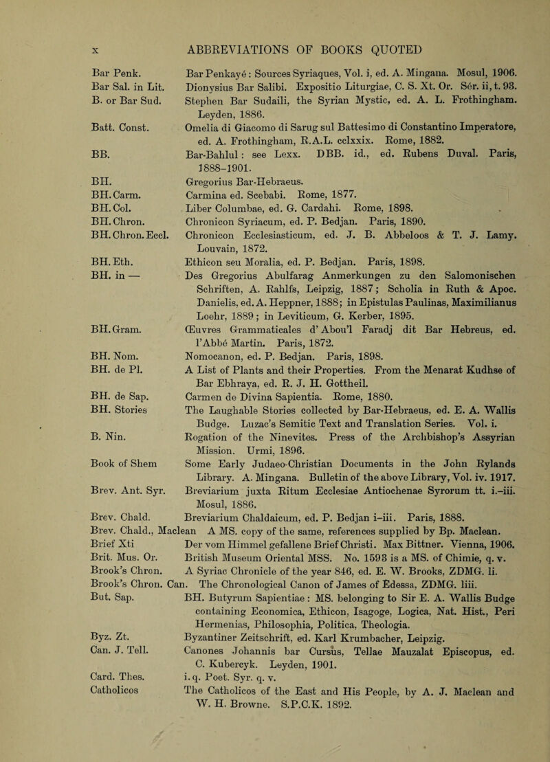 Bar Penk. Bar Sal. in Lit. B. or Bar Sud. Bar Penkaye: Sources Syriaques, Vol. i, ed. A. Mingana. Mosul, 1906. Dionysius Bar Salibi. Expositio Liturgiae, C. S. Xt. Or. Ser. ii, t. 93. Stephen Bar Sudaili, the Syrian Mystic, ed. A. L. Frothingham. Batt. Const. Leyden, 1886. Omelia di Giacomo di Sarug sul Battesimo di Constantino Imperatore, BB. ed. A. Frothingham, R.A.L. cclxxix. Rome, 1882. Bar-Bahlul: see Lexx. DBB. id., ed. Rubens Duval. Paris, 1888-1901. BH. BH. Carm. BH. Col. BH. Chron. BH. Chron. Eccl. Gregorius Bar-Hebraeus. Carmina ed. Scebabi. Rome, 1877. Liber Columbae, ed. G. Cardahi. Rome, 1898. Chronicon Syriacum, ed. P. Bedjan. Paris, 1890. Chronicon Ecclesiasticum, ed. J. B. Abbeloos & T. J. Lamy. Louvain, 1872. BH.Eth. BH. in — Ethicon seu Moralia, ed. P. Bedjan. Paris, 1898. Des Gregorius Abulfarag Anmerkungen zu den Salomonischen Schriften, A. Rahlfs, Leipzig, 1887; Scholia in Ruth & Apoc. Danielis, ed. A. Heppner, 1888; in Epistulas Paulinas, Maximilianus Loehr, 1889 ; in Leviticum, G. Kerber, 1895. BH. Gram. (Euvres Grammaticales d’ Abou’l Faradj dit Bar Hebreus, ed. l’Abbe Martin. Paris, 1872. BH. Norn. BH. de PI. Nomocanon, ed. P. Bedjan. Paris, 1898. A List of Plants and their Properties. From the Menarat Kudhse of BH. de Sap. BH. Stories Bar Ebhraya, ed. R. J. H. Gottheil. Carmen de Divina Sapientia. Rome, 1880. The Laughable Stories collected by Bar-Hebraeus, ed. E. A. Wallis Budge. Luzac’s Semitic Text and Translation Series. Vol. i. B. Nin. Rogation of the Ninevites. Press of the Archbishop’s Assyrian Mission. Urmi, 1896. Book of Shem Some Early Judaeo-Christian Documents in the John Rylands Library. A. Mingana. Bulletin of the above Library, Vol. iv. 1917. Brev. Ant. Syr. Breviarium juxta Ritum Ecclesiae Antiochenae Syrorum tt. i.-iii. Mosul, 1886. Brev. Chald. Breviarium Chaldaicum, ed. P. Bedjan i-iii. Paris, 1888. Brev. Chald., Maclean A MS. copy of the same, references supplied by Bp. Maclean. Brief Xti Der vom Himmel gefallene Brief Christi. Max Bittner. Vienna, 1906. Brit. Mus. Or. British Museum Oriental MSS. No. 1598 is a MS. of Chimie, q. v. Brook’s Chron. A Syriac Chronicle of the year 846, ed. E. W. Brooks, ZDMG. li. Brook’s Chron. Can. The Chronological Canon of James of Edessa, ZDMGr. liii. But. Sap. BH. Butyrum Sapientiae: MS. belonging to Sir E. A. Wallis Budge containing Economica, Ethicon, Isagoge, Logica, Nat. Hist., Peri Byz. Zt. Can. J. Tell. Hermenias, Philosophia, Politica, Theologia. Byzantiner Zeitschrift, ed. Karl Krumbacher, Leipzig. Canones Johannis bar Cursus, Tellae Mauzalat Episcopus, ed. C. Kubercyk. Leyden, 1901. Card. Thes. Catholicos i. q. Poet. Syr. q. v. The Catholicos of the East and His People, by A. J. Maclean and W. H. Browne. S.P.C.K. 1892.