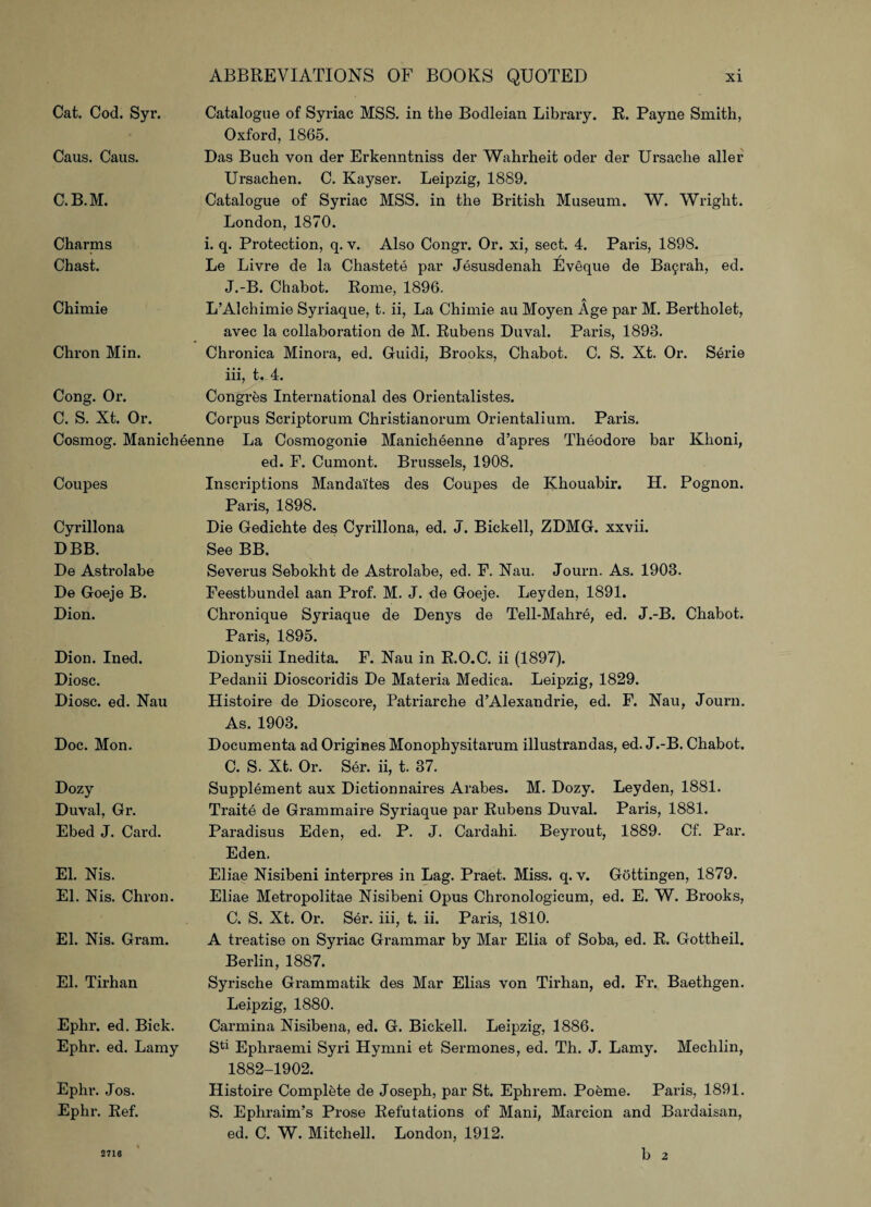 Cat. Cod. Syr. Catalogue of Syriac MSS. in the Bodleian Library. R. Payne Smith, Oxford, 1865. Caus. Caus. Das Buch yon der Erkenntniss der Wahrheit oder der Ursache aller C.B.M. Ursachen. C. Kayser. Leipzig, 1889. Catalogue of Syriac MSS. in the British Museum. W. Wright. London, 1870. Charms Chast. i. q. Protection, q. v. Also Congr. Or. xi, sect. 4. Paris, 1898. Le Livre de la Chastete par Jesusdenah Eveque de Basrah, ed. J.-B. Chabot. Rome, 1896. Chimie L’Alchimie Syriaque, t. ii, La Chimie au Moyen Age par M. Bertholet, avec la collaboration de M. Rubens Duval. Paris, 1893. Chron Min. Chronica Minora, ed. Guidi, Brooks, Chabot. C. S. Xt. Or. Serie iii, t. 4. Cong. Or. C. S. Xt. Or. Congr^s International des Orientalistes. Corpus Scriptorum Christianorum Orientalium. Paris. Cosmog. Manicheenne La Cosmogonie Manicheenne d’apres Theodore bar Klioni, Coupes ed. F. Cumont. Brussels, 1908. Inscriptions Mandai'tes des Coupes de Khouabir. H. Pognon. Paris, 1898. Cyrillona DBB. De Astrolabe De Goeje B. Dion. Die Gedichte des Cyrillona, ed. J. Bickell, ZDMG. xxvii. See BB. Severus Sebokht de Astrolabe, ed. F. Nau. Journ. As. 1903. Feestbundel aan Prof. M. J. de Goeje. Leyden, 1891. Chronique Syriaque de Denys de Tell-Mahre, ed. J.-B. Chabot. Paris, 1895. Dion. Ined. Diosc. Diosc. ed. Nau Dionysii Inedita. F. Nau in R.O.C. ii (1897). Pedanii Dioscoridis De Materia Medica. Leipzig, 1829. Histoire de Dioscore, Patriarche d’Alexandrie, ed. F. Nau, Journ. As. 1903. Doc. Mon. Documenta ad Origines Monophysitarum illustrandas, ed. J.-B. Chabot. C. S. Xt. Or. Ser. ii, t. 37. Dozy Duval, Gr. Ebed J. Card. Supplement aux Dictionnaires Arabes. M. Dozy. Leyden, 1881. Traite de Grammaire Syriaque par Rubens Duval. Paris, 1881. Paradisus Eden, ed. P. J. Cardahi. Beyrout, 1889. Cf. Par. Eden. El. Nis. El. Nis. Chron. Eliae Nisibeni interpres in Lag. Praet. Miss. q. v. Gottingen, 1879. Eliae Metropolitae Nisibeni Opus Chi*onologicum, ed. E. W. Brooks, C. S. Xt. Or. Ser. iii, t. ii. Paris, 1810. El. Nis. Gram. A treatise on Syriac Grammar by Mar Elia of Soba, ed. R. Gottheil. Berlin, 1887. El. Tirhan Syrische Grammatik des Mar Elias von Tirhan, ed. Fr. Baethgen. Leipzig, 1880. Ephr. ed. Bick. Ephr. ed. Lamy Carmina Nisibena, ed. G. Bickell. Leipzig, 1886. Sta Ephraemi Syri Hymni et Sermones, ed. Th. J. Lamy. Mechlin, 1882-1902. Ephr. Jos. Ephr. Ref. 2716 Histoire Complete de Joseph, par St. Ephrem. PoSme. Paris, 1891. S. Ephraim’s Prose Refutations of Mani, Marcion and Bardaisan, ed. C. W. Mitchell. London, 1912. b 2 2716