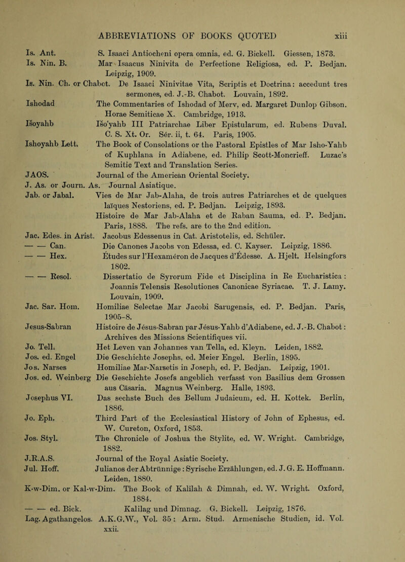 Is. Ant. Is. Nin. B. S. Isaaci Antiocheni opera omnia, ed. G. Bickell. Giessen, 1873. Mar Isaacus Ninivita de Perfectione Religiosa, ed. P. Bedjan. Leipzig, 1909. Is. Nin. Ch. or Chabot. De Isaaci Ninivitae Vita, Scriptis et Doctrina: accedunt tres Ishodad sermones, ed. J.-B. Chabot. Louvain, 1892. The Commentaries of Ishodad of Merv, ed. Margaret Dunlop Gibson. Isoyahb Horae Semiticae X. Cambridge, 1913. Iso'yahb III Patriarchae Liber Epistularum, ed. Rubens Duval. C. S. Xt. Or. Ser. ii, t. 64. Paris, 1905. Ishoyahb Lett. The Book of Consolations or the Pastoral Epistles of Mar Isho-Yahb of Kuphlana in Adiabene, ed. Philip Scott-Moncrielf. Luzac’s Semitic Text and Translation Series. JAOS. Journal of the American Oriental Society. J. As. or Journ. As. Journal Asiatique. Jab. or Jabal. Vies de Mar Jab-Alaha, de trois autres Patriarches et de quelques lai'ques Nestoriens, ed. P. Bedjan. Leipzig, 1893. Histoire de Mar Jab-Alaha et de Raban Sauma, ed. P. Bedjan. Paris, 1888. The refs, are to the 2nd edition. Jac. Edes. in Arist. Jacobus Edessenus in Cat. Aristotelis, ed. Schuler. -Can. -Hex. Die Canones Jacobs von Edessa, ed. C. Kayser. Leipzig, 1886. Etudes sur l’Hexameron de Jacques d’Edesse. A. Hjelt. Helsingfors 1802. -Resol. Dissertatio de Syrorum Fide et Disciplina in Re Eucharistica : Joannis Telensis Resolutiones Canonicae Syriacae. T. J. Lamy. Louvain, 1909. Jac. Sar. Horn. Homiliae Selectae Mar Jacobi Sarugensis, ed. P. Bedjan. Paris, 1905-8. Jesus-Sabran Histoire de Jesus-Sabran par Jesus-Yahb d’Adiabene, ed. J.-B. Chabot: Archives des Missions Scientifiques vii. Jo. Tell, Jos. ed. Engel Het Leven van Johannes van Telia, ed. Kleyn. Leiden, 1882. Die Geschichte Josephs, ed. Meier Engel. Berlin, 1895. Jos. Narses Homiliae Mar-Narsetis in Joseph, ed. P. Bedjan. Leipzig, 1901. Jos. ed. Weinberg Die Geschichte Josefs angeblich verfasst von Basilius dem Grossen aus Casaria. Magnus Weinberg. Halle, 1893. Josephus VI. Das sechste Buch des Bellum Judaicum, ed. H. Kottek. Berlin, 1886. Jo. Eph. Third Part of the Ecclesiastical History of John of Ephesus, ed. W. Cureton, Oxford, 1853. Jos. Styl. The Chronicle of Joshua the Stylite, ed. W. Wright. Cambridge, 1882. J.R.A.S. Jul. Hoff. Journal of the RojTal Asiatic Society. Julianos der Abtriinnige : Syrische Erzahlungen, ed. J. G. E. Hoffmann. Leiden, 1880. K-w-Dim. or Kal-w-Dim. The Book of Kalilah & Dimnah, ed. W. Wright. Oxford, — — ed. Bick. 1884. Ivalilag und Dimnag. G. Bickell. Leipzig, 1876. Lag. Agathangelos. A.K.G.W., Vol. 35: Arm. Stud. Armenische Studien, id. Vol. xxn.