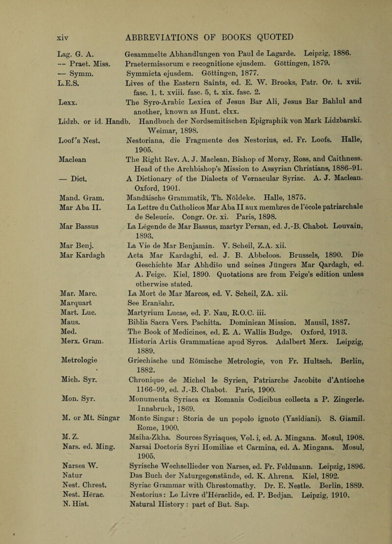 Lag. G. A. — Praet. Miss. •— Symm. L.E.S. Gesammelte Abhandlungen von Paul de Lagarde. Leipzig, 1886. Praetermissorum e recognitione ejusdem. Gottingen, 1879. Symmicta ejusdem. Gottingen, 1877. Lives of the Eastern Saints, ed. E. W. Brooks, Patr. Or. t. xvii. Lexx. fasc. 1, t. xviii. fasc. 5, t. xix. fasc. 2. The Syro-Arabic Lexica of Jesus Bar Ali, Jesus Bar Bahlul and another, known as Hunt. clxx. Lidzb. or id. Handb. Handbuch der Nordsemitischen Epigraphik yon Mark Lidzbarski. Loot’s Nest. Weimar, 1898. Nestoriana, die Fragmente des Nestorius, ed. Fr. Loofs. Halle, 1905. Maclean The Right Rev. A. J. Maclean, Bishop of Moray, Ross, and Caithness. Head of the Archbishop’s Mission to Assyrian Christians, 1886-91. — Diet. A Dictionary of the Dialects of Vernacular Syriac. A. J. Maclean. Oxford, 1901. Mand. Gram. Mar Aba II. Mandaische Grammatik, Th. Noldeke. Halle, 1875. La Lettre du Catholicos Mar Aba II aux memhres de l’ecole patriarchale Mar Bassus de Seleucie. Congr. Oi\ xi. Paris, 1898. La Legende de Mar Bassus, martyr Persan, ed. J.-B. Chabot. Louvain, 1893. Mar Benj. Mar Kardagh La Vie de Mar Benjamin. V. Scheii, Z.A. xii. Acta Mar Kardaghi, ed. J. B. Abbeloos. Brussels, 1890. Die Geschichte Mar Abhdiso und seines Jtingers Mar Qardagh, ed. A. Feige. Kiel, 1890. Quotations are from Feige’s edition unless otherwise stated. Mar. Marc. Marquart Mart. Luc. Maus. Med. Merx. Gram- La Mort de Mar Marcos, ed. V. Scheii, ZA. xii. See Eransahr. Martyrium Lucae, ed. F. Nau, R.O.C. iii. Biblia Sacra Vers. Pschitta. Dominican Mission. Mausil, 1887. The Book of Medicines, ed. E. A. Wallis Budge. Oxford, 1913. Historia Artis Grammaticae apud Syros. Adalbert Merx. Leipzig, 1889. Metrologie % Griechische und Romische Metrologie, von Fr. Hultsch. Berlin, 1882. Mich. Syr. Chronique de Michel le Syrien, Patriarche Jacobite d’Antioche 1166-99, ed. J.-B. Chabot, Paris, 1900. Mon. Syr. Monumenta Syriaca ex Romanis Codicibus collecta a P. Zingerle. Innsbruck, 1869. M. or Mt. Singar Monte Singar: Storia de un popolo ignoto (Yasidiani). S. Giamil. M. Z. Nars. ed. Ming. Rome, 1900. Msiha-Zkha. Sources Syriaques, Yol. i, ed. A. Mingana. Mosul, 1908. Narsai Doctoris Syri Homiliae et Carmina, ed. A. Mingana. Mosul, 1905. Narses W. Natur Nest. Chrest. Nest. Herac. N. Hist. Syrische Wechsellieder von Narses, ed. Fr. Feldmann. Leipzig, 1896. Das Buch der Naturgegenstande, ed. K. Ahrens. Kiel, 1892. Syriac Grammar with Chrestomathy. Dr. E. Nestle. Berlin, 1889. Nestorius: Le Livre d’Heraclide, ed. P. Bedjan. Leipzig, 1910. Natural History : part of But. Sap.