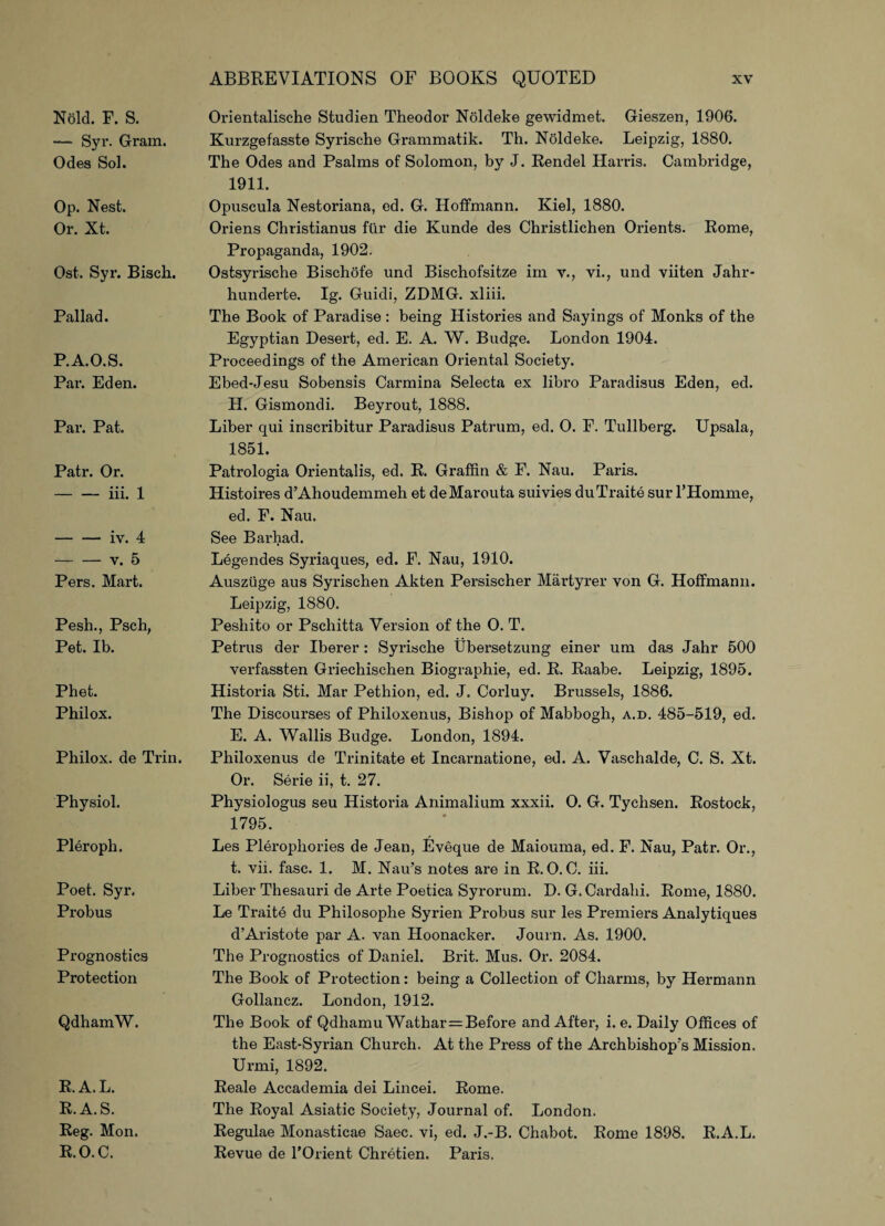 Nold. F. S. — Syr. Gram. Odes Sol. Op. Nest. Or. Xt. Ost. Syr. Bisch. Pallad. P.A.O.S. Par. Eden. Par. Pat. Patr. Or. - iii. 1 — — iv. 4 -v. 5 Pers. Mart. Pesh., Psch, Pet. Ib. Phet. Phil ox. Philox. de Trin. Physiol. Pleroph. Poet. Syr. Probus Prognostics Protection QdhamW. R.A.L. R.A.S. Reg. Mon. R.O.C. Orientalische Studien Theodor Noldeke gewidmet. Gieszen, 1906. Kurzgefasste Syrische Grammatik. Th. Noldeke. Leipzig, 1880. The Odes and Psalms of Solomon, by J. Rendel Harris. Cambridge, 1911. Opuscula Nestoriana, ed. G. Hoffmann. Kiel, 1880. Oriens Christianus fttr die Kunde des Christlichen Orients. Rome, Propaganda, 1902. Ostsyrische Bischofe und Bischofsitze im v., vi., und viiten Jahr- hunderte. Ig. Guidi, ZDMG. xliii. The Book of Paradise : being Histories and Sayings of Monks of the Egyptian Desert, ed. E. A. W. Budge. London 1904. Proceedings of the American Oriental Society. Ebed-Jesu Sobensis Carmina Selecta ex libro Paradisus Eden, ed. H. Gismondi. Beyrout, 1888. Liber qui inscribitur Paradisus Patrum, ed. O. F. Tullberg. Upsala, 1851. Patrologia Orientalis, ed. R. Graffin & F. Nau. Paris. Histoires d’Ahoudemmeh et deMarouta suivies duTraite surl’Homme, ed. F. Nau. See Barhad. Legendes Syriaques, ed. F. Nau, 1910. Auszuge aus Syrischen Akten Persischer Martyrer von G. Hoffmann. Leipzig, 1880. Peshito or Pschitta Version of the O. T. Petrus der Iberer : Syrische Ubersetzung einer um das Jahr 500 verfassten Griechischen Biographie, ed. R. Raabe. Leipzig, 1895. Historia Sti. Mar Pethion, ed. J. Corluy. Brussels, 1886. The Discourses of Philoxenus, Bishop of Mabbogh, a.d. 485-519, ed. E. A. Wallis Budge. London, 1894. Philoxenus de Trinitate et Incarnatione, ed. A. Vaschalde, C. S. Xt. Or. Serie ii, t. 27. Physiologus seu Historia Animalium xxxii. O. G. Tychsen. Rostock, 1795. Les Plerophories de Jean, Eveque de Maiouma, ed. F. Nau, Patr. Or., t. vii. fasc. 1. M. Nau’s notes are in R.O.C. iii. Liber Thesauri de Arte Poetica Syrorum. D. G. Cardahi. Rome, 1880. Le Traite du Philosophe Syrien Probus sur les Premiers Analytiques d’Aristote par A. van Hoonacker. Journ. As. 1900. The Prognostics of Daniel. Brit. Mus. Or. 2084. The Book of Protection: being a Collection of Charms, by Hermann Gollancz. London, 1912. The Book of Qdhamu Wathar=Before and After, i. e. Daily Offices of the East-Syrian Church. At the Press of the Archbishop's Mission. Urmi, 1892. Reale Accademia dei Lincei. Rome. The Royal Asiatic Society, Journal of. London. Regulae Monasticae Saec. vi, ed. J.-B. Chabot. Rome 1898. R.A.L. Revue de l’Orient Chretien. Paris.