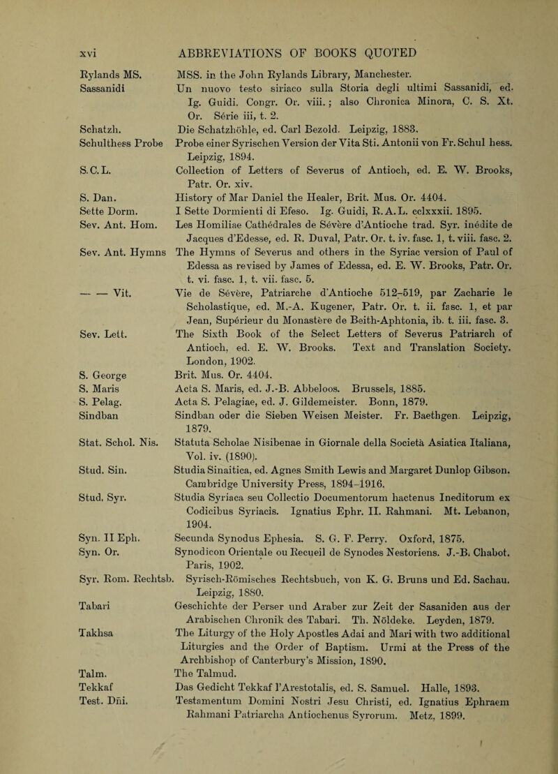 Rylands MS. Sassanidi Schatzh. Schulthess Probe S.C.L. S. Dan. Sette Dorm. Sev. Ant. Horn. Sev. Ant. Hymns -Vit. Sev. Lett. S. George S. Marls S. Pelag. Sindban MSS. in the John Rylands Library, Manchester. Un nuovo testo siriaco sulla Storia degli ultimi Sassanidi, ed. Ig. Guidi. Congr. Or. viii. ; also Chronica Minora, C. S. Xt. Or. Serie iii, t. 2. Die Schatzhohle, ed. Carl Bezold. Leipzig, 1883, Probe einer Syrischen Version der Vita Sti. Antonii von Fr. Schul hess. Leipzig, 1894. Collection of Letters of Severus of Antioch, ed. E. W. Brooks, Patr. Or. xiv. History of Mar Daniel the Healer, Brit. Mas. Or. 4404. I Sette Dormienti di Efeso. Ig. Guidi, R.A. L. cclxxxii. 1895. Les Homiliae Cathedrales de Severe d’Antioche trad. Syr. ineiiite de Jacques d’Edesse, ed. R. Duval, Patr. Or. t. iv. fasc. 1, t. viii. fasc. 2. The Hjunns of Severus and others in the Syriac version of Paul of Edessa as revised by James of Edessa, ed. E. W. Brooks, Patr. Or. t. vi. fasc. 1, t. vii. fasc. 5. Vie de Severe, Patriarche d'Antioche 512-519, par Zacharie le Scliolastique, ed. M.-A. Kugener, Patr. Or. t. ii. fasc. 1, et par Jean, Supei’ieur du Monastere de Beith-Aphtonia, ib. t. iii. fasc. 3. The Sixth Book of the Select Letters of Severus Patriarch of Antioch, ed. E. W. Brooks. Text and Translation Societ3T. London, 1902. Brit. Mus. Or. 4404. Acta S. Maris, ed. J.-B. Abbeloos. Brussels, 1885. Acta S. Pelagiae, ed. J. Gildemeister. Bonn, 1879. Sindban oder die Sieben Weisen Meister. Fr. Baethgen. Leipzig, 1879. Stat, Schol. Nis. Stud. Sin. Stud. Syr. Statuta Scholae Nisibenae in Giornale della Societa Asiatica Italiana, Vol. iv. (1890). Studia Sinaitica, ed. Agnes Smith Lewis and Margaret Dunlop Gibson. Cambridge University Press, 1894-1916. Studia Syriaca seu Collectio Documentorum hactenus Ineditorum ex Codicibus Syriacis. Ignatius Ephr. II. Rahmani. Mt. Lebanon, 1904. Syn. II Eph. Syn. Or. Syr. Rom. Rechtsb. Tabari Takhsa Talm. Tekkaf Test. Dhi. Secunda Synodus Ephesia. S. G. F. Perry. Oxford, 1875. Synodicon Orientale ou Recueil de Synodes Nestoriens. J.-B; Cliabot. Paris, 1902. Syrisch-Romisches Rechtsbuch, von Iv. G. Bruns und Ed. Sachau. Leipzig, 1880. Geschichte der Perser und Araber zur Zeit der Sasaniden aus der Arabischen Clironik des Tabari. Th. Noldeke. Leyden, 1879. The Liturgy of the Holy Apostles Adai and Mari with two additional Liturgies and the Order of Baptism. Urmi at the Press of the Archbishop of Canterbury’s Mission, 1890. The Talmud. Das Gedicht Tekkaf l’Arestotalis, ed. S. Samuel. Halle, 1893. Testamentum Domini Nostri Jesu Christi, ed. Ignatius Ephraem Rahmani Patriarcha Antiochenus Syrorum. Metz, 1899.