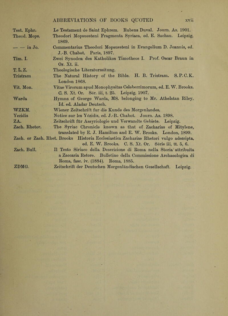 Test. Ephr. Theod. Mops. — — in Jo. Tim. I. T.L.Z. Tristram Vit. Mon. Ward a WZKM. Yezidis ZA. Zach. Rhetor. Zach. or Zach. Zach. Bull. Le Testament de Saint Ephrem. Rubens Duval. Journ. As. 1901. Theodori Mopsuesteni Eragmenta Syriaca, ed. E. Sachau. Leipzig, 1869. Commentarius Theodori Mopsuesteni in Evangelium D. Joannis, ed. J.-B. Chabot. Paris, 1897. Zwei Synoden des Katholikos Timotheos I. Prof. Oscar Braun in Or. Xt. ii. Theologische Literaturzeitung. The Natural History of the Bible. H. B. Tristram. S. P. C. K. London 1868. Vitae Virorum apud Monophysitas Celeberrimorum, ed. E. W. Brooks. C. S. Xt. Or. Ser. iii, t. 25. Leipzig, 1907. Hymns of George Warda, MS. belonging to Mr. Athelstan Riley. Id. ed. Aladar Deutsch. Wiener Zeitschrift fur die Kunde des Morgenlandes. Notice sur les Yezidis, ed. J.-B. Chabot. Journ. As. 1898. Zeitschrift fur Assyriologie und Verwandte Gebiete. Leipzig. The Syriac Chronicle known as that of Zacharias of Mitylene, translated by E. J. Hamilton and E. W. Brooks. London, 1899. Rhet. Brooks Historia Ecclesiastica Zachariae Rhetori vulgo adscripta, ed. E. W. Brooks. C. S. Xt. Or. Serie iii, tt. 5, 6. II Testo Siriaco della Descrizione di Roma nella Storia1 attribuita a Zaccaria Retore. Bulletino della Commissione Archaeologica di Roma, fasc. iv. (1884). Roma, 1885. Zeitschrift der Deutschen Morgenlandischen Gesellschaft. Leipzig. ZDMG.