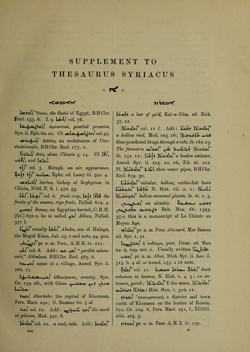 SUPPLEMENT TO THESAURUS SYRIACUS rtloo.iort'K' Irofol/ Oaa-if, the Oasis of Egypt, BHClir. JSccl. 153. 6. I. q. |.ao/ col. 76. (opraaTiKci, paschal presents, Syn. ii. Eph. 60. 22. Cf. jaoJ^ja^xoJ^io/col. 95. Aetius, an archdeacon of Con¬ stantinople, BHChr. Eccl. 177. 1. Jla^.}^ a\6r], aloes, Chimie 5. 14. Cf. jJJ/, «oJV, and JoX(\ i\J’ col. 3. Metaph. an air, appearance, a^X*., Ephr. ed. Lamy iii. 591. 4. .aoo)A/ Aerius, bishop of Zephyrion in Cilicia, Nold. F. S. i. 470. 55. w; col. 6. fruit crop, )o{? J»)k9 the fruits of the season, ripe fruit, Pallad. 619. 4. Benus, an Egyptian hermit, C. B. M. (Gr.) 650 a, he is called Abban, Pallad. 371 f- J^s^usually Jk02> T Abaka, son of Hulagu, the Mogul Khan, Jab. 25. 2 and note, 94. pen. ywi^j>/rpr. n. m. Pers., A.M.B. iv. 221. col. 8. Add: ©*r> ps] “perdite adam- avit,” Abbeloos, BHChr. Eccl. 585. 6. name of a village, Anecd. Syr. ii. 286. 17. iQ-Q-sa efSbopi]KoiiTa, seventy, Syn. Or. 159 ult., with Gloss. ^aj©* >oc>/ Abarsahr, the capital of Khorasan, Pers. Mart. 292; G. Busame 60. 5 af. as/ col. 10. Add: as/’Vte stork or pelican, Med. 591. 8. Joco/’col. 10. a reed, tube. Add : .’nicujK' a bar of gold, Kal-w-Dim. ed. Bick. 37. 22. )1^.=>cl=>/^col. ix f. Add: a hollow reed, Med. 103. 16; JlssaiJJi blow powdered drugs through a tube, ib. 162.23. The fore-arm oJclo/^ l£^.» )lsL=>az>/l, ib. 131. 12; ]Jfclsajs/'A leaden catheter, Anecd. Syr. ii. 223. 22, 26, ZA. xi. 212. PI. three water pipes, BHChr. Eccl. 839. 30. JJisdW7 tubular, hollow, cuttle-fish have JJjJ.oA/1 N. Hist. vii. 2. 2; JfcLSl * tf jhollow-stemmed plants, ib. vi. 2. 3. yCu-^ci—a/ an alembic. JJo*_3cx—> ^a^a^Jo <h*ocl^o Brit. Mus. Or. 1593. 35 r, this is a manuscript of La Chimie au Moyen Age. »»jaa/rpr. n. m. Pers. Abuzard, Mar Bassus xii. Syr. 1, 91. rj noSaypa, gout, Diosc. ed. Nau 94. 9, 299. not. 2. Usually written j£^JaS. was/ pr. n. m. Abui, Mich. Syr. ii. fasc. ii. 315. b. 4 af. = transl. 255. a 16 note. jJaW^col. 11. isQA« JJai»/? dark columns in heaven, N. Hist. v. 4. 3 ; an en¬ trance, porch) ) IsX a=> l7 f. the same, o^»ao? jL’ioiJ Hist. Mon. 1. 320. 21. 'AnavapKTiKrivr], a district and town north of Khorasan on the border of Russia, Syn. Or. 109. 6, Pers. Mart. 291, f., ZDMG. xliii. 4°3- 5- ?j»as/ pr. n. m. Pers. A.M.B. iv. 239. 2719 B