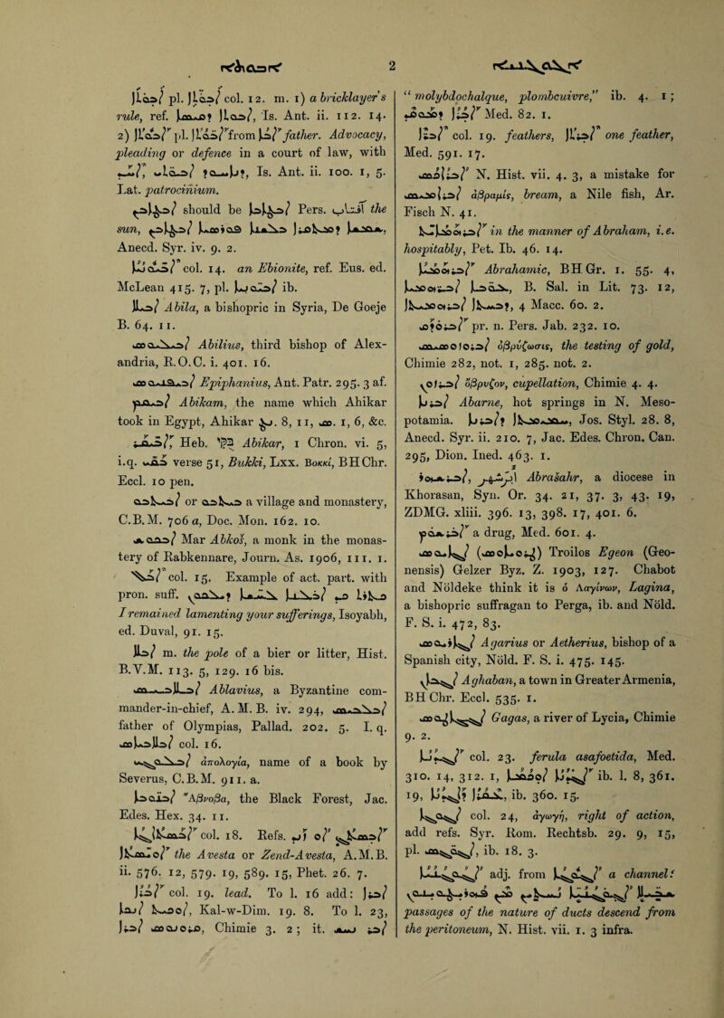 «• V •* ** , pi. Jico/ col. 12. m. i) a bricklayer s rule, ref. jloW, Is. Ant. ii. 112. 14. 2) JL’cls^ pi. jl'aii^from \L}7 father. Advocacy, pleading or defence in a court of law, with •J«la-W Is. Ant. ii. 100. I, 5. Lat. patrocinium. ww should be Pers. the sun, j.*co»o2> J;_ol<oo* Anecd. Syr. iv. 9. 2. JujcAo/ col. 14. an Ebionite, ref. Eus. ed. McLean 415. 7, pi. ib. JW Abila, a bishopric in Syria, De Goeje B. 64. 11. Abilius, third bishop of Alex¬ andria, R.O.C. i. 401. 16. joauap/ Epiphanius, Ant. Patr. 295. 3 af. Abikam, the name which Ahikar took in Egypt, Ahikar 8, 11, a». 1, 6, &c. »ja,>af, Heb. 'jj>3 Abikar, 1 Chron. vi. 5, i. q. verse 5r, Bukki, Lxx. Bokkl, BHChr. Eccl. 10 pen. or oaU*3 a village and monastery, C. B.M. 706a, Doc. Mon. 162. 10. Mar Abkos, a monk in the monas¬ tery of Rabkennare, Journ. As. 1906, 111. 1. col. 15. Example of act. part, with pron. suff. U..1A. Uh-^ I remained lamenting your sufferings, Isoyabh, ed. Duval, 91. 15. IW m. the pole of a bier or litter, Hist. B.V.M. 113. 5, 129. 16 bis. =>! Ablavius, a Byzantine com- mander-in-chief, A.M. B. iv. 294, father of Olympias, Pallad. 202. 5. I. q. *£0 col. 16. / andkoyla, name of a book by Severus, C.B.M. 911. a. afivofia, the Black Forest, Jac. Edes. Hex. 34. n. *4jj^col. 18. Refs. *j> o . 9 * V ’ the A vesta or Zend-Avesta, A.M.B. ii. 576. 12, 579. 19, 589. 15, Phet. 26. 7. )tz>lr col. 19. lead. To 1. 16 add: J.aj/ l^oo/, Kal-w-Dim. 19. 8. To 1. 23, JiW jaocuoiis, Chimie 3. 2 ; it. “ molybdochalque, plombcuivre,” ib. 4. 1 ; JsqAdi J£s/rMed. 82. x. )£=>/ col. 19. feathers, JL’jW one feather, Med. 591. 17. N. Hist. vii. 4. 3, a mistake for dftpafiLs, bream, a Nile fish, Ar. Fisch N. 41. in the manner of Abraham, i.e. hospitably. Pet. Ib. 46. 14. Abrahamic, BHGr. 1. 55. 4, jLsoor*-*/ jv-idJbw, B. Sal. in Lit. 73. 12, Jl^ioo*ir>/ 4 Macc. 60. 2. pi’, n. Pers. Jab. 232. 10. ■ fy>.pnrtiidftpv£a)cris, the testing of gold, Chimie 282, not. 1, 285. not. 2. \° ^ of3pv(ov, cupellation, Chimie 4. 4. Abarne, hot springs in N. Meso¬ potamia. Jos. Styl. 28. 8, Anecd. Syr. ii. 210. 7, Jac. Edes. Chron. Can. 295, Dion. Ined. 463. 1. . . »omh-£>(, Abrasahr, a diocese in Khorasan, Syn. Or. 34. 21, 37. 3, 43. 19, ZDMG. xliii. 396. 13, 398. 17, 401. 6. a drug, Med. 601. 4. uascu (asoj^o^) Troilos Eg eon (Geo- nensis) Gelzer Byz. Z. 1903, 127. Chabot and Noldeke think it is 6 AnytVaw, Lagina, a bishopric suffragan to Perga, ib. and Nold. F. S. i. 472, 83. kflocui)^/ Agarius or Aetherius, bishop of a Spanish city, Nold. F. S. i. 475. 145. Aghaban, a town in Greater Armenia, BHChr. Eccl. 535. 1. Gagas, a river of Lycia, Chimie 9. 2. bV col. 23. ferula asafoetida, Med. 310. 14, 312. 1, l£s>o? ib. 1. 8, 361. 19, )£&-£, ib. 360. 15. col. 24, dyoiyrj, right of action, add refs. Syr. Rom. Rechtsb. 29. 9, 15, pi. ib. 18. 3. adj. from a channelf »o*^ )1 ‘ ^ passages of the nature of ducts descend from the peritoneum, N. Hist. vii. 1. 3 infra.