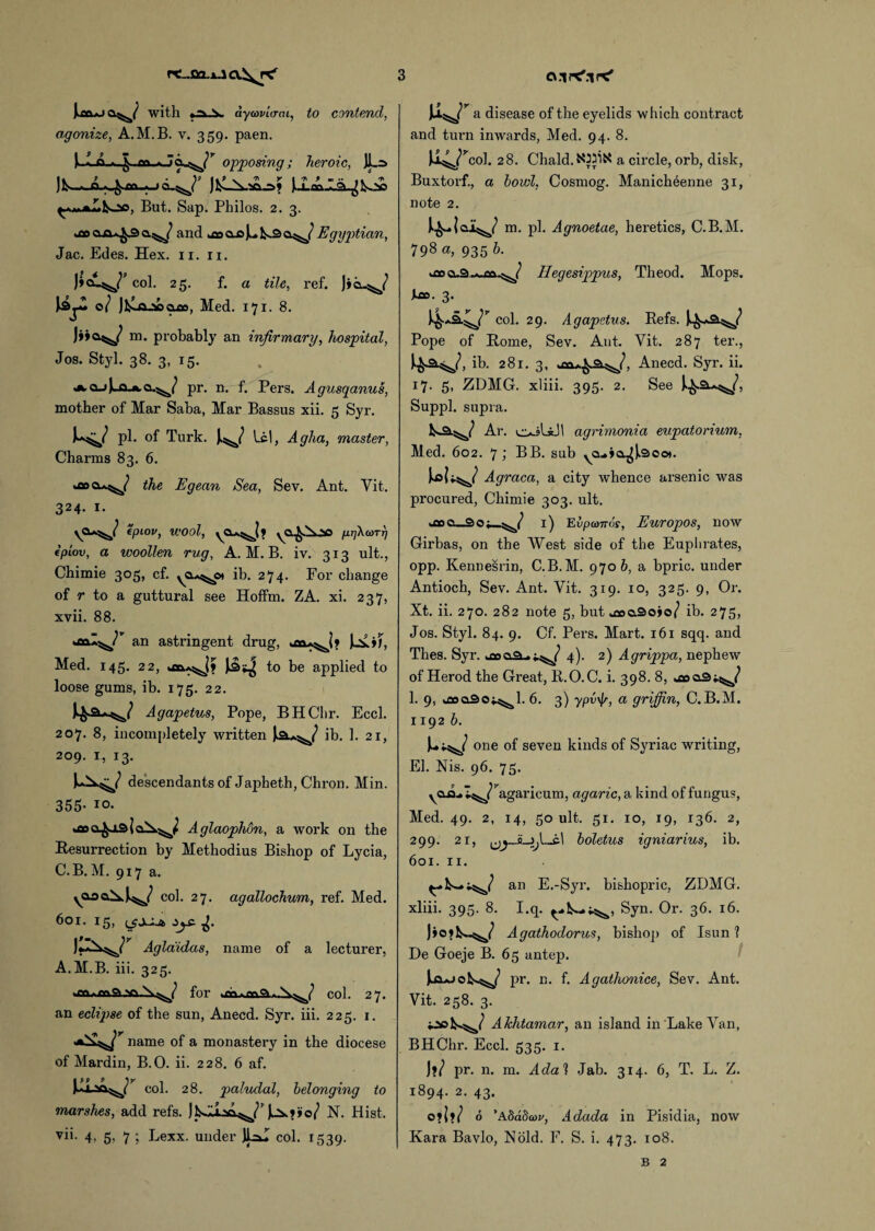 |>mj with aycovicrai, to contend, agonize, A.M.B. v. 359. paen. ). L opposing ; heroic, JL=> Ifcoo, But. Sap. Philos. 2. 3. and laujul^c^/ Egyptian, Jac. Edes. Hex. 11. 11. col. 25. f. a tile, ref. )»Q-^/ )3jX 0/ JiXaX> 9^0, Med. 171. 8. J>>Q^y m. probably an infirmary, hospital, Jos. Styl. 38. 3, 15. ^.CLJ^.Q.A.a.^/ pr. nr f. Pers. Agusqanus, mother of Mar Saba, Mar Bassus xii. 5 Syr. pi. of Turk. w lei, A glia, master, Charms 83. 6. *fiocu^/ the Egean Sea, Sev. Ant. Yit. 324. 1. \CU^/ fpiov, wool, yCU^J? yCL^.^00 prjkaTT] tptov, a woollen rug, A.M.B. iv. 313 ult., Chimie 305, cf. ^cu^ot ib. 274. For change of r to a guttural see Hoffm. ZA. xi. 237, xvii. 88. an astringent drug, Med. 145. 22, to be applied to loose gums, ib. 175. 22. Agapetus, Pope, BHChr. Eccl. 207. 8, incompletely written ib. 1. 21, 209. r, 13. descendants of Japheth, Chron. Min. 355- 10. Aglaophon, a work on the Resurrection by Methodius Bishop of Lycia, C.B. M. 917 a. col. 27. agallochum, ref. Med. 60I. 15, (_£JZj£- Aglaiidas, name of a lecturer, A.M.B. iii. 325. for lauaia^/ col. 27. an eclipse of the sun, Anecd. Syr. iii. 225. 1. name of a monastery in the diocese of Mardin, B.O. ii. 228. 6 af. col. 28. paludal, belonging to marshes, add refs. N. Hist, vii. 4. 5; 7 j Lexx. under JK col. 1539. Ji^r a disease of the eyelids which contract and turn inwards, Med. 94. 8. Ji^/col. 28. Chald. a circle, orb, disk, Buxtorf., a bowl, Cosmog. Manicheenne 31, note 2. m. pi. Agnoetae, heretics, C.B.M. 798 a, 935 b. kflo Hegesippus, Theod. Mops. L». 3. col. 29. Agapetus. Refs. Pope of Rome, Sev. Ant. Yit. 287 ter., ^a^/, ib. 281. 3, Anecd. Syr. ii. 17. 5, ZDMG. xliii. 395. 2. See Suppl. supra. fc-a^/ Ar. agrimonia eupatorium, Med. 602. 7 ; BB. sub ^a.ja^9oo). Jsol;.^ Agraca, a city whence arsenic was procured, Chimie 303. ult. jscLao^/ 1) Evpanos, Europos, now Girbas, on the West side of the Euphrates, opp. Kennesrin, C.B.M. 970 b, a bpric. under Antioch, Sev. Ant. Vit. 319. 10, 325. 9, Or. Xt. ii. 270. 282 note 5, but .cocao jo/ ib. 275, Jos. Styl. 84. 9. Cf. Pers. Mart. 161 sqq. and Thes. Syr. 4). 2) Agrippa, nephew of Herod the Great, R.O.C. i. 398. 8, joa3^/ 1. 9, kflooaot^l. 6. 3) ypv'k, a griffin, C.B.M. 1192 b. u-d one of seven kinds of Syriac writing, El. Nis. 96. 75. yOjLl^/’agaricum, agaric, a kind of fungus, Med. 49. 2, 14, 50 ult. 51. 10, 19, 136. 2, 299. 21, boletus igniarius, ib. 601. 11. an E.-Syr. bishopric, ZDMG. xliii. 395. 8. I.q. Syn. Or. 36. 16. Jiojk*.^/ Agathodorus, bishop of Isun ? De Goeje B. 65 antep. pr. n. f. Agathonice, Sev. Ant. Vit. 258. 3. iook^/ Akhtamar, an island in Lake Van, BHChr. Eccl. 535. 1. J*/ pr. n. m. Adah Jab. 314. 6, T. L. Z. 1894. 2. 43. oj\iJ 6 'Addda>v, Adada in Pisidia, now Kara Bavlo, Nold. F. S. i. 473. 108. B 2