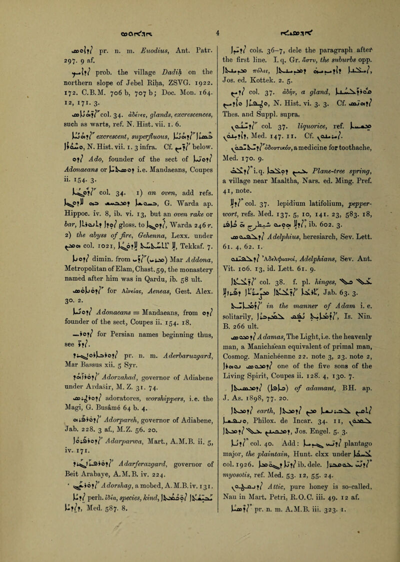 tooo|»/ pr. n. m. Euodius, Ant. Patr. 297. 9 af. prob. the village Dadih on the northern slope of Jebel Riha, ZSYG. 1922. 172. C.B.M. 706b, 707b; Doc. Mon. 164. 12, 171. 3. col. 34. abeies, glands, excrescences, such as warts, ref. N. Hist. vii. 1. 6. excrescent, superfluous, JJL5o*»?'J;lco.:> J»dAc, N. Hist. vii. 1. 3 infra. Cf. below. o?/ Ado, founder of the sect of Adonaeans or jJl^ooy i.e. Mandaeans, Coupes ii. 154. 3. col. 34. 1) an oven, add refs. G. Warda ap. Hippoc. iv. 8, ib. vi. 13, but an oven rake or bar, JL»o.j1j j»o/ gloss, to J^o*/, Warda 246 r. 2) the abyss of fire, Gehenna, Lexx. under ^Jsoot col. 1021, *4p?U kJlkJmT JjJ, Tekkaf. 7. dimin. from Mar Addona, Metropolitan of Elam, Chast. 59, the monastery named after him was in Qardu, ib. 58 ult. u»o)j6>^ for AIvdas, Aeneas, Gest. Alex. 3°. 2. Ujo?/ Adonaeans = Mandaeans, from oj/ founder of the sect, Coupes ii. 154. 18. —.*01} for Persian names beginning thus, see pr. n. m. Aderbaruzgard, Mar Bassus xii. 5 Syr. ?©J»6*/P Adorzahad, governor of Adiabene under Ardasir, M. Z. 31. 74. o*/ adoratores, worshippers, i.e. the Magi, G. Busame 64 b. 4. ©t;3»6?<^ Adorpareh, governor of Adiabene, Jab. 228. 3 af., M.Z. 56. 20. )oi3»o»/’ Adarparwa, Mart., A.M.B. ii. 5, iv. 171. 3>oH’ Adarferazgard, governor of Beit Arabaye, A.M.B. iv. 224. ’ A dor shag, a mobed, A.M.B.iv. 131. U?/ perh. t’Se'a, sqiecies, kind, JkocAoi^ )fy - - )>-?/?, Med. 587. 8. cols. 36-7, dele the paragraph after the first line. I. q. Gr. ootu, the suburbs opp. jlslipo 7roXtr, Jfcoi—o»-**-»?!? Jos. ed. Kottek. 2. 5. ^,1/ col. 37. dbrjv, a gland, note N. Hist. vi. 3. 3. Cf. *aajo*?/ Thes. and Suppl. supra. yCL.iZtf col. 37. liquorice, ref. )—«.*.*> yd±-»l>, Med. 147. 11. Cf. yOx.;-/. }}robovTLKov, a medicine for toothache, Med. 170. 9. i.q. Plane-tree spring, a village near Maaltha, Nars. ed. Ming. Pref. 41, note. JJ*/ col. 37. lepidium latifolium, pepper- wort, refs. Med. 137. 5, 10, 141. 23, 583. 18, i3jii o* ??/, 602. 3- u»o^3.^>.?/ Adelphius, heresiarch, Sev. Lett. 61. 4, 62. 1. QJL ’ASeX^mrot, Adelphians, Sev. Ant. Vit. 106. 13, id. Lett. 61. 9. ^ col. 38. f. pi. hinges, JJjt-3? Jfcl^.?/’ U*r, Jab. 63. 3. lS-IJ—V3?/’ in the manner of Adam i. e. solitarily, ja.aJ Is—Is. Nin. B. 266 ult. 20 ? / A damas, The Light, i.e. the heavenly man, a Manicha'ean equivalent of primal man, Cosmog. Manicheenne 22. note 3, 23. note 2, Jiotaj >coo_»?/ one of the five sons of the Living Spirit, Coupes ii. 128. 4, 130. 7. Jfc—an^so?/ (J^Juo) of adamant, BH. ap. J. As. 1898, 77. 20. Jioc?/ earth, Jfcs»?/ ^so ^-al? Philox. de Incar. 34. 11, ^jun.sa?, Jos. Engel. 5. 3. U?/ col. 40. Add: J— *_5^ J;/ plantago major, the plaintain, Hunt, clxx under col. 1926. J^oa^? Jj?/ ib. dele. JtajsoV «U?/ myosotis, ref. Med. 53. 12, 55. 24. ya.^_a.j?/ Attic, pure honey is so-called, Nau in Mart. Petri, R.O.C. iii. 49. 12 af. W»?c pr. n. m. A.M.B. iii. 323. 1.