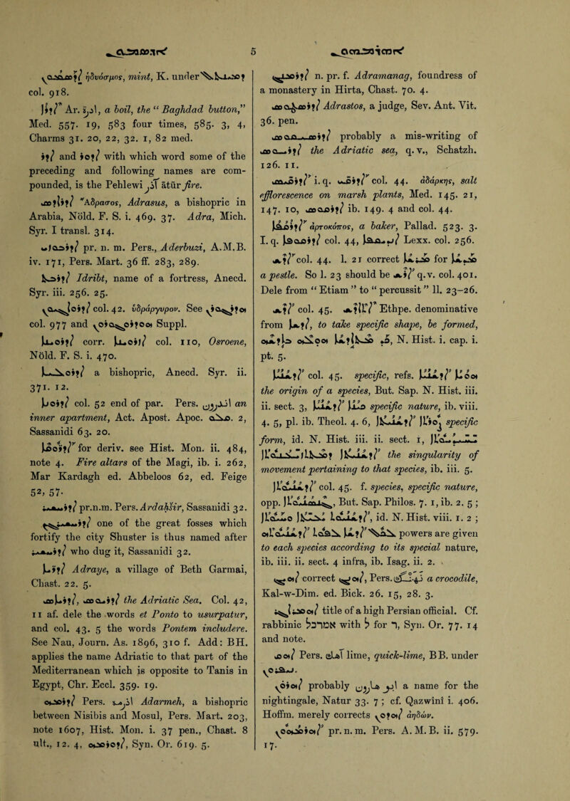 yCL5Qjx»/ rjdvoa-fjLos, mint, K. under'^kk*±*ao? col. 918. )»?/* Ar. , a boil, the “ Baghdad button,'’ Med. 557. 19, 583 four times, 585. 3, 4, Charms 31. 20, 22, 32. 1, 82 med. »?/ and jo?/ with which word some of the preceding and following names are com¬ pounded, is the Pehlewi^iT atur fire. %£o ?| j?/ ASpacror, Adrasus, a bishopric in Arabia, Nold. F. S. i. 469. 37. Adra, Mich. Syr. I transl. 314. w)02>»?/ pr. n. m. Pers., Aderbuzi, A.M.B. iv. 171, Pers. Mart. 36 ff. 283, 289. fc^>j?/ Idribt, name of a fortress, Anecd. Syr. iii. 256. 25. yCu^joi?/col. 42. vdpapyvpov. See yia^»?oi col. 977 and yoja^ojjoo* Suppl. |j-»oj?/ corr. )kJ_»oj)/ col. no, Osroene, Nold. F. S. i. 470. Jl*^,o»?/ a bishopric, Anecd. Syr. ii. 371. 12. Jjoi?/ col. 52 end of par. Pers. an inner apartment, Act. Apost. Apoc. aXo. 2, Sassanidi 63. 20. JjSo1»?/rfor deriv. see Hist. Mon. ii. 484, note 4. Fire altars of the Magi, ib. i. 262, Mar Kardagh ed. Abbeloos 62, ed. Feige 52, 57- ;***»>?/ pr.n.m. Pers.Ardahsir, Sassanidi 32. one of the great fosses which fortify the city Shuster is thus named after j?/ who dug it, Sassanidi 32. Ju>?/ Adraye, a village of Beth Garmai, Cliast. 22. 5. kfloU*?/, ^flocL.j?/ the Adriatic Sea. Col. 42, 11 af. dele the words et Ponto to usurpatur, and col. 43. 5 the words Pontem includere. See Nau, Journ. As. 1896, 310 f. Add: BH. applies the name Adriatic to that part of the Mediterranean which is opposite to Tanis in Egypt, Chr. Eccl. 359. 19. oooj?/ Pers. Adarmeh, a bishopric between Nisibis and Mosul, Pers. Mart. 203, note 1607, Hist. Mon. i. 37 pen., Chast. 8 ult., 12. 4, ooojo?/, Syn. Or. 619. 5. ^»j?/ n. pr. f. Adramanag, foundress of a monastery in Hirta, Chast. 70. 4. .fiDO^tti?/ Adrastos, a judge, Sev. Ant. Yit. 36. pen. ■ pnoo ..uni?/ probably a mis-writing of hfloo_» j?/ the Adriatic sea, q. v., Schatzh. 126. x 1. ^fidAiSj?/* i. q. oj5»?/*col. 44. a8apKT]s, salt efflorescence on marsh plants, Med. 145. 21, 147. 10, a»ooj?/ ib. 149. 4 and col. 44. aproKoiros, a baker, Pallad. 523* 3- I. q. iacusi?/ col. 44, ia-a-*j/ Lexx. col. 256. ^,?/rcol. 44. 1. 2i correct for a pestle. So 1. 23 should be *>/’ q.v. col. 401. Dele from “ Etiam ” to “ percussit ” 11. 23-26. jk,?/' col. 45. ^.?ir/ Ethpe. denominative from Jm.?/, to take specific shape, be formed, c*£?k> oC£oo» U,?il^£> *0, N. Hist. i. cap. i. pt. 5. JuLU.?/' col. 45. specific, refs. JJjjL?/’ JJoot the origin of a species, But. Sap. N. Hist. iii. ii. sect. 3, Juiil?/’ JJud specific nature, ib. viii. 4. 5, pi. ib. Theol. 4. 6, JfcLiX?/’ jt'ioj specific form, id. N. Hist. iii. ii. sect. 1, )UcA.^JU )L’cijJSLr>l.tsj»? JftLLL?/' the singularity of movement pertaining to that species, ib. iii. 5. )lccol. 45. f. species, specific nature, opp. But. Sap. Philos. 7. 1, ib. 2. 5 ; ]tc££o LcuLL?/'’, id. N. Hist. viii. 1.2; oAULL?/' U?/*'^ powers are given to each species according to its special nature, ib. iii. ii. sect. 4 infra, ib. Isag. ii. 2. - <^©*/ correct <^o*/, Pers. a crocodile, Kal-w-Dim. ed. Bick. 26. 15, 28. 3. i^Jiioot/ title of a high Persian official. Cf. rabbinic with b for *1, Syn. Or. 77. 14 and note. jso*/ Pers. dL*T lime, quick-lime, BB. under y©t3.*J. yoio*/ probably a name for the nightingale, Natur 33. 7 ; cf. Qazwini i. 406. Hoffm. merely corrects yO?ot/ arjScw. yoocojo*/’ pr.n.m. Pei’s. A.M.B. ii. 579. *7-