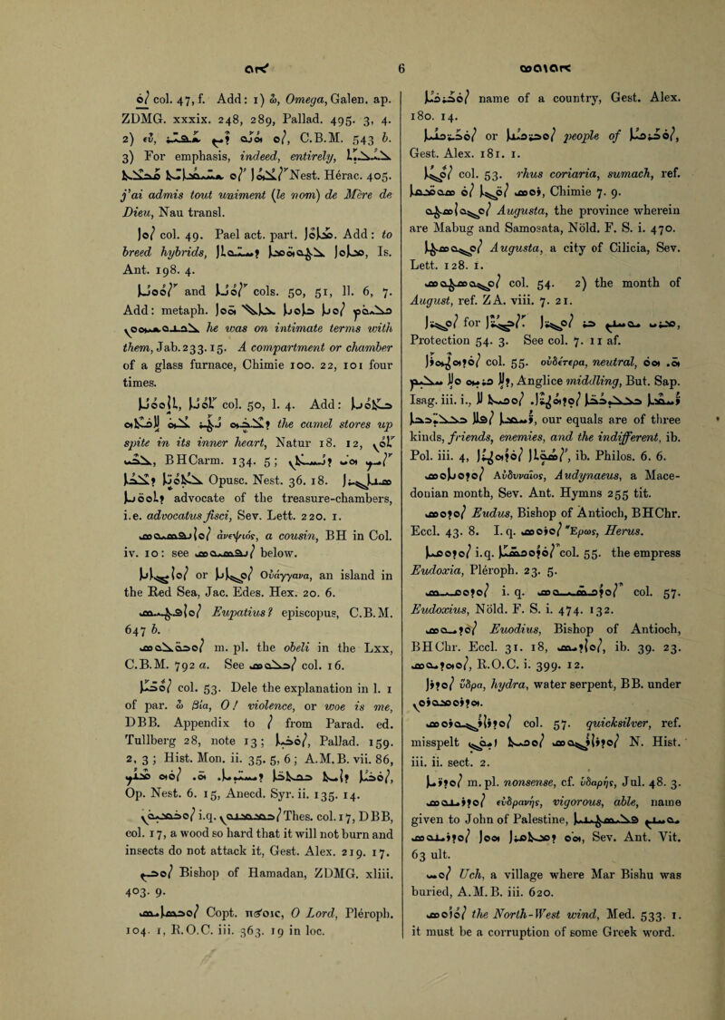 o/ col. 47, f. Add: i) &, Omega, Galen, ap. ZDMG. xxxix. 248, 289, Pallad. 495. 3, 4. 2) «5, Oai oj« o/, C.B.M. 543 6. 3) For emphasis, indeed, entirely, I'xll rNest. Herac. 405. j’ai admis tout uniment (le nom) de Mere de Dieu, Nau transl. Jo/ col. 49. Pael act. part. JoJoJa. Add: to breed hybrids, Jlal—? Jcaaota^X. J0J00, Is. Ant. 198. 4. Uoo/r and Joo/r cols. 50, 51, 11. 6, 7. Add: metaph. Joot J.j©Jo Jjo/ he was on intimate terms with them, Jab. 2 3 3.15. A compartment or chamber of a glass furnace, Chimie 100. 22, 101 four times. JJoojL, JJolT col. 50, 1. 4. Add: J.jofcL=> ©tkLoJj o*X Q»-^X» the camel stores up spite in its inner heart, Natur 18. 12, ^olT BHCarm. 134. 5; Jot J.AX? JooklX Opusc. Nest. 36. 18. Ji-^Ja.» J-joeL* advocate of the treasure-chambers, 1. e. advocatus jisci, Sev. Lett. 220. 1. >jocuotva.j|o/ avetyios, a cousin, BH in Col. iv. 10: see >aoa»oo^;/ below. JjJ.^ Jo/ or JjJ^o/ 0vdyyava, an island in the Red Sea, Jac. Edes. Hex. 20. 6. >m->^.jsJo/ Eupatius? episcopus, C.B.M. 647 b. j»o.Xqo>o/ m. pi. the obeli in the Lxx, C.B.M. 792 a. See j»oXq>/ col. 16. u 0/ col. 53. Dele the explanation in 1. 1 of par. Si 01a, 0! violence, or woe is me, DBB. Appendix to / from Parad. ed. Tullberg 28, note 13; JjAo/, Pallad. 159. 2, 3 ; Hist. Mon. ii. 35. 5, 6 ; A.M.B. vii. 86, oto/ .o) Jjifcv-QJO JL*I? Jliio/, Op. Nest. 6. 15, Anecd. Syr. ii. 135. 14. yo.OQ.ao/ i.q. yojjsooaa/Thes. col. 17, DBB, col. 17, a wood so hard that it will not burn and insects do not attack it, Gest. Alex. 219. 17. po/ Bishop of Hamadan, ZDMG. xliii. 403. 9. km^),aaao/ Copt, ntf'oic, 0 Lord, Pleroph. 104. 1, R.O.C. iii. 363. 19 in loc. Jiio^ao/ name of a country, Gest. Alex. 180. 14. Ju03S.ao/ or Jjuo*ao/ of JJojJJo/, Gest. Alex. 181. 1. )4p/co1- 53. rhus coriaria, sumach, ref. Jjajsoaoo 0/ J.^0/ koooy, Chimie 7. 9. a£.oo|a^c/ Augusta, the province wherein are Mahug and Samosata, Nold. F. S. i. 470. J^ooo^o/ Augusta, a city of Cilicia, Sev. Lett. 128. 1. j»o^coo.5SS6p/ col. 54. 2) the month of August, ref. ZA. viii. 7. 21. W?for Cl* u pO, Protection 54. 3. See col. 7. 11 af. J»ot^ot?0( col. 55. oiiberepa, neutral, oot .0* p-X*. JJo oMia JJ?, Anglice middling, But. Sap. Isag. iii. i., JJ fcu*oo/ J^otfo/ )ia.a«.Nv.Na Jl*L*£ Jls/ J.QQ^*», our equals are of three kinds, friends, enemies, and the indifferent, ib. Pol. iii. 4, J^ot?o/ Jlcua/’, ih. Philos. 6. 6. ^oojjoto/ Avbwaios, Audynaeus, a Mace¬ donian month, Sev. Ant. Hymns 255 tit. u»o?©/ Eudus, Bishop of Antioch, BHChr. Eccl. 43. 8. I.q. *floo»o/ *Efjcos, Herus. Jujso?©/ i.q. JImaojo/ col. 55. the empress Eudoxia, Pleroph. 23. 5. jn.*_po»o/ i. q. jbo. ^.m.ofo/ col. 57. Eudoxius, Nold. F. S. i. 474. 132. a_.»d/ Euodius, Bishop of Antioch, BHChr. Eccl. 31. 18, jxu.»|o/, ib. 39. 23. j»cu?oto/, R.O.C. i. 399. 12. Jj*o/ vdpa, hydra, water serpent, BB. under yoiojcejjot. kOooio-^tJOo/ col. 57. quicksilver, ref. misspelt <^*1 U*oo/ uioa^JJj?©/ N. Hist, iii. ii. sect. 2. Ju»?o/ m.pl. nonsense, cf. idapr/s, Jul. 48. 3. *aaaA.»»o/ (v8pavrjs, vigorous, able, name given to John of Palestine, j»clu»»o/ Joot Jijafcoc* 001, Sev. Ant. Yit. 63 ult. w*c/ Uch, a village where Mar Bishu was buried, A.M.B. iii. 620. j»o)o/ the North-West wind, Med. 533. 1. it must he a corruption of some Greek word.