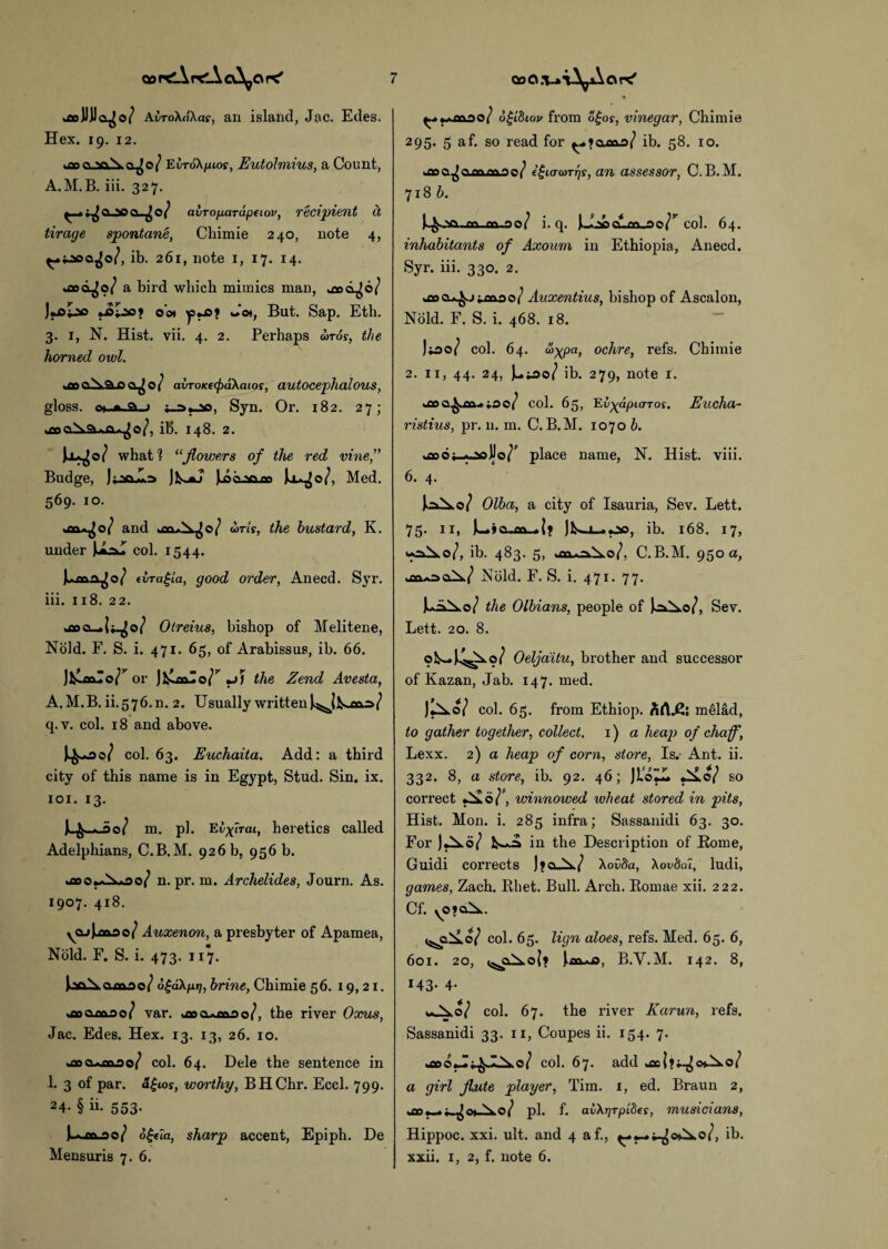 AvroXdXas, an island, Jac. Edes. Hex. 19. 12. fcODCLSoXa^©/ TLvToXfHos, Eutoimius, a Count, A.M.B. iii. 327. r^a^a^0<’ ahropardpeiov, recipient d tirage spontane, Chimie 240, note 4, ^.taoa^o/, ib. 261, note 1, 17. 14. »flod^o/ a bird which mimics man, ujod^o/ )«^I©o oo* w'o*, But. Sap. Eth. 3. 1, N. Hist. vii. 4. 2. Perhaps u>tos, the horned owl. avTOKfcpdXaios, autocephalous, gloss. o»..A.a.j Syn. Or. 182. 27; >aaci^AAja*^o/, i!5. 148. 2. what 1 “flowers of the red vine,” Budge, Jk-*j Jloclso^o Joa^o/, Med. 569. 10. *011*^0/ and omr, the bustard, K. under UaJ col. 1544. JucftaJo/ elragla, good order, Anecd. Syr. iii. 118. 22. »oaa_ Otreius, bishop of Melitene, Nold. F. S. i. 471. 65, of Arabissus, ib. 66. J&alo/’' or Jl&oalo^ «j) the Zend Avesta, A.M.B. ii.576.rn 2. Usually written q.v. col. 18 and above. col. 63. Euchaita. Add: a third city of this name is in Egypt, Stud. Sin. ix. 101. 13. 4-W m. pi. Evfirai, heretics called Adelphians, C.B.M. 926 b, 956 b. n. pr. m. Archelides, Journ. As. 1907. 418. yajJj»ao/ Auxenon, a presbyter of Apamea, Nold. F. S. i. 473. 117. i’oNnnno/ 6£a\pt], brine, Chimie 56. 19,21. var. aaocumoo/, the river Oxus, Jac. Edes. Hex. 13. 13, 26. 10. yooo*fl&oo/ col. 64. Dele the sentence in 1. 3 of par. a£ios, worthy, BHChr. Eccl. 799. 24- § ii- 553- )»■* fn 00/ o£eta, sharp accent, Epiph. De Mensuris 7. 6. 0/ d^ibiov from ogos, vinegar, Chimie 295. 5 af. so read for ib. 58. 10. joa^ammao/ egiarcoTrjs, an assessor, C.B.M. 718 b. o 1 i. q. Uaocunjao/^ col. 64. inhabitants of Axoum in Ethiopia, Anecd. Syr. iii. 330. 2. ^oo^jimoo/ Auxentius, bishop of Ascalon, Nold. F. S. i. 468. 18. J*oo/ col. 64. a>xPa> oc^ire, refs. Chimie 2. 11, 44. 24, ib. 279, note 1. k£0©^£&.*;ae/ col. 65, Ei^dpto-roy. Eucha~ ristius, pr. n. m. C.B.M. 1070 b. .io6;_-ooJJo/’ place name, N. Hist. viii. 6. 4. Olba, a city of Isauria, Sev. Lett. 75- ID )w j a.„m—. ]Lj_>co, ib. 168. 17, ib. 483. 5, C.B.M. 950 a, aX/ Nold. F. S. i. 471. 77. the Olbians, people of Sev. Lett. 20. 8. Oeljaitu, brother and successor of Kazan, Jab. 147. med. col. 65. from Ethiop. h([£i melad, to gather together, collect. 1) a heap of chaff, Lexx. 2) a heap of corn, store, Is.- Ant. ii. 332. 8, a store, ib. 92. 46; JLoZl. so correct , winnowed wheat stored in pits, Hist. Mon. i. 285 infra; Sassanidi 63. 30. For JkXo/ in the Description of Rome, Guidi corrects J»a_X/ Xovfta, Aou&u, ludi, games, Zach. Rhet. Bull. Arch. Romae xii. 222. Cf. yO?<Xik. col. 65. lign aloes, refs. Med. 65. 6, 601. 20, <5!sc£k.o|» )>£&Ai9, B.Y.M. 142. 8, 143- 4- ^ V 0/ col. 67. the river Karun, refs. Sassanidi 33. 11, Coupes ii. 154. 7. C a \ O 1 col. 67. add a girl flute player, Tim. 1, ed. Braun 2, >a3krf^o*No/ pi. f. av\r]TpLdes, musicians, Hippoc. xxi. ult. and 4 af., ib. xxii. 1, 2, f. note 6.