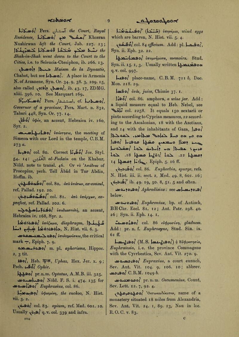 Ul^aoo/ Pers. the Court, Royal Residence, JolLooo/ ^so Khosrau Nushirwan left the Court, Jab. 227. 13; J JJfcLoooJJ Jui^Li 1^JL> the Shah-in-Shah vient down to the Court to the Cities, i.e. to Seleucia-Ctesiphon, ib. 266. 13. yk~cDo|> J]^_s Maison de la Dynastie, Chabot, but see Jjk-ooo/. A place in Armenia N. of Arzanene, Syn. Or. 34. 9, 38. 3, 109. 15, also called yO)j|» yk*oo©/, ib. 43. 17, ZDMG. xliii. 396. 10. See Marquart 169. J»1_j1L_co©/ Pers. cf. Jk-ikoaoo/, Governor of a 'province, Pers. Mart. n. 832, Tabari 448, Syn. Or. 77. 14. \|3o/ vcf)ei>, an accent, Hebraica iv. 160, Syr. 2. vjrdvrrjcns, the meeting of Simeon with our Lord in the temple, C. B.M. 273 a. Uso/ col. 80. Correct )J.i»o/ Jos. Styl. 54. 14: al-Fudain on the Khabur, Nold. note to transl. 46. Or to ’Anddvas of Procopius, perh. Tell Abad in Tur Abdin, Hotfm. ib. . as • y Y©^aSOo*30( col. 80. and vnarav, eoc-consul, ref. Pallad. 192. 20. yO-Oo©*_30( coi. 8l. ano VTrapxcov, ex- prefect, ref. Pallad. 202. 6. wAa.^..fln|u>d^6/ vnodiacrroXT], an accent, Hebraica iv. 168, Syr. 2. U) oloSo/ iir6(copa, diaphragm, )jS-.L>.^o l—j Jtioo/dsoJo, N. Hist. vii. 6. 3. >aoo.iam»i vi»>S.a&o/ vnoXrjpvio-Kos,the critical mark —, Epiph. 7. 9. >a.-So/ m. pi. ajihorisms, Hippoc. 2, 3 tit. i3o/, Heb. Uphaz, Hex. Jer. x. 9; Pscb. ;*Sc/ Ophir. pr.n.m. Optatus, A.M.B. iii. 325. >eacuaU3o/ Nold. F. S. i. 474. 135 for *ao cuaoi;.3o/ Euphrasius, col. 86. J-ocoia3o/ icpiepevrj, the cuckoo, N. Hist, vii. 3. 2. yd*3o/ col. 83. opium, ref. Med. 601. 10. Usually ycua/ q.v. col. 339 and infra. |.X^> o».i.«.ao/t (Jox-IA) vnrjvepia, wind eggs which are barren, N. Hist. vii. 5. 4. yO.£+§ic/ col. 84 officium. Add : pi. }*ja*3o/, Syn. ii. Eph. 32. 22. imopvTjfiara, memoirs. Stud. Syn. ii. 15. 1, 3. Usually written |^..?o.i.Na.3oo> q.v. col. 997. Ui3o/ place-name, C. B. M. 711 b, Doc. Mon. 218. 29. Jk.oa.3o/ duos, juice, Chimie 37. 1. Jt3©/ col. 86. amphora, a wine jar. Add: a liquid measure equal to Heb. Nebel, see ^JJ col. 2258. It equals 150 sextarii or pints according to Cyprian measures, 2 2 accord¬ ing to the Ascalonian, 18 with the Azotians, and 14 with the inhabitants of Gaza, J^So/ JlAya-oA Jl^o ocx «-o ocx JtSo/ JutSoiS J.^oa_0 ^^Qu.o JJj50» Jw_)O.^Aoo/ la.A cx- u? wCX *. ^ ;X> l a A. .18 J>^.oclo j.^o)/ la.X .22 Ju^blo? 14 4-aa.^? J.-))^, Epiph. 5. 16 ff. ya^^So/ col. 86. Euphorbia, spurge, refs. N. Hist. iii. ii. sect. 2, Med. 49. 8, 601. 16; ya+=>i2>}9 ib. 49. 19, 50. 8, 51. 5 and often. kOocutOiSo/ Aphrodisias: see a»l*aaa?ot3/ below. b»o..oo*3o/ Euphronius, bp. of Antioch, BHChr. Eccl. 81. 12; Ant. Patr. 298. 40. 26; Syn. ii. Eph. 14. 1. •ZjUooot^o/ Add : pr. n. f. 61 ff. col. 86 (vfpocrvvrf, gladness. Euphrosyne, Stud. Sin. ix. l*£a*^»3o/ (M. S. »3 O / ) i] EvfpparTjaia, Euphratesia, i. e. the province Commagene with the Cyrrhestica, Sev. Ant. Yit. 270. 9. ^ooAoaaiSo/ Eupraxius, a court eunuch, Sev. Ant. Yit. 104. 9, 106. 10; abbrev. *aao*3o/ C.B.M. 1049 b. .wn.mnaff/ pr.n.m. Oecumenius, Count, Sev. Lett. 12. 7, 92. 4. y0^j5jj3a^..oo/ ’OKTcoKaideKaTov, name of a monastery situated 18 miles from Alexandria, Sev. Ant. Vit. 24. 1, 89. 13, Nau in loc. R. 0. C. v. 83. 2716 c