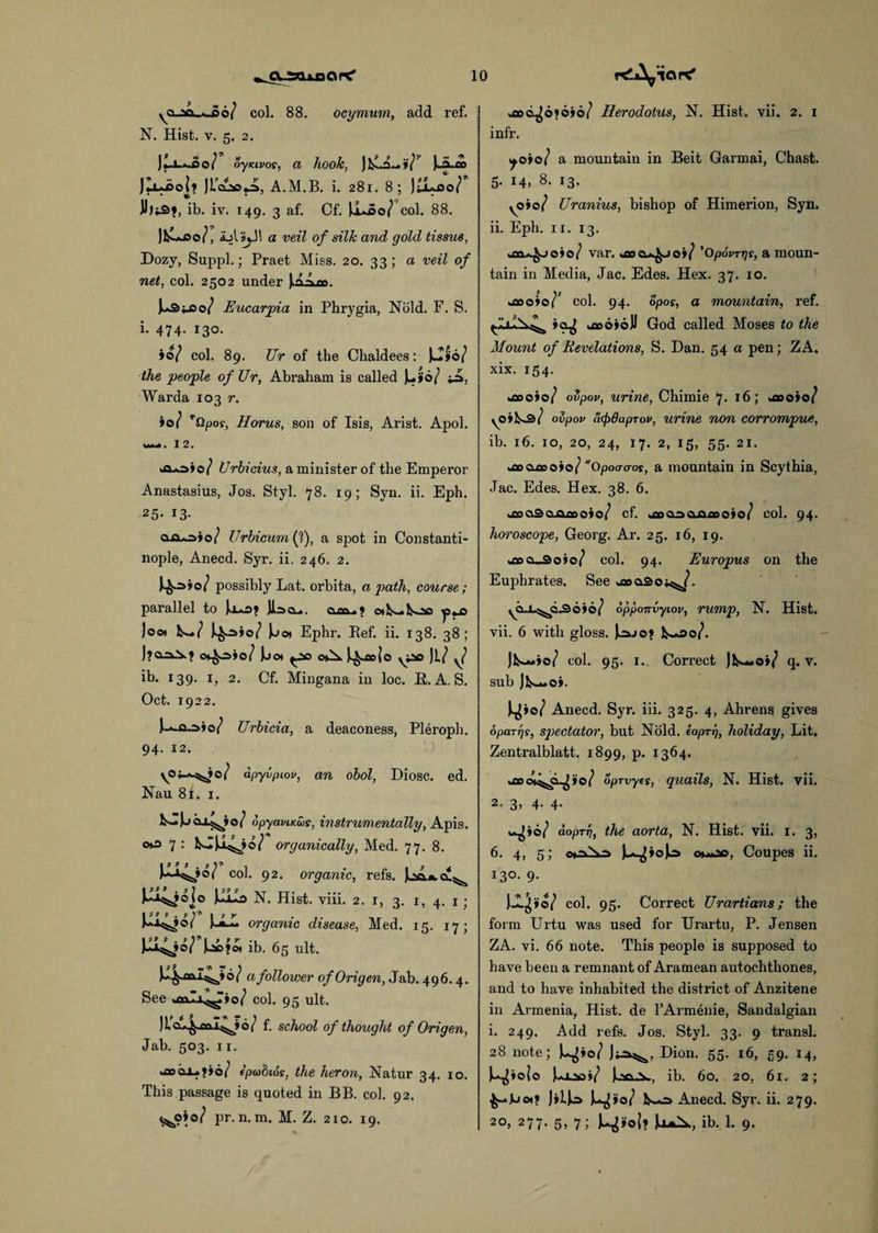 yCi x\,.*.,r>6( col. 88. ocymum, add ref. N. Hist. v. 5. 2. J o } oyKivos, a hook, Ui-i» ]lxJso\y JLa2so,J>, A.M.B. i. 281. 8; JtiLoo/ ib. iv. 149. 3 af. Cf. \1jJ>0/ col. 88. )&*© i, ajIs^JI a veil of silk and gold tissue, Dozy, Suppl.; Praet Miss. 20. 33; a veil of net, col. 2502 under jA^m. )^3y:o/ Eucarpia in Phrygia, Nold. F. S. i. 474. 130. »o/ col. 89. Ur of the Chaldees: the people of Ur, Abraham is called Ju»o/ Warda 103 r. ioi *Qpos, Horus, son of Isis, Arist. Apol. M~». 12. Urbicius, a minister of the Emperor Anastasius, Jos. Styl. 78. 19; Syn. ii. Eph. 25- i3- o~o*o»o/ Urbicum(f), a spot in Constanti¬ nople, Anecd. Syr. ii. 246. 2. possibly Lat. orbita, a path, course; parallel to »«•> - * loot lb-/ }jo» Ephr. Ref. ii. 138. 38; Ot£o>io/ U OV^. J^o|o yi© Jl/ y/ ib. 139. 1, 2. Cf. Mingana in loc. R. A. S. Oct. 1922. Urbicia, a deaconess, Pleroph. 94. 12. apyvpiov, an obol, Diosc. ed. Nau 81. 1. fcJjuc^io/ opyaviKus, instrumentally, Apis. oto 7 : organically, Med. 77. 8. col. 92. organic, refs, k^jojo N. Hist. viii. 2. 1, 3. 1, 4. 1 ; organic disease, Med. 15. 17; )o©>oi ib. 65 ult. 6 / a follower of Origen, Jab. 496.4. See »aaIi^»o/ col. 95 ult. ) L cx^oal^ 6 / f. school of thought of Origen, Jab. 503. 11. *ao©j-?»6/ f'pabios, the heron, Natur 34. xo. This passage is quoted in BB. col. 92. ^0*0/ pr. n. m. M. Z. 210. 19. ACL^ofoio/ Herodotus, N. Hist. vii. 2. 1 infr. ^o»o/ a mountain in Beit Garmai, Chast. 5. 14, 8. 13. yO»o/ Uranius, bishop of Himerion, Syn. ii. Eph. 11. 13. uaaA^joio/ var. aku^jo>/ 'Opovrns, a moun¬ tain in Media, Jac. Edes. Hex. 37. 10. u»o»o/P col. 94. opos, a mountain, ref. »OjJ fcflooioJJ God called Moses to the Mount of Revelations, S. Dan. 54 a pen; ZA. xix. 154. iaoio/ ovpov, urine, Chiraie 7. 16; *aoo»o/ \0»h-s/ ovpov acpdapTov, urine non corrompue, ib. 16. 10, 20, 24, 17. 2, 15, 55. 21. Aoxoofo? Opoacros, a mountain in Scythia, Jac. Edes. Hex. 38. 6. ^aadaoaoto/ cf. .floooojafloojo/ col. 94. horoscope, Georg. Ar. 25. 16, 19. kfioo-Soio/ col. 94. Europus on the Euphrates. See osaSoi^/. opponvyiov, rump, N. Hist, vii. 6 with gloss. ]^jo? Jlb-»»o/ col. 95. 1. Correct Jlb-«o»/ q. v. sub jlb-*o*. Anecd. Syr. iii. 325. 4, Ahrens gives oparrjs, spectator, but Nold. eopr 17, holiday, Lit. Zentralblatt. 1899, p. 1364. oprvyts, quails, N. Hist. vii. 2= 3> 4- 4- w^jo/ doprri, the aorta, N. Hist. vii. 1. 3, 6. 4, 5; coNa omod, Coupes ii. I3°- 9- JJL^»©/ col. 95. Correct Urartians; the form Urtu was used for Urartu, P. Jensen ZA. vi. 66 note. This people is supposed to have been a remnant of Aramean autochthones, and to have inhabited the district of Anzitene in Armenia, Hist, de l’Armenie, Sandalgian i. 249. Add refs. Jos. Styl. 33. 9 transl. 28 note; ^>0/ Dion. 55. 16, 59. 14, U^iolo U^., ib. 60. 20, 61. 2; JHJo Ju^io/ lb-o Anecd. Syr. ii. 279. 20, 277. 5, 7; ib. 1. 9.