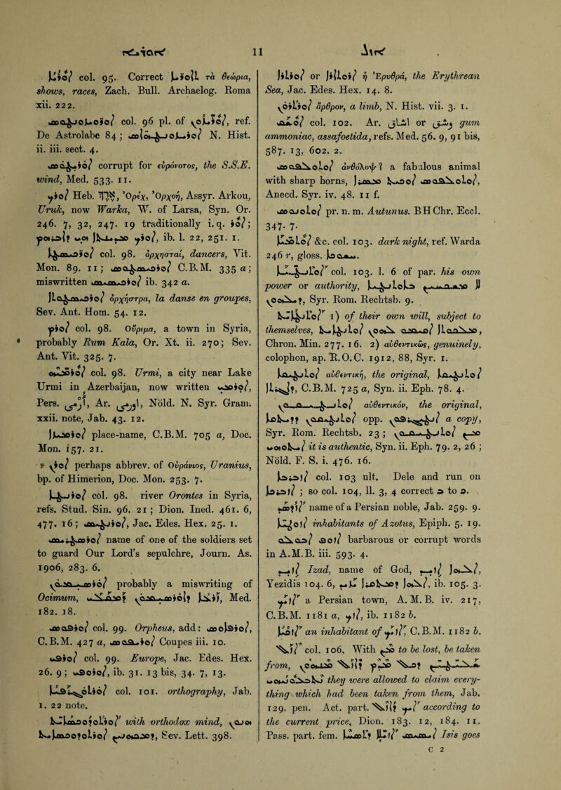 U»o/ col. 95. Correct )u»i>oii ra Qtapia, shows, races, Zach. Bull. Archaelog. Roma xii. 222. »o5Q^joJu.o>o/ col. 96 pi. of yoLio/, ref. De Astrolabe 84 ; ^eolo^JoK^io/ N. Hist, ii. iii. sect. 4. corrupt for evpovoros, the S.S.E. wind, Med. 533. 11. y»o/ Heb. 'iQN, ’opex, ’opxot], Assyr. Arkou, Uruk, now Warka, W. of Larsa, Syn. Or. 246. 7, 32, 247. 19 traditionally i. q. >0/; wo» ib. 1. 22, 251. 1. col. 98. dpxncrTal, dancers, Vit. Mon. 89. 11; C.B.M. 335 a; miswritten ib. 342 a. jla^m.o*o( opxwrpa, la danse en groupes, Sev. Ant. Horn. 54. 12. yyo? col. 98. Ovptpa, a town in Syria, probably Rum Kala, Or. Xt. ii. 270; Sev. Ant. Vit. 325. 7. ©»-oS»o/ col. 98. Urmi, a city near Lake Urmi in ^ Azerbaijan, now written *ao>o/, Pers. ^^1, Ar. Nold. N. Syr. Gram, xxii. note, Jab. 43. 12. |juao*c7 place-name, C.B.M. 705 a, Doc. Mon. 157. 21. * yio/ perhaps abbrev. of Ovpdvios, Uranius, bp. of Himerion, Doc. Mon. 253. 7. col. 98. river Orontes in Syria, refs. Stud. Sin. 96. 21 ; Dion. Ined. 461. 6, 477- uaa^jjo/, Jac. Edes. Hex. 25. 1. kfla*t^oo»o/ name of one of the soldiers set to guard Our Lord’s sepulchre, Journ. As. 1906, 283. 6. yd.w «. eoio/ probably a miswriting of Ocimum, **..'&£.'*> y yaso-*joo»6|j laoj, Med. 182. 18. >aa3io/ col. 99. Orpheus, add: oaoolsio/, C.B.M. 427 a, *£oaa-.io/ Coupes iii. 10. uQyoj col. 99. Europe, Jac. Edes. Hex. 26. 9 ; v»9e»o/, ib. 31. 13 bis, 34. 7, 13. col. 101. orthography, Jab. 1.22 note. kJlAae?oL»o/P with orthodox mind, ycuot fcsH»)jct3o>oi»o/ ^>c*a:so?, Sev. Lett. 398. Aak' J>W or t) ’Epvdpa, the Erythrean Sea, Jac. Edes. Hex. 14. 8. y6»L>o/ dpdpov, a limb, N. Hist. vii. 3. 1. JU4.0/ col. 102. Ar. or gum ammoniac, assafoetida, refs. Med. 56. 9, 91 bis, 587. 13, 602. 2. kfioQ.a^.oio/ avtioXorfs'l a fabulous animal with sharp horns, jjjoojaa I^aOo/ *a>c&\olo/, Anecd. Syr. iv. 48. u f. kflocuolo/ pr. n. m. Autunus. BHChr. Eccl. 347- 7* Juabio/ &c. col. 103. dark night, ref. Warda 246 r, gloss. col. 103. 1. 6 of par. his own power or authority, 11 yOo*l^», Syr. Rom. Rechtsb. 9. 1) of their own will, subject to themselves, yootX. caa^a/ JLoa^-so, Chron. Min. 277. 16. 2) avdevTucws, genuinely, colophon, ap. R.O. C. 1912, 88, Syr. 1. IwCU^jW avSevriKT], the original, la^jio ( C.B.M. 725 a, Syn. ii. Eph. 78. 4. y<a__ft_*_^.„jl.e/ avOevTLKov, the original, opp. a copy, Syr. Rom. Rechtsb. 23 ; va_a-*-^->lo/ ^_ac it is authentic, Syn. ii. Eph. 79* 2, 26 ; Nold. F. S. i. 476. 16. col. 103 ult. Dele and run on la*aj/ ; so col. 104, 11. 3, 4 correct a to a. name of a Persian noble, Jab. 259. 9. inhabitants of Azotus, Epiph. 5. 19. &oll barbarous or corrupt words in A.M.B. iii. 593. 4. Izad, name of God, *—+1/ J<0*7, Yezidis 104. 6, Jiakoo* Jc»W, ib. 105. 3. a Persian town, A.M.B. iv. 217, C.B.M. 1181 a, ib. 1182 b. w an inhabitant of C.B.M. 1182 b. '^.57* col. 106. With to be lost, be taken from, yCot-lAs ip lab they were allowed to claim every¬ thing which had been taken from them, Jab. 129. pen. Act. part. according to the current price, Dion. 183. 12, 184. 11. Pass. part. fern. Ill7” ■ . ( Isis goes