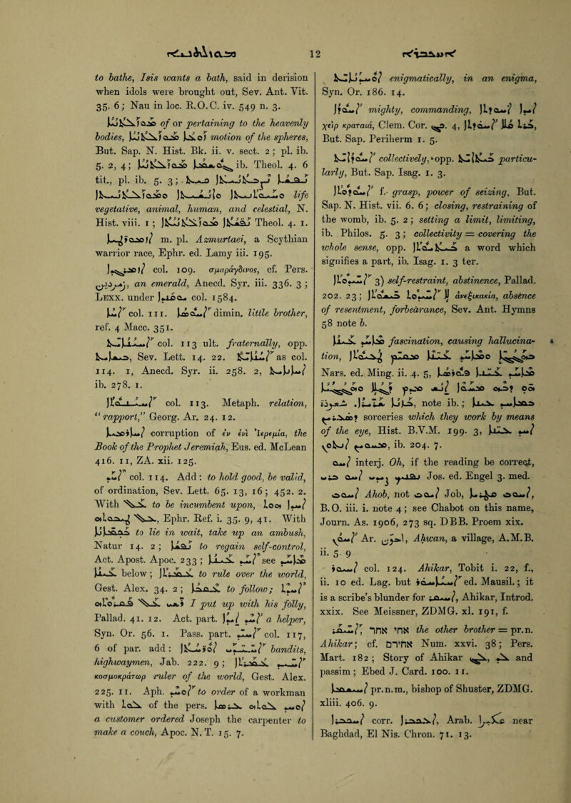 r<Li_liA\<X.2a to bathe, Isis wants a bath, said in derision when idols were brought out, Sev. Ant. Vit. 35. 6; Nau in loc. R.O.C. iv. 549 n. 3. of or pertaining to the heavenly bodies, UoT motion of the spheres, But. Sap. N. Hist. Bk. ii. v. sect. 2 ; pi. ib. 5. 2, 4; [IjfciXi&oo ib. Theol. 4. 6 tit., pi. ib. 5. 3 ; . fc.— ajco Jkw*_£jJo life vegetative, animal, human, and celestial, N. Hist. viii. 1 ; JfcL&I Theol. 4. I- m. pi. Azmurtaei, a Scythian warrior race, Ephr. ed. Lamy iii. 195. col. 109. (rpapaybivos, cf. Pers. an emerald, Aneccl. Syr. iii. 336. 3 ; Lexx. under )*j-ocl. col. 1584. ur col. iii. dimin. little brother, ref. 4 Macc. 351. col. 113 ult. fraternally, opp. !S-»Sev. Lett. 14. 22. HsJjiA/^as col. 114. 1, Anecd. Syr. ii. 258. 2, JN-»L>W ib. 278. 1. )i?CL-t col. 113. Metaph. relation, “rapport,” Georg. Ar. 24. 12. L.oc»U»/ corruption of iv ivl 'lepcpia, the Book of the Prophet Jeremiah, Eus. ed. McLean 416. 11, ZA. xii. 125. y \7\ »*( col. 114. Add: to hold good, he valid, of ordination, Sev. Lett. 65. 13, 16; 452. 2. With to be incumbent upon, loo* )**»/ o»icL=^^ Ephr. Ref. i. 35. 9, 41. With JJJjjjiaA to lie in wait, take up an ambush, Natur 14. 2; UsJ to regain self-control, Act. Apost. Apoc. 233 ; JJ-oL *_L/ see )x^. below; J lAvi.v. to rule over the world, Gest. Alex. 34. 2 ; JAja_iL to follow; cloUl ^ I put up with his folly, Pallad. 41. 12. Act. part. )l*} J!}* a helper, Syn. Or. 56. 1. Pass. part. •!*»}r col. 117, 6 of par. add: bandits, highwaymen, Jab. 222. 9 ; )If; Jh \ , . KoarpoKparcop ruler of the world, Gest. Alex. 225. 11. Aph. y*o} to order of a workman with ioA of the pers. otloX +**o} a customer ordered Joseph the carpenter to make a couch, Apoc. N. T. 15. 7. isjJJLwo/ enigmatically, in an enigma, Syn. Or. 186. 14. JfaL./ mighty, commanding, ji?cu»'} }+*} Xf'ip Kparaia, Clem. Cor. 4, r u u&, But. Sap. Periherm 1. 5. collectively,lopp. kJjfcLA particv.1- larly, But. Sap. Isag. 1. 3. JLo»clL*(^ f.- grasp, power of seizing. But. Sap. N. Hist. vii. 6. 6; closing, restraining of the womb, ib. 5. 2 ; setting a limit, limiting, ib. Philos. 5. 3; collectivity = covering the whole sense, opp. JL’aLkLJi a word which signifies a part, ib. Isag. 1. 3 ter. n.o~r 3) self-restraint, abstinence, Pallad. 202. 23 ; )u'~zr a, ave^iKaKia, absence of resentment, forbearance, Sev. Ant. Hymns 58 note b. [LoL fascination, causing hallucina¬ tion, JioL^j 'plo.ze RoL Nars. ed. Ming. ii. 4. 5, J*i»*cu3 [.iJi.iL 'pOO Jt-j( Jaoo o*^>? CO* Ul=>, note ib.; Uo>. ^.*.Vas» sorceries which they work by means of the eye, Hist. B.Y.M. 199. 3, [iLv **»} yofco/ ib. 204. 7. ia.**} interj. Oh, if the reading be correct, a**/ Jos. ed. Engel 3. med. ecu/ Ahob, not oa*/ Job, ecu/, B. O. iii. i. note 4; see Chabot on this name, Journ. As. 1906, 273 sq. DBB. Proem xix. yCL**}1 Ar. Ahwan, a village, A.M. B. ii. 5. 9 *a—/ col. 124. Ahikar, Tobit i. 22, f., ii. 10 ed. Lag. but »a-»J-L»/r ed. Mausil.; it is a scribe’s blunder for ■*&.***}, Ahikar, Introd. xxix. See Meissner, ZDMG. xl. 191, f. “inx TIN the other brother = pr.n. Ahikar; cf. DTT1K Num. xxvi. 38; Pers. Mart. 182 ; Story of Ahikar (^a., and passim; Ebed J. Card. 100. 11. pr.n.m., bishop of Shuster, ZDMG. xliii. 406. 9. corr. ) Arab. \j*. near Baghdad, El Nis. Chron. 71. 13.