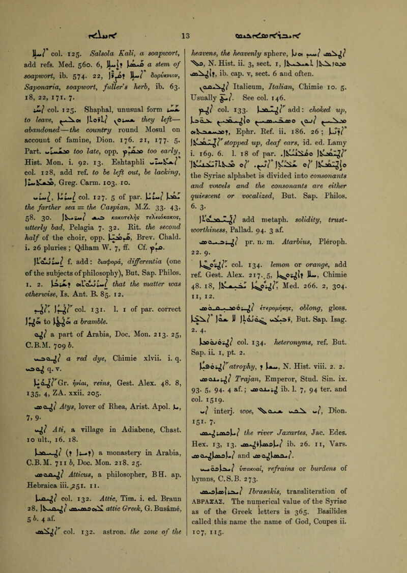 JLX col. 125. Salsola Kali, a soapwort, add refs. Med. 560. 6, JL.li j.tftoQ a stem of soapwort, ib. 574. 22, )>j*? bopv<viov, Saponaria, soapwort, fuller’s herb, ib. 63. 18, 22, 171. 7. ♦£/ col. 125. Shapbal, unusual form ffJL to leave, they left— abandoned — the country round Mosul on account of famine, Dion. 176. 21, 177. 5. Part. too late, opp. jaliLao too early. Hist. Mon. i. 92. 13. Eshtaphli col. 128, add ref. to be left out, be lacking, Greg. Carm. 103. 10. ~i~l, col. 127. 5 of par. Jusol the farther sea = the Caspian, M.Z. 33. 43, 58. 30. ) b-sW ■« KaaoTfXrjs rikeionaKos, utterly bad, Pelagia 7. 32. Pit. the second half of the choir, opp. Brev. Chald. i. 26 pluries; Qdham W. 7, ff. Cf. ]IdUU* 1 f. add: Stcupopd, differentia (one of the subjects of philosophy), But. Sap. Philos. 1. 2. JAji? odTcLJt**/ that the matter teas otherivise, Is. Ant. B. 85. 12. 4K VA> col. 131. 1. 1 of par. correct J^o» to ^44®* a bramble. a part of Arabia, Doc. Mon. 213. 25, C.B.M. 709 b. a red dye, Chimie xlvii. i. q. q. v. wr Gr. rjvtai, reins, Gest. Alex. 48. 8, 135? 4, ZA- xxii- 205. Atys, lover of Rhea, Arist. Apol. JL, 7> 9- -it Ati, a village in Adiabene, Chast. 10 ult., 16. 18. (? a monastery in Arabia, C.B.M. 711 b, Doc. Mon. 218. 25. Atticus, a philosopher, BH. ap. Hebraica iii. ^51. 11. col. 132. Attic, Tim. i. ed. Braun 28, attic Greek, G. Busame, 5 b. 4 af. col. 132. astron. the zone of the heavens, the heavenly sphere, Jjot ***»/ .»v>S.jJ '%£>, N. Hist. ii. 3, sect. 1, ib. cap. v, sect. 6 and often. Italicum, Italian, Chimie 10. 5. Usually See col. 146. col. 133. add: choked up, ^.oc^io iLflfio yO_j( y.».N.yi v»t, Ephr. Ref. ii. 186. 26 ; wr j ■ v>.1. ^ r stopped up, deaf ears, id. ed. Lamy 1. 169. 6. 1. 18 of par. .)felll^Sjoo or oDtu^io the Syriac alphabet is divided into consonants and vowels and the consonants are either quiescent or vocalized, But. Sap. Philos. 6. 3. ) lc\ ,vi I ^ add metaph. solidity, trust¬ worthiness, Pallad, 94. 3 af. pr. n. m. Atarbius, Pleroph. 22. 9. col. 134. lemon or orange, add ref. Gest. Alex. 217. 5, JL», Chimie 48. 18, Med. 266. 2, 304. 11, 12. hQp^-ja.A vo --it irepoprjKTjs, oblong, gloss. Jojk. JJ But. Sap. Isag. 2. 4. )oocuo^/ col. 134. heteronyms, ref. But. Sap. ii. 1, pt. 2. Ipotfatrophy, 1 ).a~. N. Hist. viii. 2. 2. *aoca..j^/ Trajan, Emperor, Stud. Sin. ix. 93- 5> 94- 4 af.; *eeo±,^ ib. 1. 7, 94 ter. and col. 1519. 4*/ interj. woe, \claa u.a\ «/, Dion. I5I- 7- the river Jaxartes, Jac. Edes. Hex. 13, 13. ib. 26. 11, Yars. and joa^Uai/. {mciKoai, refrains or burdens of hymns, C.S.B. 273. Ibrasakis, transliteration of ABPAEA2. The numerical value of the Syriac as of the Greek letters is 365. Basilides called this name the name of God, Coupes ii. 107, 115.