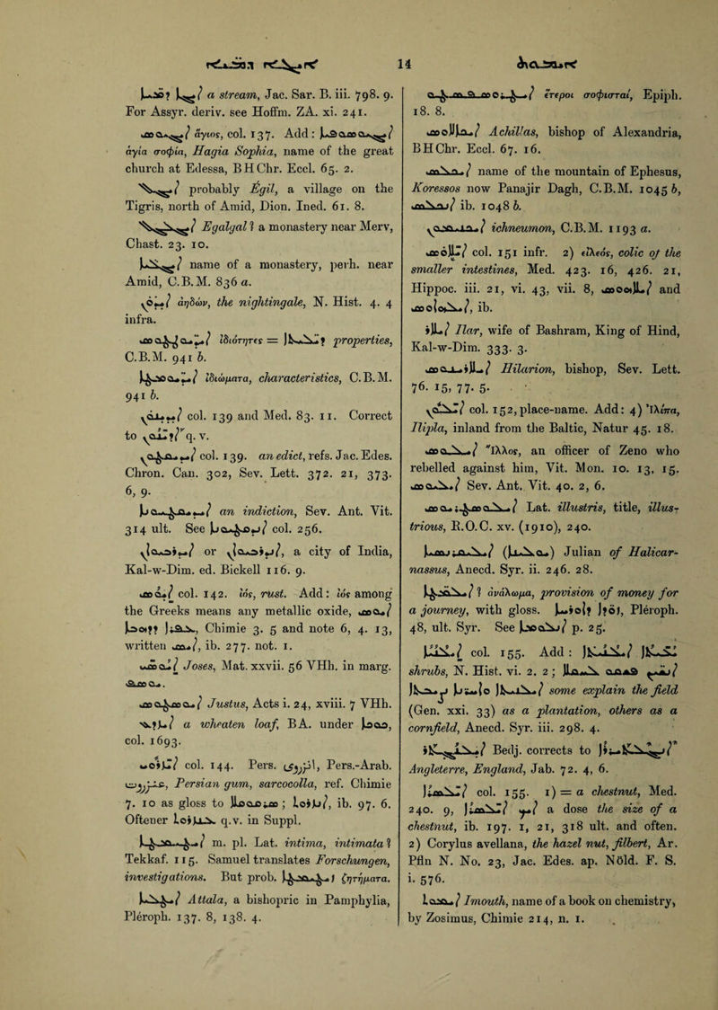 a stream, Jac. Sar. B. iii. 798. 9. For Assyr. deriv. see Hoffm. ZA. xi. 241. ? ayios, col. 137* Add: J^3Q,aoo-s^! ay'ia aocpiti, Hagia Sophia, name of the great church at Edessa, BHChr. Eccl. 65. 2. probably Egil, a village on the Tigris, north of Amid, Dion. Ined. 61.8. Egalgal 1 a monastery near Merv, Chast. 23. 10. name of a monastery, perh. near Amid, C.B. M. 836 a. aTjSoov, the nightingale, N. Hist. 4. 4 infra. 18iott]t(s = properties, C.B.M. 941 h. idubfiara, characteristics, C.B.M. 941 b. col. 139 and Med. 83. 11. Correct to yCLiZy^q. v. ( col. 139. an edict, refs. Jac. Edes. Chron. Can. 302, Sev. Lett. 372. 21, 373. 6, 9. an indiction, Sev. Ant. Vit. 314 ult. See Jjcu^Ojj/ col. 256. yjcusi**/ or y|cbo»«j/, a city of India, Kal-w-Dim. ed. Bickell 116. 9. ifioo.*/ col. 142. Ins, rust. Add: tor among the Greeks means any metallic oxide, u»o»/ )»a..x>, Chimie 3. 5 and note 6, 4. 13, written u:aib. 277. not. 1. wd»cu/ Joses, Mat. xxvii. 56 VHh. in marg. A an o_». *ao a^co cu / Justus, Acts i. 24, xviii. 7 VHh. a wlieaten loaf, BA. under |j&o, col. 1693. »*o»W col. 144. Pers. Pers.-Arab. y^^yzs., Persian gum, sarcocolla, ref. Chimie 7. 10 as gloss to JlfictOiflo; loijb/, ib. 97. 6. Oftener loiguv q.v. in Suppl. m. pi. Lat. intima, intimata 1 Tekkaf. 115. Samuel translates Forschungen, investigations. But prob. (rjT^para. Attala, a bishopric in Pamphylia, Pleroph. 137. 8, 138. 4. cu^..ati.9> (repot (ro<pi(rrai, Epiph. 18. 8. Achillas, bishop of Alexandria, BHChr. Eccl. 67. 16. ^o\n. ( name of the mountain of Ephesus, Koressos now Panajir Dagh, C.B.M. 10456, ib. 1048 6. ichneumon, C.B.M. 1193 a. kflcojll/ col. 151 infr. 2) elXeos, colic oj the smaller intestines, Med. 423. 16, 426. 21, Hippoc. iii. 21, vi. 43, vii. 8, j»oo*JL/ and tfiOO UW, ib. jJL/ liar, wife of Bashram, King of Hind, Kal-w-Dim. 333. 3. Hilarion, bishop, Sev. Lett. 76- !5, 77- 5- col. 152,place-name. Add: 4)’iAwra, Ilipla, inland from the Baltic, Natur 45. 18. kfiooAx-./ iAAor, an officer of Zeno who rebelled against him, Vit. Mon. 10. 13, 15. fcflocuX./ Sev. Ant. Vit. 40. 2, 6. uoo cl. ;^oo 1 Lat. illustris, title, illus¬ trious, B.O.C. xv. (1910), 240. (JaAx.cu) Julian of Halicar¬ nassus, Anecd. Syr. ii. 246. 28. 4..SO.X-/l ava\a>pa, provision of money for a journey, with gloss. J^Aoi* J»o), Pleroph. 48, ult. Syr. See JjsooXi/ p. 25. col. 155. Add : Jl)lLSl shrubs, N. Hist. vi. 2. 2; ]La*Ax. oaa3 some explain the field (Gen. xxi. 33) as a plantation, others as a cornfield, Anecd. Syr. iii. 298. 4. Bedj. corrects to Angleterre, England, Jab. 72. 4, 6. col. 155. 1 ) = a chestrmt, Med. 240. 9, |;«\*/ yl a dose the size of a chestnut, ib. 197. 1, 21, 318 ult. and often. 2) Corylus avellana, the hazel nut, filbert, Ar. Pfln N. No. 23, Jac. Edes. ap. NOld. F. S. i. 576. Imouth, name of a book on chemistry, by Zosimus, Chimie 214, n. 1.
