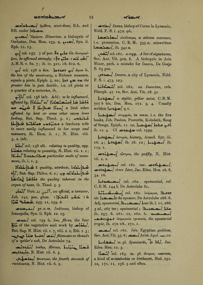 qo O ne'er) b\x-'X.* r? 15 fjuideos, semi-deus, BA. and BB. under Jok»saot. 'Bfxepiov, Himerion, a bishopric of Osrhoene, Doc. Mon. 253. 9, Syn. ii. Eph. 11. 13. col. 157. 7 of par. JJo ^»J^a Gr. hu<rxvPl~ CfTo, he affirmed strongly, : JJo : oCx i-i/ A.M.B. v. 80. 7 ; ib. iv. 321. 16, 612. 6. col. 158 a hin. J^clO* ayiov Xv, the hin of the sanctuary, a Hebrew measure, equals 9 pints, Epiph. 5. 20; J^> ^00 00* the greater hin is just double, i.e. 18 pints or a quarter of a metretes, ib. air col. 158 infr. Add: to be influenced, affectedby, Joe?©* OP JJ Ju-jkoo Jif^*/ a limb when affected by heat or some other cause loses feeling, But. Sap. Theol. 5. 2 ; wojoJt-s Juuifcs.'tt w oi ot3.o a freeborn wife is more easily influenced in her tvays and manners, ib. Econ. ii. 1 ; N. Hist. viii. 3. 2. infr. \z*r col. 158 ult. relating to quality, opp. JJi^ao relating to quantity, N. Hist. vii. 1. 1; )&Li^y)icu-V»>lts-*a particular mode of move¬ ment, ib. i. 1. 3. , JtoxLlkJa f. quality, attribute, ialLlfcs^ia ilf, But. Sap. Philos. 6. 2 ; **ot oA^cuJLifcoo the quality inherent in the organ of taste, ib. Theol. 5. 3. Pers. jj 'j.fl 1, an official, a torturer, Jab. 242, pen. gloss. •. «-A.x : ot )Om, 255. 11, 259. 8. wQoaNSy i-»/ pr. n. m. Indimus, bishop of Irenopolis, Syn. ii. Eph. 10. 25. kcooo-/ col. 159 is, Ives, fibres, the four JllL of the vegetative soul work by But. Sap. N. Hist. vii. 1.7, viii. 2. 2, Eth. 1.3; Jubo filaments or threads of a spider s web, De Astrolabe 74. Ivabqt, fibrous, Jt-Cft.a *ao*?ajL.{o, N. Hist. vii. 6. 3. yOi^.aoaL»/ rjwarrpov, the fourth stomach of uboJLl*/ Inzus, bishop of Corna in Lycaonia, Nbld. F. S. i. 472. 96. J.v>daeXaa-pa, a solemn entrance, i.e. procession. C. B. M. 335 a, miswritten J..saflcs\fn.>/, ib. 342 a. yCLcaZ/ col. 161. a copy. A list of signatures, Sev. Ant. Yit. 320. 8. A bishopric in Asia Minor, perh. a mistake for Isaura, De Goeje B. 65 pen. Isaura, a city of Lycaonia, Nold. F. S. i. 473. 103. Uicuinj/ col. 161. an I saurian, refs. Pleroph. 47. 10, Sev. Ant. Yit. 28. 31. J;jcl^-co-./ a stylite, pillar saint, C. B. M. 707 b bis, Doc. Mon. 172. 3, 4. Usually written Jpcx^jae/ q.v. aTixgpoi, in verse, i.e. the five books, Job, Psalms, Proverbs, Koheleth, Song of Songs, Epiph. 11. 20, J^lso ib. 12. 4. Cf. col. 2599. JuAa^o&*/ ierropta, history, Anecd. Syr. iii. 16. 4; Ju*o^W ib. 18. 10; ib. 119. 1. ol/TTpos, the gadfly, 1ST. Hist. vii. 2. 2. col. 161. var. >mo>jL^ m river Ister, Jac. Edes. Hex. 26. 8, 34. 10. Ju»>o».va.*.flft-./ col. 162. equinoctial, ref. C. B. M. 144 b, De Astrolabe 81. )k-*Z, « .Vi-a n\ ,»/ col. 162. lo-rjpepos, J sic ); .{« the equator, De Astrolabe 268. 6. Adj. equatorial, Juo) ib. 1. 11, 266. 3 af., 267 ter; equinoctial; JjaJk, ib. 257. 6, 261. 12, 262. 6. o» wAaSo^L) Larjpepivos TparriKos, the equatorial tropic, ib. 270 ult., 271. 1. ™ -™-/ col. 162. Isis, Egyptian goddess, Sev. Ant. Yit. 35. 6; Arist. Apol. «~.io. JwAjjL^aa^/ m.pl. Spaniards, If JiL/, Jac. Edes. Hex. 11. 3. )y col. 163. m. pi. ao-apov, asarum, a kind of aristolochia or birthwort, Med. 151.