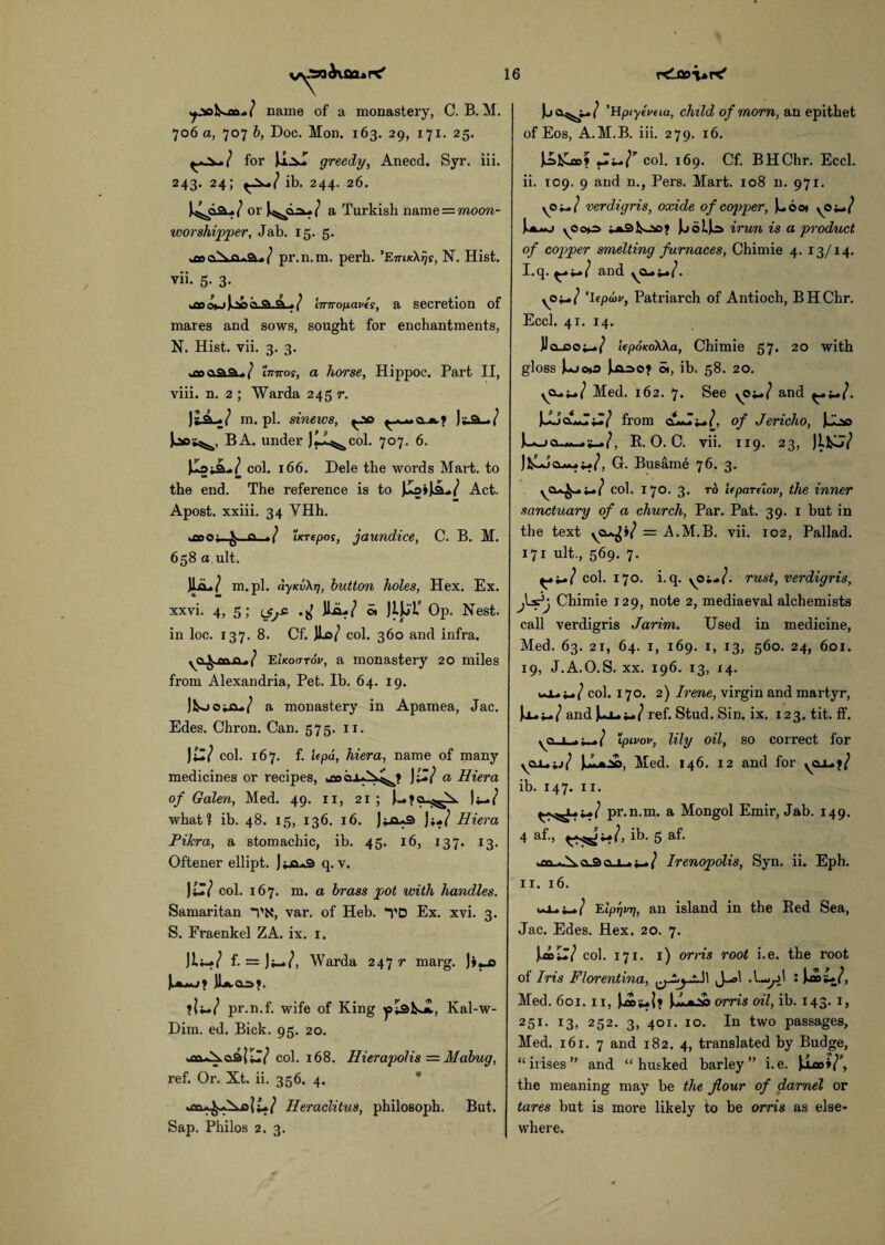 name of a monastery, C. B. M. 706 a, 707 b, Doc. Mon. 163. 29, 171. 25. for greedy, Anecd. Syr. iii. 243. 24; ib. 244. 26. or J^oau./ a Turkish name = moon- worshipper, Jab. 15. 5. pr.n.m. perb. 'EmKXrjs, N. Hist. vii. 5. 3. tco<4~>iao/ lirnofxaves, a secretion of mares and sows, sought for enchantments, N. Hist. vii. 3. 3. xoaaaj/ innos, a horse, Hippoc. Part II, viii. n. 2 ; Warda 245 r. / m. pi. sinews, )y ft -/ BA. under Jti^col. 707. 6. JIsjiL/ col. 166. Dele the words Mart, to the end. The reference is to JlaiJliL./ Act. Apost. xxiii. 34 VHh. q »/ iKTepos, jaundice, C. B. M. 658 a ult. Ui./ m.pl. ayKvXr], button holes, Hex. Ex. xxvi. 4, 5; Jlo./ o» JiJjT’ Op. Nest, in loc. 137. 8. Cf. W col. 360 and infra. EIkocttov, a monastery 20 miles from Alexandria, Pet. Ib. 64. 19. JKjojjx./ a monastery in Apamea, Jac. Edes. Chron. Can. 575. 11. Jil/ col. 167. f. Upa, hiera, name of many medicines or recipes, tco J iZ? a Hiera of Galen, Med. 49. 11, 21 ; |y_*/ what? ib. 48. 15, 136. 16. )i*l Hiera Pikra, a stomachic, ib. 45. 16, 137. 13. Oftener ellipt. J*a*9 q. v. JlZl col. 167. m. a brass pot with handles. Samaritan *VN, var. of Heb. “i'D Ex. xvi. 3. S. Fraenkel ZA. ix. 1. f. = Ji_/, Warda 2477* marg. J»«_o JLkOO?. ?|j~/ pr.n.f. wife of King plsU, Kal-w- Dim. ed. Bick. 95. 20. col. 168. Hierapolis = Mabug, ref. Or. Xt. ii. 356. 4. *jaHeraclitus, philosoph. But. Sap. Philos 2. 3. ’Hpryeuua, child of morn, an epithet of Eos, A.M.B. iii. 279. 16. ]£&»» col. 169. Cf. BHChr. Eccl. ii. T09. 9 and n., Pers. Mart. 108 n. 971. verdigris, oxide of copper, Uoot yS'+j.} JuoIJo irun is a product of copper smelting furnaces, Chimie 4. 13/14. I. q. and 'lepuv, Patriarch of Antioch, BHChr. Eccl. 41. 14. jJo-coy-./ tepoKoWa, Chimie 57. 20 with gloss Ujc*o o», ib. 58. 20. Med. 162. 7. See and from of Jericho, R. 0. C. vii. 119. 23, JlfcU/ J&J cu^x»/, G. Busame 76. 3. col. 170. 3. to Upareiov, the inner sanctuary of a church, Par. Pat. 39. 1 but in the text = A.M.B. vii. 102, Pallad. 171 ult., 569. 7. col. 170. i.q. yO*-/. rust, verdigris, Chimie 129, note 2, mediaeval alchemists call verdigris Jarim. Used in medicine, Med. 63. 2r, 64. 1, 169. 1, 13, 560. 24, 601. 19, J.A.O.S. xx. 196. 13, 14. col. 170. 2) Irene, virgin and martyr, U-W and UW ref. Stud. Sin. ix. 123. tit. ff. ipivov, lily oil, so correct for Med. 146. 12 and for yox.?/ ib. 147. 11. pr.n.m. a Mongol Emir, Jab. 149. 4 af., ib. 5 &f* ci.i_ / Irenopolis, Syn. ii. Eph. II. 16. EIpTjvTi, an island in the Red Sea, Jac. Edes. Hex. 20. 7. col. 171. 1) orris root i.e. the root of Iris Florentina, J-ol .L-gd : Med. 601.11, orris oil, ib. 143. 1, 251. 13, 252. 3, 401. 10. In two passages, Med. 161. 7 and 182. 4, translated by Budge, “irises” and “husked barley” i.e. )ico»/P, the meaning may be the flour of darnel or tares but is more likely to be orris as else¬ where.