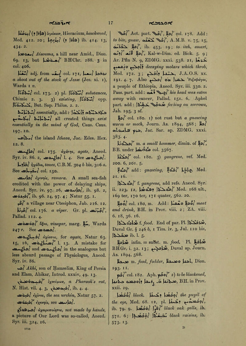 Jioiu/ (f J»U) lepaKiov, Hieracium, hawkweed, Med. 412. 20; J*ajs*/ (» Jj'Js) ib. 414. 13, 434. 2. Aisouma, a hill near Amid., Dion. 69. 13, but )u!ocla/; BHChr. 288. 3 in col. 406. ixv adj. from *JL./ col. 171, I***/ Jo»oj a shoot out of the stock of Jesse (Jes. xi. 1), Warda 1 v. JLokJ/ col. 173. 2) pi. Jl/okCT/ substances, Chimie 2. 3. 3) existing, Jlo&iT/ opp. JicL.kL*i£, But. Sap. Philos. 2. 2. essentially, add :• Jo^i? ^>ou all created things exist essentially in the mind of God, Caus. Caus. 197. 10. *o|k*../ the island Ithaca, Jac. Edes. Hex. 12. 8. *cr\* ^Ja/ col. 175. dyjr^s, agate, Anecd. Syr. iv. 86. 2, uao 4. See *00 a^U>/. U?Ji>/ rjxabia, tones, C.B.M. 304 b bis, 306 a. See *aol**iL»/ col. 150. fX(vr]is, remora. A small sea-fish credited with the power of delaying ships, Anecd. Syr. iv. 97. 26, *oooAjJa/, ib. 98. 2, *aocao/^ ib. 96. 24, 97. 4; Natur 55. 1. o/* a village near Ctesiphon, Jab. 216. 12. jJo/* col. 176. a viper. Qr. pi. *3ajL?/<’, Pallad. 112. 4. *3003000/* o£or, vinegar, marg. JH., Warda 247 r. See *300300/. *Boo.^J_A-b/ axiaros, for agate, Natur 63. 15, x6, *30 o^JJLao/* 1. 13. A mistake for *311^)0/ and *00 a-^U/ in the analogous but less absurd passage of Physiologus, Anecd. Syr. iv. 86. *0/ Akhi, son of Hamselim, King of Persia and Elam, Ahikar, Introd. xxxiv, 49. 13. ycuoc6o*_*.o/s’ Ixvevpav, a Pharaoh’s rat, N. Hist. vii. 4. 3, ^02*00*0/, ib. 4. 4. *300*0/ exivos, the sea urchin, Natur 57. 2. *300x0/* (xevrlts) see -aw U/. ^|o3i*o/ dyetpoTrotJjroy, not made by hands, a picture of Our Lord was so-called, Anecd. Syr. iii. 324. 16. ^0/ Act. part.'^o/*, ]lo/* 90I. 178. Add: to bite, gnaw, o»ia^ ^o/*, A.M.B. v. 75, 15, ib. 453. 19 ; to itch, smart, oj?/ Jkjji Jlo/*, Kal-w-Dim. ed. Bick. 5. 9; Ar. Pfln N. 9, ZDMG. xxxi. 538. 21, decaying molars which throb, Med. 172. 3; ^k.o|? J.iA.v, J.A.O.S. xx. 191. 4. 7. Also ^0/ Oo* Ji-O-X ’Pjocpayoi, a people of Ethiopia, Anecd. Syr. iii. 330. 2. Pass. part, add : c*jL» '^.o/Vws head was eaten away with cancer, Pallad. 151. 6. Aphel part, add: jl^.Q-V. feeding on sorrows, Jab. 195, 3 af. %,r col. 180. 1) not rust but a gnawing worm, or moth, Journ. As. 1894, 568; w oilcuU JaC. Sar. ap. ZDMG. xxxi. 383- 4- Juo^o/* m. a small hammer, dimin. of Jla/^ BB. under JxLiioa col. 3567. col. 180. 3) gangrene, ref. Med. 200. 6, 201. 5. J^oo/* add: gnawing, Jloo/* Med. 21. 16. )fcl^.aa/* f. gangrene, add refs. Anecd. Syr. ii. 223* 12, Jacobs* JfclXoo/* Med. 168 ult., 169 ter, 170 ter, 171 quater, 562. 20. Jiao/ col. i8d, m. Add: Jlo*lo Jloo/ meat and drink, BH. in Prov. viii. 2 ; ZA. viii. 6. 18, 36. 16. Jj^*oojcfi i.food. End of par. PI. Duval Gr. § 246 b, 1 Tim. iv. 3, Jul. no bis, jfc^xajso ib. 1. 5. JlaJ*s© infin. = suBst. m. food. PI. JLdJj£> BHGr. i. 32. 13; ^*^a)j», Duval ap. Journ. As. 1894, 568. JI'i-no m. food, fodder, Jlaooo Jjol, Dion. 193. 11. yio/ col. 182. Aph. yioo/’’ 2) to be blackened, Jjubo> o.’Ma.ool? •« jAi’fcoo, BH. in Prov. xxii. 29. )c*aao/ black. JL-^ » Jaoao/ the pupil of the eye, Med. 68. 12, pi. Ua-V? ^.wjaao/, ib. 79. 9. J^aoao/ )j2/* black oak galls, ib. 571. 6; Jls-^ao/ Jl&Li** black raisins, ib. 573- x3- 2716 I)