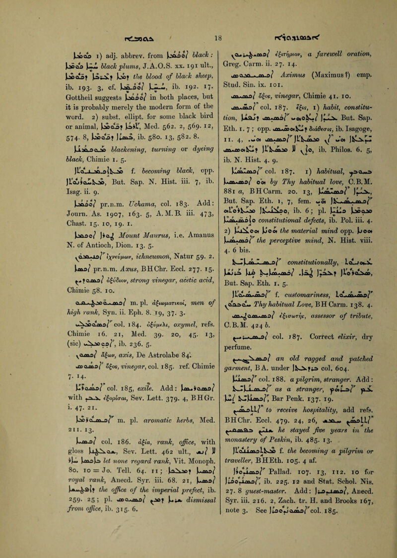 JosoaSa i) adj. abbrev. from iaioo/ black: loCQO JjLl black plums, J.A.O.S. xx. 191 ult., JjttCLa? JA._5£? Joe? the blood of black sheep, ib. 193. 3, cf. Ul.so/ ib. 192. 17. Gottheil suggests Jjsaao/ in both places, but it is probably merely the modern form of the word. 2) subst. ellipt. for some black bird or animal, Jc»a.a? JA»1T, Med. 562. 2, 569. 12, 574. 8, JoJaaii? ib. 580. 13, 582. 8. JJ.aa..ao-ac blackening, turning or dyeing black, Chimie 1. 5. JLc?_i_aLoIl^oe f. becoming black, opp. JL'a.>»aLko», But. Sap. N. Hist. iii. 7> bb. Isag. ii. 9. Lsaio? pr.n.m. Uchama, col. 183. Add: Journ. As. 1907, 163. 5, A. M. B. iii. 473> Chast. 15. 10, 19. 1. J^so/ J»o^ Mount Maurus, i.e. Amanus N. of Antioch, Dion. 13. 5. 'lXVf^lxa>v> ichneumon, Natur 59. 2. Jmo/ pr.n.m. Axus, BHChr. Eccl. 277. 15. ^ ? cl mo / 6£v8iov, strong vinegar, acetic acid, Chimie 58. 10. Q..a.^.^oCL.A.mD/ m. pi. ('fiwfuiTiKoi, men of high rank, Syn. ii. Eph. 8. 19, 37. 3. col. 184. o£v/nfAt, oxymel, refs. Chimie 16. 21, Med. 39. 20, 45. 13, (sic) iAjoos/', ib. 236. 5. voa&a/ <?£cor, axis, De Astrolabe 84. oeocDo/' ogos, vinegar, col. 185. ref. Chimie 7. 14. Ju»oma/ col. 185, exile. Add: Jtm.»»ama/ with 1 Ropier at, Sev. Lett. 379. 4, BHGr. i. 47. 21. j2»»CL.fla.o/y m. pi. aromatic herbs, Med. 211. 13. J^cajs/ col. 186. a|('a, rank, office, with gloss Sev. Lett. 462 ult., ju} JJ ?JA JosaaJo let none regard rank, Yit. Monoph. 80. 10 = Jo. Tell. 64. 11 ; jkA^sa? J>mo/ royal rank, Anecd. Syr. iii. 68. 21, J^ma/ J-a^.s{? the office of the imperial prefect, ib. 259* 25 ? pb >flpQ.*an.o/ ^ao? dismissal from office, ib. 315. 6. yCL.j^.*mo/ il-trrjptov, a farewell oration, Greg. Carm. ii. 27. 14. Aximus (Maximus?) emp. Stud. Sin. ix. 101. ,en.n\'\J oijos, vinegar, Chimie 41. 10. jo.ma/ col. 187. e£ty, 1) habit, constitu¬ tion, J^isJ? on»awotol^/ JlLx But. Sap. Eth. 1.7; opp. yon.»mo»l£l? biddecns, ib. Isagoge, II. 4, .wot T JL’KoOsO yj Jot uaa*mo*l£i? Jl’k-mao JJ yio, ib. Philos. 6. 5, ib. N. Hist. 4. 9. Jemima/* 4 * * 7 col. 187. 1) habitual, Juanas/ oot by Thy habitual love, C. B.M. 881 a, BHCarm. 20. 13, J^mlmo^ But. Sap. Eth. 1, 7, fem. «o* )M - ™ oAoiL-oo JklLiTvao, ib. 6; pi. J^lla jaooao J.*ax»majo constitutional defects, ib. Pol. iii. 4. 2) JJa^Looi JJoci the material mind opp. Jo00* the perceptive mind, N. Hist. viii. 4. 6 bis. constitutionally, LgLj<*AL os Ji’cuAAa/’' f. customariness, ic yoAoci— Thy habitual Love, BHCarm. 138. 4. im^Qouaa/ e£t crcorrjs, assessor of tribute, C.B.M. 424 b. ^~.;.*-m.a( col. 187. Correct elixir, dry perfume. } an old ragged and patched garment, BA. under Jk>-^.?is col. 604. J^loao^ col. 188. a pilgrim, stranger. Add: as a stranger, yuL Bar Penk. 137. 19. to receive hospitality, add refs. BHChr. Eccl. 479. 24, 26, ^maU/ ^11*. he stayed Jive years in the monastery of Peskin, ib. 485. 13. Ji’cLLLmalbca f. the becoming a pilgrim or traveller, BHEth. 105. 4 af. J»ouma/7 Pallad. 107. 13, 112. 10 for J^aollcaa^ ib. 225. 12 and Stat. Schol. Nis. 27. 8 guest-master. Add: j^aama/, Anecd. Syr. iii. 216. 2, Zach. tr. H. and Brooks 167, note 3. See JtaoJ C\ rr\'\ /rcol. 185. JuaJ*a> Jii> b^Joxi.. / .Ji»4 JiA^? JiV»cCam,