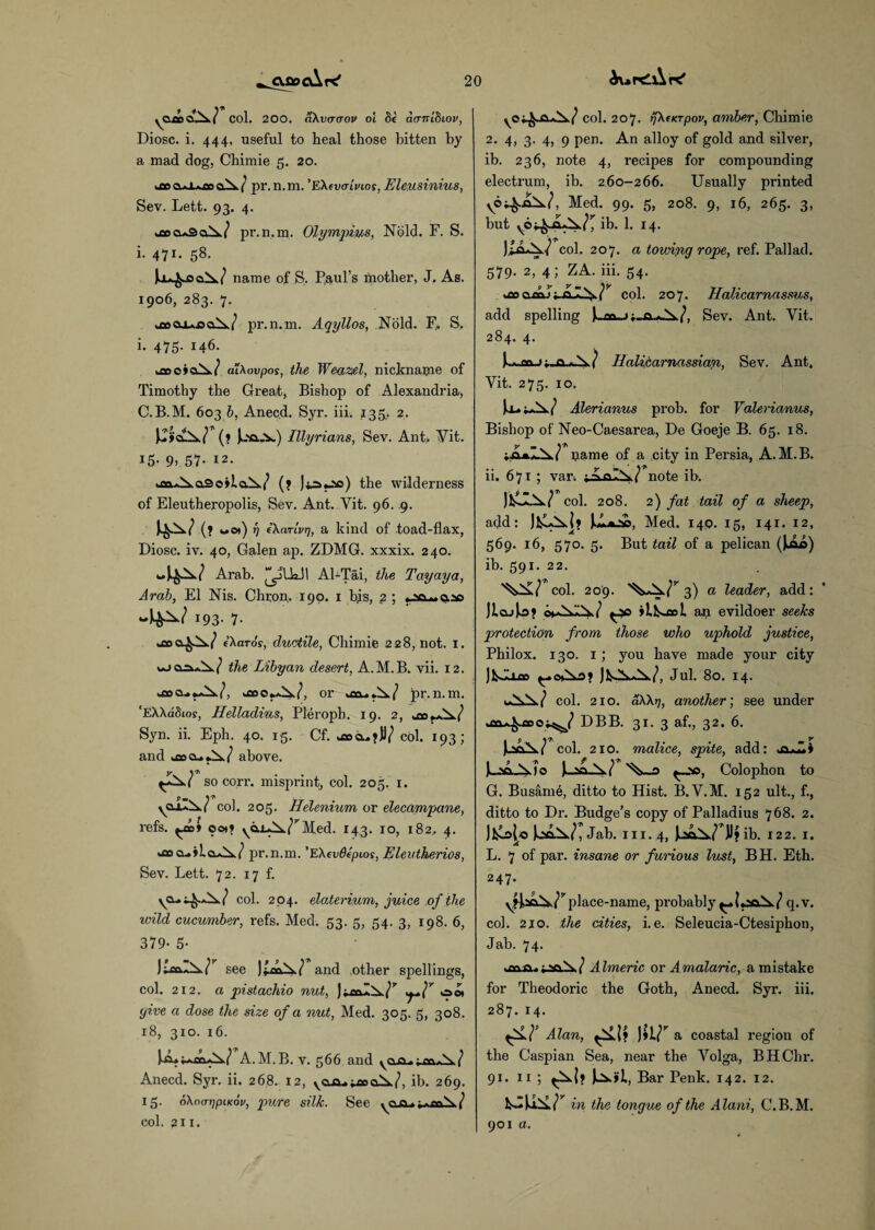 cujdcAk' AurdAK' 9 4 7~ yOao cl Jx ( Col. 200. aXvcrcrov o'l 8c acrnibiov, Diosc. i. 444, useful to heal those bitten by a mad dog, Chimie 5. 20. u»cu±*£ocu^/ pr.n.m. 'EXevaivios, Eleusinius, Sev. Lett. 93. 4. i£oa*3oX/ pr.n.m. Olympics, Nold. F. S. i. 471. 58. name of S. Paul’s mother, J. As. 1906, 283. 7. kfiooiAja pr.n.m. Aqyllos, Nold. F. S, i. 475. 146. u»o»oA>7 ai\ovpos, the Weazel, nickname of Timothy the Great, Bishop of Alexandria, C.B.M. 603 b, Anecd. Syr. iii. 135,. 2. (» JuNa-V) Illyrians, Sev. Ant,. Ait. 15. 9, 57. 12. ^fla«^a3o»iaX(, (? Jts.-'ic) the wilderness of Eleutheropolis, Sev. Ant. Yit. 96. .9. 4-^7 (> wot) 17 cXarivr), a kind of toad-flax, Diosc. iv. 40, Galen ap. ZDMG. xxxix. 240. -4^7 Arab. ^jUa.11 Al-Tai, the Tayaya, Arab, El Nis. Chron. 190. 1 bis, g ; -4^7 *93- 7- cXaros, ductile, Chimie 228, not. 1. ujcoa\/ the Libyan desert, A.M.B. vii. 12. b£00 or km.. / pr. n. m. ‘EXXadios, Helladius, Pleroph. 19. 2, Syn. ii. Eph. 40. 15. Cf. uaa,?))/ col. 193; and »©oa».X/ above. so corr. misprint, col. 205. 1. S'* ■ yQX»^.( col. 205. Helenium or elecampane, refs. ^£D> ooti yaiA^/” Med. 143. 10, 182.. 4. too a< pr.n.m. ’EXcvdepios, Eleutherios, Sev. Lett. 72. 17 f. ya^i^X/ col. 204. elaterium, juice of the wild cucumber, refs. Med. 53. 5, 54. 3, 198. 6, 379- 5- see and .other spellings, col. 212. a pistachio nut, oot give a dose the size of a nut, Med. 305. 5, 308. 18, 310. 16. .M.B. v. 566 and j Anecd. Syr. ii. 268. 12, ib. 269. 15. oXatTijpiKov, pure silk. See yon.j.^x/ col. 211* vo^.<W col. 207. rjXcKTpov, amber, Chimie 2. 4, 3. 4, 9 pen. An alloy of gold and silvei’, ib. 236, note 4, recipes for compounding electrum, ib. 2,60-266. Usually printed Med. 99. 5, 208. 9, 16, 265. 3, but ib. 1. 14. )Xo»\/ col. 207. a towing rope, ref. Pallad. 579. 2, 4; ZA. iii. 54. coocol. 207. Halicarnassus, add spelling [. m. Sev. Ant. Yit. 284. 4. Yit. 275. 10. Haliparnassian, Sev. Ant. Alerianus prob. for Valerianus, Bishop of Neo-Caesarea, De Goeje B. 65. 18. VA*Z^7 name of a city in Persia, A.M.B. ii. 671 ; var, ;AaP\/ note ib. col. 208. 2) fat tail of a sheep, add: Med. 149. 15, 141. 12, 569. 16, 570. 5. But tail of a pelican (M ib. 591. 22. W col. 209. •^^3) a leader, add: JiajJo? iLl^ool. an evildoer seeks protection from those who uphold justice, Philox. 130. 1; you have made your city Jul. 80. 14. col. 210. aXXrj, another; see under DBB. 31. 3 af., 32. 6. JhaN.r col. 210. malice, spite, add: P.'A Amo ^00, Colophon to G. Busam6, ditto to Hist. B.V.M. 152 ult., f., ditto to Dr. Budge’s copy of Palladius 768. 2. Jfcolo JoaX/, Jah. iii. 4, ib. 122. 1. L. 7 of par. insane or furious lust, BH. Eth. 247. yifjbc^v/’’place-name, probably q.v. col. 210. the cities, i. e. Seleucia-Ctesiphon, Jab. 74. uaoja.j A / Almeric or Amalaric, a mistake for Theodoric the Goth, Anecd. Syr. iii. 287. 14. Alan, ffLli a coastal region of the Caspian Sea, near the Volga, BHChr. Bar Penk. 142. 12. in the tongue of the Alani, C.B.M. 901 0.