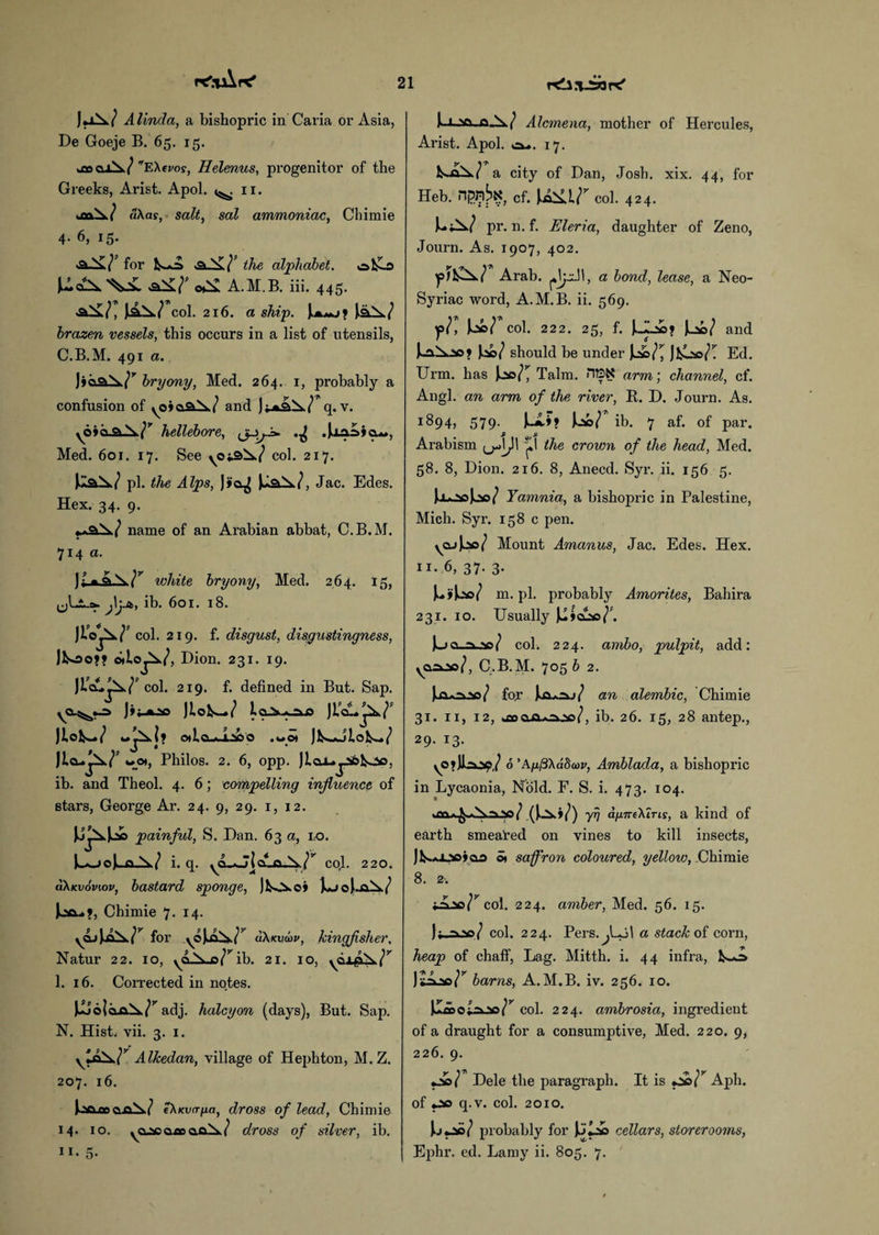 21 PC'.’TaXpC' rdlj-SaK' J^ Alinda, a bishopric in Caria or Asia, De Goeje B. 65. 15. Ql\/ EXtroy, Helenus, progenitor of the Greeks, Arist. Apol. ^ 11. >m\ / u\as, salt, sal ammoniac, Chimie 4. 6, 15. for the alphabet. ofcHo o££ A.M.B. iii. 445. f£a./ col. 216. a ship. brazen vessels, this occurs in a list of utensils, C.B.M. 491 a. bryony, Med. 264. 1, probably a confusion of yoiaa.^7 and q. v. yO>ci hellebore, (j-ifi* .Ualsicu*, Med. 601. 17. See ^0x3^7 col. 217. pi. the Alps, J*o^ Jac. Edes. Hex. 34. 9. name of an Arabian abbat, C.B.M. 714 a. white bryony, Med. 264. 15, (jLi-s*. j\yt, ib. 601. 18. I’-'H col. 219. f. disgust, disgustingness, J&oo?? o* Dion. 231. 19. JlAupk./* col. 219. f. defined in But. Sap. yO^.-=> j»t *v JLofcw/ JtcL^7' Otict >.1V' O ,uOI Jl^*J2,ol^7 wo», Philos. 2. 6, opp. JlojUjibtoo, ib. and Theol. 4. 6; compelling influence of stars, George Ar. 24. 9, 29. 1, 12. painful, S. Dan. 63 a, no. LL>oJLa-W i. q. ya_Aj{cL_o_^^ col. 220. (Wkvov.ov, bastard sponge, ]t*jo]Lal^7 Chimie 7. 14. yQjJja^r for yojiii^r cikKviov, kingfisher. Natur 22. 10, ib. 21. 10, 1. 16. Corrected in notes. adj. halcyon (days), But. Sap. N. Hist. vii. 3. 1. v^r Alkedan, village of Hephton, M.Z. 207. 16. )oa tn o„cl^7 t\x.vafia, dross of lead, Chimie 14. 10. yCLScaxsafi^/ dross of silver, ib. xvn-b>7 Alcmena, mother of Hercules, Arist. Apol. c*-. 17. a city of Dan, Josh. xix. 44, for Heb. nj5nbK, Cf. col. 424. Lag pr. n. f. Eleria, daughter of Zeno, Journ. As. 1907, 402. fix±r Arab. 1, a bond, lease, a Neo- Syriac word, A.M.B. ii. 569. ?r, ur col. 222. 25, f. JJLi* and I20/ should be under Jl&<^ Jfcoo/! Ed. Urm. has Talm. HEX arm; channel, cf. Angl. an arm of the river, B. D. Journ. As. 1894, 579. JujIm Uo/ ib. 7 af. of par. 2 S Arabism p the crown of the head, Med. 58. 8, Dion. 216. 8, Anecd. Syr. ii. 156 5. Tamnia, a bishopric in Palestine, Mich. Syr. 158 c pen. yajjcso/ Mount Amanus, Jac. Edes. Hex. ii- 6, 37. 3. m. pi. probably Amorites, Bahira 231. 10. Usually JJjclss^. |jo ^ W col. 224. ainbo, pulpit, add: yQixio/, C.B.M. 705 b 2. for ILoa^j/ an alembic, Chimie 31. 11, 12, ^cooc-aso/, ib. 26. 15, 28 antep., 29. 13. o ’Ay/3\a8a)v, Amblada, a bishopric in Lycaonia, Nold. F. S. i. 473. 104. Jiu^Aay/ (J^j/) yrj afineXiTis, a kind of earth smeared on vines to kill insects, ]l^.Ajji0?as 5t saffron coloured, yellow, Chimie 8. 2 -. x^so/^col. 224. amber, Med. 56. 15. )f col. 224. Pers.^Lol a stack of corn, heap of chaff, Lag. Mitth. i. 44 infra, )sAjso/r barns, A.M.B. iv. 256. 10. col. 224. ambrosia, ingredient of a draught for a consumptive, Med. 220. 9, 226. 9. Dele the paragraph. It is t&r Aph. of *ao q.v. col. 2010. probably for cellars, storerooms,