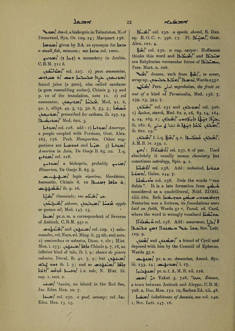 Aa.JSWPC' ^oao/ Annul, a bishopric in Tabaristan, N.of Demavend, Syn. Or. 109. 24 ; Marquart 136. kaocuaa/ given by BA. as synonym for Jojo* a small fish, minnow; see J>a/©» col. 1001. ^*joao/ (» jj-»j) a monastery in Arabia, C.B.M. 711 b. yaAlJcLao/^ col. 227. x) gum ammoniac, «£so»«xco 0/ )»j^. yqa*..>oao/ fennel juice (a gum), also called sandarac (a gum resembling amber), Chimie 5. 15 and p. 10 of the translation, note 11. 2) sal ammoniac, ydxxjjaao/P Med. 91. 6, 92. 1, ellipt. 49. 3, 15, 50. 8, .53. 5; yfin+jCLSc?1’ prescribed for asthma, ib. 197.19. Med. 602. 3. juioao/ col. 228. add : 2) Amor aye, a people coupled with Persians, Gest. Alex. 167, 176. Pei’h. Himyarites. Other sug¬ gestions are Juooooi» and 3) Amorion in Asia, De Goeje B. 65. 20. I.q. ^*>0.50/ col. 228. ^_»»&2*a/ a bishopric, probably ^.^3/ Himerion, De Goeje B. 65. 5. >m / lapis aigaTLTTjs, bloodstone, haematite, Chimie 8. 10 o»; ua^^jacLi/ ib. 9. 16. v&r Ommiads; see g.T]\lVOV, y01*^00/’ jAufcAa apple or quince oil, Med. 147. 15. • Uoo/ pr.n. m. a correspondent of Sevei'us of Antioch, C.B.M. 951 a. uxxi^.jl.'i^and ya^j.*^o/col. 229. 1) sala¬ mander, ref. Nars. ed. Ming. ii. 35 ult. and note. 2) amianthus or asbestos, Diosc. v. civ; Hist. Mon. i. 273; yO^J-oc/ l-sjo Chimie 9. 7, 18, an inferior kind of talc, ib. 1. 9; chauv de pierre calcaire, Duval, ib. 41. 7, 9; but y&^j.*2*a/ 001? ib. 1. 3; and so u»a^il*a// kA.»/^ «33qs koo/ i. e. talc, N. Hist. iii. cap. 1, sect. 2. 1*100/ 'Afi/xivT], an island in the Red Sea, Jac. Edes. Hex. 20. 7. Uoe/ col. 230. a pool, swamp; ref. Jac. Edes. Hex. 23. 15. jl^o©/’' col. 230. a spade, shovel, S. Dan. ap. R. O. C. v. 396. 17. PI. Jfcloo/^ Gest. Alex. 101. 4. col. 230. a rug, carpet: Hoffmann thinks this word and IfcO^oo/^ and jis^Iio are Babylonian vernacular forms of Pers. Mart. n. 206. denom. verb from W to cover, wrapup, yOo»*A.:v. feO&o/r)k.aaai,Warda255r. Pers. L»1 myrobalan, the fruit or nut of a kind of Terminalia, Med. 138. 7, 239- 13i 393* 7- col. 231 and yoA.o.:»/ col. 326. 1) afivXov, starch, Med. 82. 2, 16, 83. 14, 164. 4, 24, 165. 2; vd^»/rw«ol4{? ib. 181. 6, ^ Li-3 o* i^.*»* ^ASI yd^.10/^ ib. 601. 19. ydX*>/’f. hq. JL»/’q.v. A.M.B. iv. 239. 1. ^00/ : jLAiaoo/ col. 237. 6 of pax*. Used absolutely it usually means chemistry but sometimes astrology, Spic. 9. 1. UiAboV col. 2 38. Add: technical, ]uoj_o JuLtoo/, Galen. 244. 7. i_La.*oo, col. 238. Dele the words “vox dubia”. It is a late formation from considered as a quadriliteral, Nold. ZDMG. xliii. 680. Refs. U-vi.»ooo> ^.<A*fo « 01 aco. .■»©?» Nestorius was a fortress, its foundations were laid on faith, Warda 52 r, Parad. ed. Card, whei’e the word is wrongly vocalized JiLaAZooi. )i'cu»aA.A col. 238. Add: assurance, Jj^/ U ^ae? Jlcoao-.©* loo*, Sev. Lett. 119. 9. ydiA)/ and ydjLaAao/ a friend of Cyril and deposed with him by the Council of Ephesus, Warda 55 r. uao-A^usa/ pr. n. m. Amantius, Anecd. Syr. iii. 233. 24; .fw.k-icusp/ 1. 27. J**A£.xao/ pr. n. f. A. M. B. vii. 126. wooao/ “c Yakut 3. 728, vl^//a, Emma, a town between Antioch and Aleppo, C.B.M. 708. 2, Doc. Mon. 172. 10, SachauZA. xii. 48. [*»»/ inhabitants of Amasia, see col. 240. 1. Sev. Lett. 247. 16.