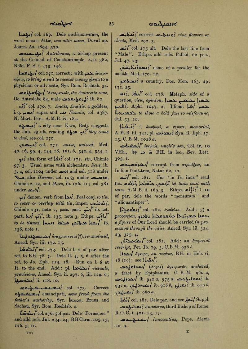 col. 269. Dele medicament urn, the word means Attic, one attic mina, Duval ap. Journ. As. 1894, 570. Antribonus, a bishop present at the Council of Constantinople, a. d. 382, Nold. F. S. i. 475, 146. col. 270, correct: with dvarpo- irrjcrai, to bring a suit to recover money given to a physician or advocate, Syr. Rom. Rechtsb. 34. tflOO *AvrapuTiKos, the Antarctic zone, De Astrolabe 84, male ib. 82. col. 270. 7. Anais, Anaitis, a goddess, i. q. supra and woj Nanaia, col. 2387. N. Mart. Pers. A.M.B. iv. 184. a city near Kars, Bedj. suggests the Jab. 25 ult. reading ci^oo y}7 they came to Ani, see col. 270. yd £n..«.j}’ col. 271. anise, aniseed, Med. 40. 16, 99. 4, 144. 18, 161. 6, 542. 4, 554. 1. y} abs. form of Jjaj/'col. 272. tin, Chimie 97. 3. Usual name with alchemists, Zeus, ib. 3. 4, col. 1104 under and col. 518 under also Hermes, col. 1053 under Chimie 2. 12, and Mars, ib. 126. 11; col. 381 under y ( denom. verb from Jaj^, Peal conj. to tin, to cover or overlay with tin, imper. Chimie 231, note 2, pass. part, spj}7 \b. act. part, fco/ y}\ ib. 235, note 3, Ethpe. yll? to be tinned, UmJ> laXb ynj'fcoo )j.a-»/, ib. 236, note 1. iaj / avaxpiaTiVTai(]), re-anointed, Anecd. Syr. iii. 172. 15. col. 273. Dele 1. 2 of par. after ref. to BH. 78. 7. Dele 11. 4, 5, 6 after the ref. to Jo. Eph. 124. 18. Run on 1. 6 at It. to the end. Add: pi. Jjsoc£*j/ victuals, provisions, Anecd. Syr. ii. 297. 6, iii. 129. 6; ii. 118. 10. .a.i.va-j/ col. 273. Correct emancipati, sons freed from the fathers authority, Syr. Jit-oc, Bruns and Sachau, Syr. Rom. Rechtsb. 4. clU ?rcol. 2 7 6, 5 of par. Dele “ Forma, &c.” and add refs. Jul. 234. 24, BHCarm. 105.13, 126. 5, 11. correct usi-kjj 0/ vine flowers or shoots, Med. 292. 3. y \T\ ifldjf col. 275 ult. Dele the last line from “Male”. Ethpe. add refs. Pallad. 62 pen., Jul. 47. 23. yd^L*]^.j>aacu/r name of a powder for the mouth, Med. 170. 12. ^ao^j03ljl a country, Doc. Mon. 163. 29, 171. 25. col. 278. Metaph. side of a question, view, opinion, ];oxA. Aphr. 1047. 2. Idiom. J._a/ |lo^.aa\ to show a bold face to misfortune, Jul. 53. 20. )I.JLJ) /^ f. ava<popd, a report, memorial, A.M.B. iii. 342, pi. >xa»a.aj/ Syn. ii. Eph. 17. 15, C. B. M. 1028 a. woo d*rdaj/r are^tor, uncle’s son, Col. iv. 10 VHh., ]>> St BH. in loc., Sev. Lett. 305- 1. *flod^codi_a-j/ corrupt from 7repiBegios, an Indian fruit-tree, Natur 62. 10. *aJ7 col. 281. For “in Pe. inus.” read fut. jsajJJ, ycuuJJ let them wail with tears, A.M.B. ii. 169. 3. Ethpe. oaJil/ 1. 10 of par. dele the words “ mensuram ” and “ aliquantisper ”. col. 282. fyKVK\ia. Add: 3) a procession, |Aoafij|o Jjloci.. a figure of Our Lord should be carried in pro¬ cession through the cities, Anecd. Syr. iii. 324. 23> 325- 4- yal^oaaj/ col. 282. Add: an Imperial rescript, Pet. Ib. 79. 3, C.B.M. 936 6. ]»qaj/ ayuvpa, an anchor, BH. in Heb. vi. 18 (19); see JiAjaj/C t£oa^o9Q.oj/ (a oyos) ayKvpooTos, anchored, a tract by Epiphanius, C. B. M. 960 a, ib. 940 a, 975 a, ib. 932 a, ycqjoiasu} ib. 916 b, ib. 919 b, ya^^iaj/ ib. 960 a. JLLJ7 col. 282. Dele par. and see JhaT/ Suppl. Anacletus, third Bishop of Rome, R.O.C. i. 401. 13, 17. as ( Innocentius, Pope, Alexis 20. 9. 2716 E