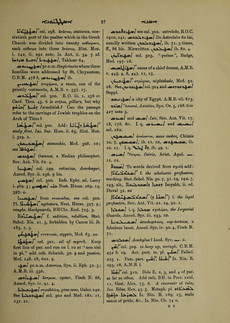 U«4H«r col. 298. 2ra<my, stationes, one- sixtieth part of the psalter which in the Greek Church was divided into twenty KaGiapara, each Kadicrfia into three Sraaeis, Hist. Mon. i. 142, ii. 292 note, Is. Ant. ii. 54. 7 af. ^*30/ J^a^^ao/, Takhsar 64. dec cu pr.n.va.Stagirius to whom three homilies were addressed by St. Chrysostom, C.B.M. 478 b, ib. aTixapiov, a tunic, one of the priestly vestments, A.M.B. v. 557. 17. us col. 300. B. O. iii. 1. 256 = Card. Thes. 45. 6 is arrjkai, pillars, but why yc*ls>r Israelitish ? Can the passage refer to the carvings of Jewish trophies on the Arch of Titus ? Jjsa-^-ao/ col. 300. Add: steely flint, Jac. Sar. Horn. ii. 65, Hist. Mon. i. 329. 2. yCLQ,A..o,v^^-ac/ stomachic, Med. 308. 10; see 36 Ostanes, a Median philosopher, Sev. Ant. Yit. 62. 4. col. 299. ostiarius, doorkeeper, Anecd. Syr. ii. 236. 9 bis. ^,^d/ col. 300. Befs. Ephi\ ed. Lamy i. 469. 3; uib Nest. Herac. 269. 19, 397- 4- )f - ***/ from (TTaaiabrjs, see col. 300. PI. )L>A>^-co/ agitators, Nest. H6rac. 397. 9; roughs, blackguards, BHChr. Eccl. 725. 3. f. sedition, rebellion, Stat. Schol. Nis. 21. 5, forbidden by Canon iii. ib. 183. 2, 3. arvrxTiKov, styptic, Med. 83. 20. col. 301. oil of myrrh. Keep first line of par. and run on 1. 10 at “non nisi in pi. ” add refs. Schatzh. 30. 9 and passim, Med. 148. 18, 602. 9. pr.n.m. Asterius, Syn. ii. Eph. 32. 3 ; A.M.B. iii. 336. tttO _ao/ oarpeov, oyster, Fisch N. 86, Anecd. Syr. iv. 91. 4. |>A>a;^c/ (rrpo^Ckivr], pine cone, Galen 240. See col. 302 and Med. 181. 21, 231.21. poopllo^ao/ see col. 302. astrolabe, R.O.C. 1910, 241, joaala;^o>/ De Astrolabe 80 bis, usually written ya^S.ot^ae/, ib. 71. 5 times, ff., 86 bis. Miswritten ya^Xt^ao/ ib. 80. 4. yeuiToi^ao/ col. 303. “quince”, Budge, Med. 197. 16. name of a chief demon, A.M.B. v. 445- 4, 8, 447. 11, 15. arplxyov, nightshade, Med. 52. 18, Seeycu&3i^.flo/col.304 and *aDO*&3Q^ae/ Suppl. a city of Egypt, A.M.B. vii. 813. caloe/ ’Acriavoi, Asiatics, Syn. Or. 5, 168. 6 = 427 note 5. .rv% ^ „ tvs 7 and usoiajo/ Isis, Sev. Ant. Yit. 17, 18, 178, &c. I. q. wooo-^jaa-./ and >m col. 162. do-KLao-Tov, sans ombre, Chimie 10. 7, ib. II. 10, ib. 10. 11. Lq.^JI*, ib. 49. 1. *aoi*ao/ *0(Tipis, Osiris, Arist. Apol. w.*. 11, 22. JJoaao/ To words derived from o-yoXq add : J icUA.il CUO^o/ f. the scholastic profession, teaching, Stat. Schol. Nis. 30. 7, 31.19, 192. 7, 193. ult., JLa-Xaaaoj? jpot Isoyabh, ii. ed. Duval 32. 20 Ji’ca^-caXclaV^? f. the legal profession, Sev. Ant. Yit. 21. 24, 92. 1. j y\ i. q. axokapia, the Imperial Guards, Anecd. Syr. iii. 233. 20. f X . « <w/ aamhoxekbavr), asp-tortoise, a fabulous beast, Anecd. Syr. iv. 90. 4, Fisch N. 7i- Aeschylus l Ined. Syr. 2. ^a/^col. 309. to heap up, metaph. C.B.M. 452 b. 19. Act. part. m. pi. ^lao/’ Pal lad. 225 1. Pass. part, f+co]* iLao/^Is. Nin. B. 293. 18, A.M.B. i. col. 310. Dele 11. 2, 3, and 4 of par. as far as cibus. Add refs. BH. in Prov. xxxi. 11, Gest. Alex. 75. 6. A reservoir of rain, Jac. Edes. Hex. 45. 5. Metaph. pi. li»)o Is. Nin. B. 189. 15, malo A * sensu of pride, &c., Is. Nin. Ch. 74 n.