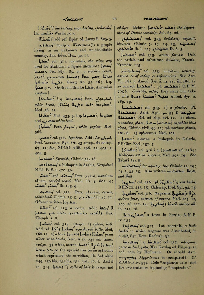 JLcuioo/^f. harvesting, ingathering, yO.2lclLcd / ]um Warda 50 r. JLjg±a»/' add ref. Ephr. ed. Lamy ii. 805. 5. cu»lam/ ’Eanepim, Westerners(?) a people living in an unknown and uninhabitable country, Jac. Edes. Hex. 32. 11. ](Qifn/ col. 311. aTTQv8eiov, the wine cup used for libations; a liquid measure ; )«aoo/ Jos. Styl. 85. 9; a wooden vessel, J^tj-o/ Jum*J5? JJoo* ^-ao? UJ-'* Jj-a^oeJo Jl^A?, Georg Ar. 33. 16; i. q. Jlaoo q. v.—Or should this be Jiaoo, Armenian uuiijinp % JA.-o,aoo/ i. q. Jja2>**a.ao/ Pers. ^LjXaAJ. white broth, JLcw.j 11^? o )>*.»? Jjao>«aoo/, Med. 58. 21. JojAco/^Med. 433. 9, i.q. Jbj.Aaoo/, k>*Aaoo and white lead. JijiLoo/ Pers. ^1xa.lJ, white poplar, Med. 566. yo*aoo / col. 311. Ispahan. Add: Ar. ^I^aM , Ptol. 'Kcrnabava, Syn. Or. 43 antep., 62 antep., 67. 11, &c., ZDMG. xliii. 396. 15, 403. 2, 404. 5. Juj<h°wt>/ Spanish, Chimie 53. 18. ^oooJJaaoo/ a bishopric in Arabia, Neapolis ? Hold. F. S. i. 470. 39. •laoo/ and »ilaoo/ Pers. Xa-LM, santalum album, sandal wood, Med. 88. 4, 602. 4; rlAco/ 00/ ib. 145. 9. Io*a2lcc/ col. 313. Pers. ^IxajJaJ, ceruse, white lead, Chimie, 15. 5, yCu**aoo / ib. 47. 11. Oftener written J>o.^am. JaSua/ col. 313. a wedge. Add: J^aA? JJ ^ao ia\ o»->.l.a.«>U» o_s»LL», Eus. Theoph. 1. 8. ) / col. 314. a (pal pa. 1) sphere, ball. Add ref. jk_So* JiAaoo/ egg-shaped balls, Med, 568.12. 2) abowl, JV.a»o» J^ooJm* )1+2l£bTgreal silver wine bowls, Gest. Alex. 237 six times. <melpa. 3) aline, astron. ls-00/ It-01™/ Uacut the upright line on an astrolabe which represents the meridian, De Astrolabe 249, 250 bis, 253 bis, 255. 5 af., 262 f. And p col. 314, Jt-i.ce? / coils of hair is andpa, not (Ttpalpa. Metaph. Jlo<*Al? iaSlW the depart¬ ment of Divine worship, Jul. 65. 26. vo^>..0lW col. 315, aatpabros, asphalt, bitumen, Chimie 7. 19, 14. 13, o .fr..a on/ o ib. 1. 12; ib. 8. 3. JA^aco/ col. 315. arcus, fornix. Dele the article and substitute jraXldior, Fraenk. Fremdw. 115. JlJLAA an/r col. 315. <\(T<pa\eui, security, assurance of safety, a safe-conduct, Sev. Ant. Yit. 282. 5, Anecd. Syr. ii. 14. 21 ; iii. 280. 24 so correct J..X Aaoo / ; pi. C. B. M. 705 b. Stability, safety, they made him take a wife JV«.o>? JuAam/ Anecd. Syr. ii. 189. 19. (■-. i.N.^-no/ col. 315. 1) a plaster. PI. Jlix^Aaco/, Arist. Apol. 9; ©» ^.ao.^A.ao JLaxAaoo/, BH. ad Sap. xvi. 12. 2) chem. a coating, glaze, JLaoo }*.±Aam/ sapphire blue glaze, Chimie xlvii, 99. 15; pi. various glazes, 101. 6. 3) spleenwort, Med. 103. JiA.ia.oo/ Aspona, a bishopric in Galatia, BHChr. Eccl. 157. 7. JVlcoaee/ col. 316 i.q. JV.oo.am9 col. 3184: Medicago sativa, lucerne, Med. 392. 19. See Tabari 244 n. wCtt*Ajaaoo/ for a-pekXrjs, lye, Chimie 13. 19; 14. 2, 33. 15. Also written *m*Aaaoo, JioJa, and J1a9. J^aoo/ col. 316. pi. J^»am/ green herbs, BHNom. 215. 15; Galen ap.Ined. Syr. 94. 13. II^jAod/1 col. 316. the quince, Jl^iaooi? )>]a quince juice, extract of quince, Med, 207. 12, 209. 18, 211. 14 quince oil, ib. 212. 16. Jl^-A^taur/ a town in Persia, A.M. B. iv. 137. JJct^jaoo/ col. 317. Lat. sportula, a little basket in which largesse was distributed, h. a gift, Syr. Bom. Rechtsb. 32. , )m.Ataco/ i.q. Juaojaoo/^ col. 317- tnpaipuns, game at ball, polo, Mar Kardag ed. Feige 4. 13 and note by Hoffmann. Or should Arm. uiutijiupli^ hippodrome be compared 1 Cf. ZDMG. xliv. 532. Dele “ Aspharsa urbs ” and the two sentences beginning “ suspicatur.”