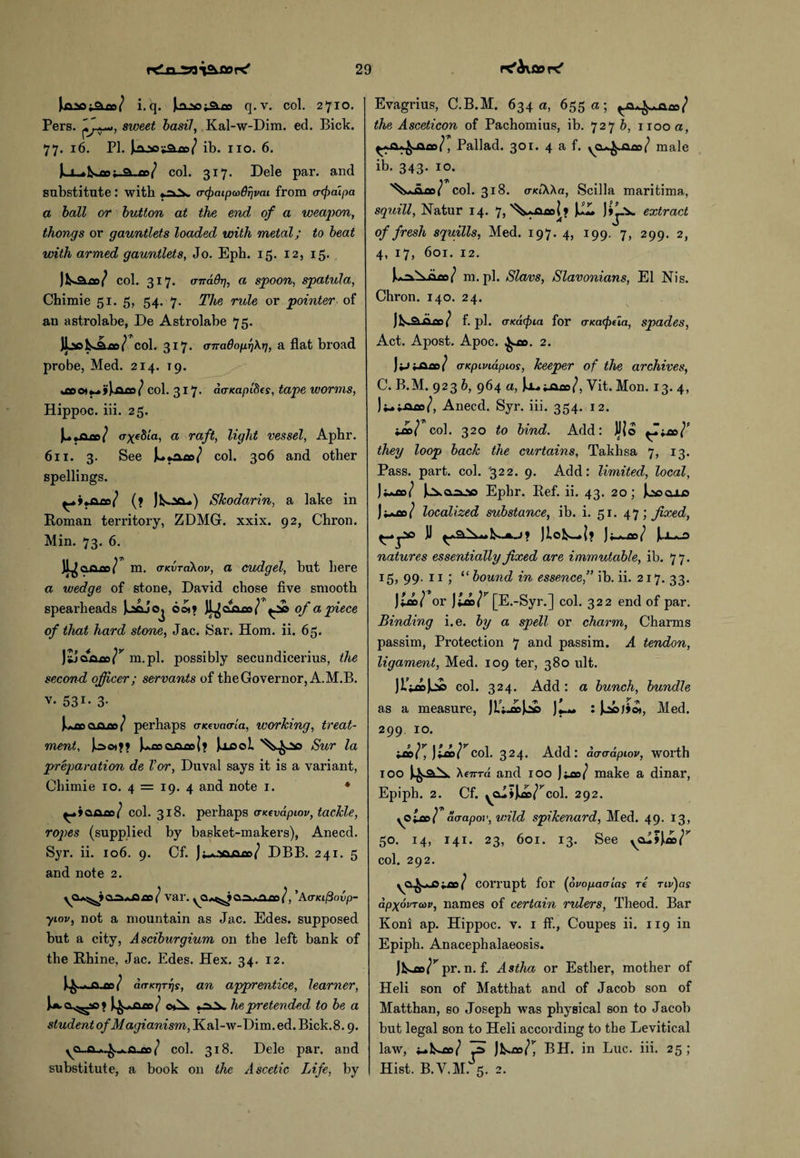 r^^xflor^ +2loil i.q. ji^aa;9lcc q.v. col. 2710. Pers. sweet basil, Kal-w-Dim. ed. Bick. 77. 16. PI. Jiajsoi&iD^ ib. no. 6. IlX^&sju^Sl^d/ col. 317. Dele par. and substitute : with »~>.V acpaipMSr/vai from atfxupa a ball or button at the end of a weapon, thongs or gauntlets loaded with metal; to beat with armed gauntlets, Jo. Epb. 15. 12, 15. col. 317. (TTtddrj, a spoon, spatula, Chimie 51. 5, 54. 7. The rule or pointer of an astrolabe, De Astrolabe 75. JbeU col col. 317* (TTradopi)\r7, a flat broad probe, Med. 214. T9. col. 317* ncTKapdia, tape worms, Hippoc. iii. 25. }-o-^eSia, a raft, light vessel, Aphr. 611. 3. See col. 306 and other spellings. ^+ita.ce\/ (? Skodarin, a lake in Roman territory, ZDMG. xxix. 92, Chron. Min. 73. 6. Ji^afiLOo/ m. (TKvrdkov, a cudgel, but here a wedge of stone, David chose five smooth spearheads o©»? ^20 of a piece of that hard stone, Jac. Sar. Horn. ii. 65. m.pl. possibly secundicerius, the second officer ; servants of the Governor, A.M.B. v. 531- 3- Jk^aeojiQo/ perhaps aKevaaia, working, treat¬ ment, Joo)>> )^cooarr|? Jocol Sur la preparation de Vor, Duval says it is a variant, Chimie 10. 4 = 19. 4 and note 1. * col. 318. perhaps aKevapiov, tackle, ro]>es (supplied by basket-makers), Anecd. Syr. ii. 106. 9. Cf. )DBB. 241. 5 and note 2. var. ’Acnaftovp- yiov, not a mountain as Jac. Edes. supposed but a city, Asciburgium on the left bank of the Rhine, Jac. Edes. Hex. 34. 12. ( d(TKT]TT]s, an apprentice, learner, l*. q.^o » he pretended to be a student ofMagianism, Kal-w-Dim.ed.Bick.8.9. col. 318. Dele par. and substitute, a book on the Ascetic Life, by Evagrius, C.B.M. 634 a, 655 a; 5/ the Asceticon of Pachomius, ib. 727 b, 1100 a, I, Pallad. 301. 4 a f. male ib. 343. 10. col. 318. o-KtXXa, Scilla maritima, squill, Natur 14. 7, '^vacol > JJLL Jj^_v extract of fresh squills, Med. 197. 4, 199. 7, 299. 2, 4, 17, 601. 12. k^N-aan/ m.pl. Slavs, Slavonians, El Nis. Chron. 140. 24. JI^SlOlco/ f. pi. cTKacpia for ascKpeia, spades, Act. Apost. Apoc. ^ao. 2. )ij t.oao/ aKpivid.pi.os, keeper of the archives, C. B.M. 923 b, 964 a, Jx.^aao/, Yit. Mon. 13. 4, Ji^t-oao/, Anecd. Syr. iii. 354. 12. •JbI col. 320 to bind. Add: JJ(o they loop back the curtains, Takhsa 7, 13. Pass. part. col. 322. 9. Add: limited, local, Ji*ao/ Ephr. Ref. ii. 43. 20; Jl»cu_o Jj^ao/ localized substance, ib. i. 51. 47; fixed, )J )w>ao/ natures essentially fixed are immutable, ib. 77. 15, 99. 11 ; “ bound in essence,” ib. ii. 217. 33. J£ce/ or [E.-Syr.] col. 322 end of par. Binding i.e. by a spell or charm, Charms passim, Protection 7 and passim. A tendon, ligament, Med. 109 ter, 380 ult. JWJL* col. 324. Add : a bunch, bundle as a measure, JL;.o>Jj£ : Jao;io*, Med. 299 10. ^co}r, )ia>\Vcol. 324. Add: aaaapiov, worth 100 A card and 100 )*ao/ make a dinar, Epiph. 2. Cf. yCu»k»/^col. 292. yoicci aaapov, wild spikenard, Med. 49. 13, 50. 14, 141. 23, 601. 13. See col. 292. ^a^cvao/ corrupt for (ovopaaias re riv)as dpxdvTcov, names of certain rulers, Theod. Bar Koni ap. Hippoc. v. 1 ff., Coupes ii. 119 in Epiph. Anacephalaeosis. Jkao^ pr. n. f. Astha or Esther, mother of Heli son of Matthat and of Jacob son of Matthan, so Joseph was physical son to Jacob but legal son to Heli according to the Levitical law, ce>}r, BH. in Luc. iii. 25; Hist. B.V.M. 5. 2.