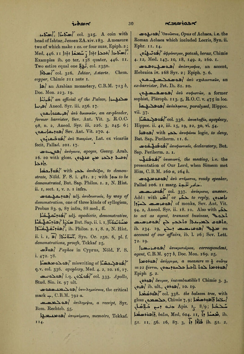 i-fcloe/, )£.&»/ col. 325. A coin with head of Ishtar, Jensen ZA.xiv. 183. Ameasure two of which make 1 oz. or four zuze, Epiph. 2 ; Med. 446. 11 Jjo) U»l- ])o) )^o>/ Js*kZo>/. Examples ib. 90 ter, 138 quater, 446. 11. Two estire equal one Jl^J, col. 2350. J*k^»/ col. 326. Ishtar, Astarte. Chem. copper, Chimie 211 note 1. an Arabian monastery, C.B.M. 713 b, Doc. Mon. 223. 19. an official of the Palace, Ji-^-iXco Anecd. Syr. iii. 256. 17. ya Jii I in. *®> / and Sikovikcov, an ex-pleader, former barrister, Sev. Ant. Yit. 3, R.O.C- 98, n. 2, Anecd. Syr. iii. 226. 3, 245. 6; ycta*jJjx.?CL3<? Sev. Ant. Vit. 270. 4. yoJ ^ qj2>1 and Bueapiwv, Lat. ex vicariis fecit, Pallad. 201. 17. diroyaios, apogee, Georg. Arab. 16. 20 with gloss. .0^X0 *JsO 1^00/ Mf. Ua-? as/’ with anode i£ai, to demon¬ strate, Nold. F. S. i. 481. 2; with Jew to be demonstrated, But. Sap. Philos. 1. 2, N. Hist, ii. 1, sect. 1, v. 2. 1 infra. 1C0CLa*1 q.3/ adj. dnodeiKTiicds, by way of demonstration, one of three kinds of syllogism, Probus 83. 9, 87 infra, 88 med., ff. Ji*L|-aI»a3/ adj. apodiclic, demonstrative, JJjX^alfas/’ J^vce But. Sap. ii. i. I, jlajialoe ib. Philos. 2. 1, 8. 2, N. Hist. ii. i. 1, 3/ JfcHei^r, Syn. Or. 250. 6, pi. f. demonstrations, proofs, Tekkaf 25. obJJcis/ Paphos in Cyprus, Nold. F. S. i. 472. 78. ■aoaXttS^' miswriting of )I«iruN3a3/r q.v. col. 336. apoplexy, Med. 4. 2, 10. 16, 17. i.q. ya^.a3/rcol. 333. Apollo, Stud. Sin. ix. 97 ult. iOpaflaa.i_>o>\ as/ vnn-\r\pviaKos, the critical mark —C.B.M. 792 a. .fn.oft^a.N a.3/ dno\r]p\f/is, a receipt, Syr. Rom. Rechtsb. 55. J^OQrfJLseas/ anopvffiaTa, memoirs, Tekkaf. 114. *aoa^ja3/ 'Onovvrvs, Opus of Achaea, i.e. the Roman Achaea which included Locris, Syn. ii. Ephr. 11. 14. yO^Jas/’ a<f>p6virpov, potash, borax, Chimie 4. 12, Med. I47. 10, 18, 149. 2, 160. I. %£o a.3 O an a.3 / anoarpoepos, an accent, Hebraica iv. 168 Syr. 2; Epiph. 7. 6. >as/ atto crXo\ciiTTiKa>v, an ex-barrister, Pet. Ib. 81. 20. yO-^..cn.».a.cpa3/ ano aocpiarcov, a former sophist, Pleroph. 113. 5, R.O.C. v. 475 in loc. Ja>^.A9 a3/ an6n}<T}KT0f, paralysed, Hippoc. vii. 37. as/ycol. 336. anonXrjgia, apoplexy, Hippoc. ii. 42, iii. ig, 19, 22, 30, vi. 54. Jos as/ with ano(pdvai logic, to deny, But. Sap. Periherm. 11. 6. woo ajL^.13 a3 dtrocpavriKos, declaratory, But. Sap. Periherm. 2. 1. vnanavrr), the meeting, i.e. the presentation of Our Lord, when Simeon met Him, C.B.M. 260 a, 264 b. *£Da^»io aisas/ ano aroparos, ready speaker, Pallad 206. 11 marg. LsJJ ^La.. .M.m.iooa/'' col. 337> anoKpuris, answer. Add: with -Jits] or A \ to reply, yO^cJj J»i*^. ja*»^5as/ of monks, Sev. Ant. Yit. 94. 2, Anecd. Syr. ii. 18. 10. Also with to act as agent, transact business, '^a^>.L *-=0>Ao )lS-Ur..>asv toasio, ib. 234. 19, >tn.nv»ji9as/ on account of our affairs, ib. 1. 26; Sev. Lett. 72. 19. ) dnoKpujiapios, correspondent, agent, C.B.M. 977 b, Doc. Mon. 169. 25. Joooias/ anoppvpa, a measure — A o-airps = 22 £eo-rai, yOou 1 iaA. Jooojas/ Epiph 5. 2. yOJas/ anvpov, incombustible 1 Chimie 3. 3, \Oi&? ib. ult., yO»a3/, 10. 19. col. 338. the balsam tree, with gloss yo-samiid, Chimie 7, 9; Jjsoae»a3|? JoiS-./ yU>JL^ aJo» Apis. 1^. 8/9; J..A L ]L2O£0»a3l>, balm, Med. 604. 11, |? ib. 51. 11, 56. 16, 87. 3, U J&3 ib. 51. 2,