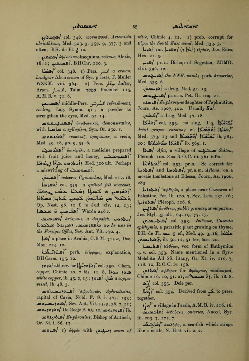 ♦.^Andarc' ^'^9/ col. 348. wormwood, Artemisia absinthium, Med. 303. 3, 359. 9, 377- 3 an(l often; BH. de PI. ^10. o\|/-moi/=obsequium, retinue, Alexis, 18. 2; BHChr. 120. 3. Juos/^ col. 348. x) Pers. j.—il a crown, headgear like a crown of Syr. priests, F. Muller WZKM. viii. 364. 2) Pers. JJL*.> halter, Aram. Talm. |DSK Fraenkel 115, A. M.B. v. 71. 6. middle-Pers. l^irL»l refreshment, cooling, Lag. Symm. 91 ; a powder to strengthen the eyes, Med. 92. 14. anoipavTiKos, demonstrative, with j^jooa syllogism, Syn. Or. 250. 1. .q 1 QiQi^ ononava^, opopanax, a resin, Med. 49. 18, 50. 9, 54. 6. cLaa^ oTUKoneX 1, a medicine prepared with fruit juice and honey, cuxS¥ Med. 300 ult. Perhaps a miswriting of ama}. yCU*A9\ranoKvvov, Cynanchus, Med. 212. 18. Uojjas/ col. 349. a quilted felt overcoat, .Jisa^ jJSfiLi* ot Jo1£ocl=> yOo^Jci ^ao '^£xo, Op. Nest. 96. 12 f. in Jud. xiv. 12, 13; ji.a..vao ©» Warda 246 r. son.ro^aa/ anoKpicris, a despatch, «oto^s_./ Jl.aaX.20 Isa.. *20? .Jn>a;fl3|o o©» he was in the Foreign Office, Sev. Ant. Yit. 270. 4. w a place in Arabia, C.B.M. 714 a, Doc. Mon. 224. 10. LaD_r»l_s/ perh. eirtpptjpa, explanation, BHCarm. 155. 10. >03/ abbrev. for J.^I*Oi3^col. 350. Chem. copper, Chimie 10. 7 bis, 11. 8, J»o*. ?Oi3 white copper, ib. 45. 2, 15 ; <03/ vu a copper vessel, ib. 48. 3. ' Afpobimds, Aphrodisias, capital of Caria, Nold. F. S. i. 474. 133; .aoo^uaa.jois/, Sev. Ant. Yit. 14. 5, 36. 7, 12 ; *aoDe Goeje B. 65. 12, *a>a..joi3/ ib. uao 0x06^3/ Euphronius, Bishop of Antioch, Or. Xt. i. 86. 17. yooowja/ 1) acppos with scum of nitre, Chimie 4. 12. 2) prob. corrupt for Evpos the South East wind, Med. 533. 3. Uws/ var. Jw.*3o/ (? J»l/) Ophir, Jac. Edes. Hex. 21. 5. ♦-is/ pr. n. Bishop of Segestan, ZDMG. xliii. 396. 12. >£fla^-» is/ the NNE. wind; perh. dnapuTias, Med. 533. 6. \a-aix.;3/ a drug, Med. 51. 13. pr.n.m. Pet. Ib. 109. 21. wXco iS l Euphrosyne daughter of Paphnutius, Journ. As. 1907, 402. Usually So/. yCLD-Jb^a drug, Med. 47. 18. Jl^s^col. 353. no sing. I.q. dried grapes, raisins; cf. Jfcoooo/ JfcLis/* Med. 573. 13 and Jfcoaao/ ib. 584. 20; J^itt.-socuso JfcCis/^ib. 569. 1. Afta, a village of Saltou, Pleropb. 100. 8 = R.O.C. iii. 361 infra. col. 353- Pr-n- So correct for U©V-2>/ and Jkflool^s/, pr.n.m. Aftona, on a mosaic tombstone at Edessa, Journ. As. 1906, 283. ^3/ ’Acf)6opia, a place near Caesarea of Palestine, Pet. Ib. 120. 7, Sev. Lett. 132. 16; P16roph. 126. 6. anoOfTov, public granary or magazine, Jos. Styl. 35 ult., 64. 19, 77. 13. yO.Na col. 353* inLBvpov, Cuscuta epithymis, a parasitic plant growing on thyme, BH. de PI. c^>. 5 af., Med. 49. 3, 16, JxXL*. 02*0. Issi?, ib. 50. 12, 51 ter, 601. 20. V [.>ft.ya/ Ebdvp.it, voc. form of Euthymius q. v. col. 353. Name mentioned in a Syr.- Melchite All SS. litany, Or. Xt. iv. 116. 7, 118. 10, B..O.C. iv. 156. yOih*2>i acpdapov for af/Baprov, undecayed, Chimie 16. 10, 51. 2i,='^).=wbo JJ>, ib. 18. 8. 3J/ col. 355. Dele par. Jloj/’ col. 354. Derived from to press together. >Jo/^ a village in Persia, A.M.B. iv. 216. 16. >W €K@oftcrtLs, outcries, Anecd. Syr. iii. 203. 7, 272. 7. aKa\r](f)T), a sea-fish which stings like a nettle, N. Hist. vii. 2. 2.