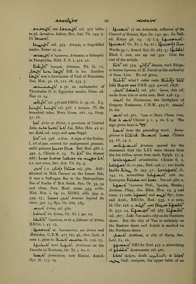 «3q._cq_^»7 see Ji3a_a.^»/ col. 377 infra, m.pi. apTonoTioi, bakers, Sev. Ant. Yit. 243. 7- Cf. bao>>/. >/ col. 377• arrayfjv, a long-billed wgder, Natur 27. 9. 6 ’Apidcro-os, Ariassus, a bishopric in Pamphylia, Nold. F. S. i. 472. 91. juq*r ’Aprepai, Artemas, Tit. iii. 12, VU^»/ u> K!*/ BH. in loc. Another was a forerunner of Paul of Samosata, Doc. Mon. 30. 16, 112. 28, 333. 5. uaooi.-A .1. n. pr. an ambassador of Theodosius II to Egyptian monks, Diosc. ed. Nau 22. 14. kfloijL^i^col. 376 and BHGr. ii. 39. 26. I.q. col. 378- 1 aprrjpla. PI. the bronchial tubes, Merx Gram. 161. 14, Geop. 51. 18. )**»/ Aria or Herat, a province of Central Asia, a.»o* fc^-us©/ Y+i} Jac. Edes. Hex. 41. 9; spe tLiot col. 1052 and o»©» Suppl. col. 378. a lion. A sign of the Zodiac, 1. 18 of par. correct for maligranati granum, milii granum Jo— o?? Ji?j.3. Ref. Med. 488. 1, 490. 2, Chimie 6. 13. To Ju»/y the disease add: Joo*»oo o'ot o*;^2io» Ju»/ i.e. lepa voaos, Sev. Ant. Yit. 85. 5. ycu»/ i.e. ^cu»|? Jlcuikss col, 380. Add: situated in Beth Garmai on the Lesser Zab, it was a Suffragan See to the Metropolitan See of Karka d’ Beit Selok, Syn. Or. 33, 34 and often, Pers. Mart, notes 443, 2180. Hist. Mon. i. 69. 12, ZDMG. xliii. 394. 9, 399- 15; Ji-=Ox? yo-i/ Arewan beyond the river, 396. 13, Syn. Or. 666, 285. Ai-ius, col. 380. J~a£»c•l+'iIan Arian, Or. Xt. i. 90. 10. ’Apiaviaai, to be a follower of Arius, BHGr. i. 47. 17. m. 'ApeiopavlTip;, an Arian and Manichee, C.B.M. 917 bis, pi., Sev. Lett. 6 note 1, gloss to Jfcs-o^i/ ib. 230. 15. text Ardatum, on the Danube in Noricum, Or. Xt. i. 82. 6. JxMftA*/ Ariminum, now Bimini, Anecd. Syr. iii. 175. 19. J.^aJ-5Q-.»/ i) an Ariminite, adherent of the Council of Rimini, Syn. Or. 132. 30; Jo. Tell, ed. Kleyn 58. 13. 2) i.q. l^riocu^: J^aXaD<x.»7 Or. Xt. i. 84. 21 ; J^j-od»I? Ji*^>- Warda 54 r; Anecd. Syr. iii. 287. 3 ; tf-W Ebed J. 200, 201 ap. col. 392. Dele the rest of the article. jUi^co!. 379. \ir denom. verb Ethpa. to become leprous, cf. R. Duval on the authority of Imm. Low. No ref. given. )HLLVr what ? cedar resin ItO-ilr Iii J>»1? JfcsJi.o? 001? DBB. 937. 4 = col. 1878. (Uma) col. 381. ’ipivov, iris oil, made from iris or orris root, Med. 148. 13. oJLl.?/ for Nazianzus, the birthplace of Gregory Nazianzen, C.B.M. 4236; oJluJj/ ib. ter. col. 381. Aprjs = Mars. Chem. iron, JJ)i3 o» «£©..»/ Chimie 3. 1, 4. 10, 6. 9. The sign given here is VTC’. from the preceding word, ferru¬ ginous = Chimie 53. 18, 54. 2. tDOC Aristeas, quoted for the statement that the LXX were chosen from l the ten tribes, seven from each, Epiph. 17. 3. ho cAxo^co_a*/ aristolochia, Chimie 6. 2, ,La^.^.jx»( ib. 11 pen., Med. 196. 2 ; two kinds iruilo JIa^.^, ib. 293. 32; JuocCa^aoi/, ib. 144. 21, miswritten 106. 20. Synonyms JJ©^>.3£o and Ju^3j. See col. 382. 2. Apauraa Ptol., 'Aparjinj, Strabo ; Aretissa, Pliny, Jac. Edes, Hex. 25. 3 and trans. 71 note, and Syr, Arm. and Arab., BHChr. Eccl. 535. 1 a note, id. Chr. 246. 4, jkA^j^woi? Jfcj^«jsc JJL^moi^ ib. 532. 14, col. 387, col. 367 ; Lake Van and a city on its Southern shore. But the city of Van is certainly on the Eastern shore and Arjesh is marked on the Northern shore. yfcsjM-i/ Arethusa, a city of Syria, Sev. Lett. 81. 16. BHChr. Eccl. 437. 2, miswriting of Arsamosata, col. 402. JliJ^j/ apa\vrj, Arab. cyj^JL*.!!, o* JjJkD»/ Gall, araignee, the upper table of an