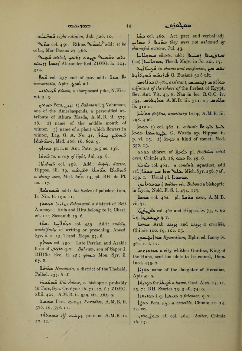 o*Ii-»fo^i right religion, Jab. 526. 10. col. 456. Ethpe.'^.©»:>i/’Add: to he calm, Mar Bassus 27. 366. settled, ot&^s »aV-» Jcsoo/ Alexander-lied ZDMG. lx. 204. 3i4- Jjo>.ia col. 457 end of par. add: JJ©»=> JJ? incessantly, Aphr. ult. fiehovr], a sharpnosed pike, N.Hist- vii- 3- 3- Pers. ^*44 1) Bahman i.q. Vohuman, one of the Ameshaspends, a personified at¬ tribute of Ahura Mazda, A. M. B. ii. 577. 18. 2) name of the middle month of winter. 3) name of a plant which flowers in winter, Lag. G. A. No. 41, J»cL» ^-*>0^ ^ja-sooiioo, Med. 266. 16, 602. 9. ^p]uo*s pr. n. m. Ant. Patr. 305 no. 138. J..©©o m. a ray of light, Jul. 49. 8. col. 458. Add: a\cf>6s, dartre, Hippoc. iii. 19, a shiny sore, Med. 602. 14, pi. BH. de PI. no. 117. JLclcc*=oc add: the lustre of polished iron, Is. Nin. B. 190. 11. ?aooo i 1*144 Behqawad, a district of Beit Aramaye; Kufa and Hira belong to it, Chast. 26. 11 ; Sassanidi 29. 6. »©o. k—|»Ooo col. 459. Add: rudely, unskilfully of writing or preaching, Anecd. Syr. ii. 2. 13, Theod. Mops. 57. 6. ^p|j©*.2> col. 459. Late Persian and Arabic form of y»o*»o q. v. Bahram, son of Sapor I, BHChr. Eccl. ii. 45 ; Mon. Syr. ii. 07. 8. Herakleia, a district of the Thebaid, Pallad. 237. 6 af. »<*.=> Bih-Sabur, a bishopric probably in Fars, Syn. Or. 670 : ib. 71. 27, f.; ZDMG. xliii. 402; A.M.B. ii. 559, tit., 565. 9. Pers. Paradise, A.M.B. ii. 576. 16, 578. 11. ?)|L-a.oo Ajl o-i.^4, pr. n. m. A.M.B. ii. 27. 12. lo^> col. 460. Act. part, and verbal adj. J) ]ls*ck=> they were not ashamed oj shameful actions, Jul. 43. Jk.jlLocH.2> chaste, add: JlS-^oLao (sic) )hwJloo>=>, Theod. Mops, in Jo. xxi. 17. <>*■=> in shame and confusion, 2u fc-* | l£»o*:a G. Busame 52 b ult. woeoUas /3orjOos, assistant, jxi} ^oollas adjutant of the cohort of the Prefect of Egypt, Sev. Ant. Vit. 43. 8, Nau in loc. B. O.C. iv. 554, A.M.B. iii. 311. 2; ib. 312 n. Julios ftorjdaa, auxiliary troop, A.M.B. iii. 298. 4 af. Joa=> 1) col. 462. 1. a tunic JJo o*X Uco G. Warda ap. Hippoc. ii. p. vi. 15. 2) J.sa=> a kind of comet, Med. 550- i3- uo.3 abbrev. of pi. /3ov/3aXoi wild oxen, Chimie 48. 16, aja.=> ib. 49. 6. col. 462. a conduit, aqueduct, add ref. Jici^o Joo* Mich. Syr. 258. 7af., 259. 1. Usual pi. ycu Juanas rj Bovftcov via, Bubona a bishopric in Lycia, Nold. F. S. i. 474. 127. JLsas col. 462. pi. )I=>o.r> oxen, A.M.B. vii. 71. col. 462 and Hippoc. iv. 73, v. 60 i- q- q-v- ).i5?q.s Arab, 4 and L&'ij4 a crucible, Chimie 100. 19, 102. 15. yci.a^.jlfaa Byzantium, Ephr. ed. Lamy iv. 361. n. 1. 12. a city whither Gordias, King of the Huns, sent his idols to be coined, Dion. Ined. 475. 7. name of the daughter of Herodias, Apis ,0. 9. liLjco for a hawk, Gest. Alex. 14. 11, 15. 7 ; BH. Stories 73. 3 af., 74. 9. ) iix. J a=> i. q. Jo a falconer, q. v. Pers. «Jj4 a crucible, Chimie 21. 14, 24. 20. vo>o..^clo cf. col. 464. butter, Chimie 16. 17.