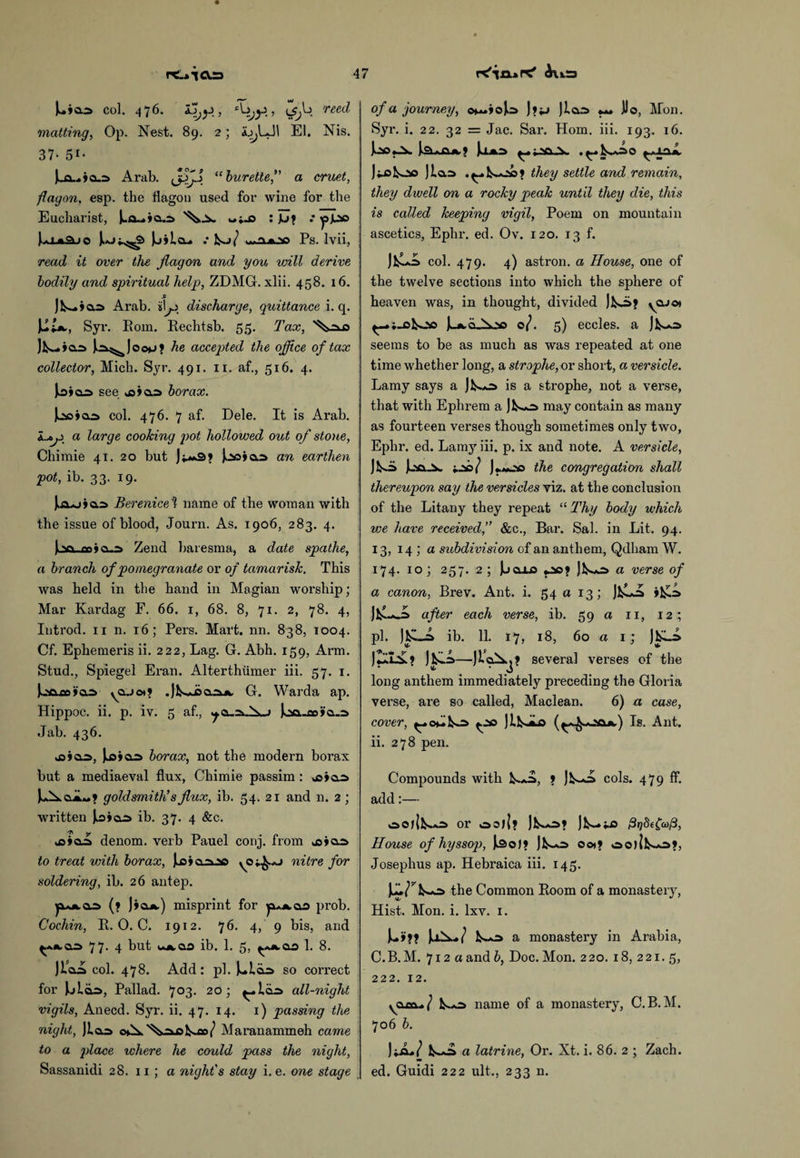 L »©■•=> col. 476. ijj(^b reed matting, Op. Nest. 89. 2; ajjLJI El. Nis. 37- 5i- (wO... y cus Arab. “ burette, a cruet, flagon, esp. the flagon used for wine for the Eucharist, Jua-Aao : JL>» .* ippo l*U3JO Juj^«^ JjilcL. •• JL>/ - jjoc Ps. Ivii, read it over the jiagon and you will derive, bodily and spiritual help, ZDMG. xlii. 458. 16. s Jl^.ia.3 Arab, iii o discharge, quittance i. q. Ut*., Syr. Eom. Rechtsb. 55. Tax, Jl>_»ar> |,a^)oo>jj he accepted the office of tax collector, Mich. Syr. 491. 11. af., 516. 4. J.d»oo see o»a=> borax. ioo col. 476. 7 af. Dele. It is Arab. i..tji a large cooking pot hollowed out of stone, Chimie 41. 20 but l-joiaa an earthen pot, ib. 33. 19. J..a*j»a:s Berenice ? name of the woman with the issue of blood, Journ. As. 1906, 283. 4. Joa_co»a.:s Zend baresma, a date spathe, a branch of pomegranate or of tamarisk. This was held in the hand in Magian worship; Mar Kardag F. 66. 1, 68. 8, 71. 2, 78. 4, Introd. 11 n. 16; Pers. Mart. nn. 838, 1004. Cf. Ephemeris ii. 222, Lag. G. Abh. 159, Arm. Stud., Spiegel Eran. Alterthiimer iii. 57. 1. j-axjx»ai ^ajot? .Jk-Liao*. G. Warda ap. Hippoc. ii. p. iv. 5 af., Joa-m»a-a Jab. 436. ojoo, Jjj»a;=> borax, not the modern borax but a mediaeval flux, Chimie passim : oioo Jb^ajL*? goldsmith’s flux, ib. 54. 21 and n. 2; written Joioo ib. 37. 4 &c. o»ao denom. verb Pauel conj. from oiao. to treat with borax, J^oioojso nitre for soldering, ib. 26 antep. (? ]»Qjk.) misprint for prob. Cochin, R. 0. C. 1912. 76. 4, 9 bis, and 77. 4 but u.»,o.o ib. 1. 5, 1. 8. Jiao col. 478. Add: pi. Liao so correct for Jjloo, Pallad. 7°3« 201 ^»l<b» all-night vigils, Anecd. Syr. ii. 47. 14. 1) passing the night, Jiao o»A.^o-oIsW Maranammeh came to a place where he could pass the night, Sassanidi 28. 11 ; a night's stay i. e. one stage of a journey, c*~»ojlo J»jj Jiao «*» JJo, Mon. Syr. i. 22. 32 = Jac. Sar. Horn. iii. 193. 16. Jo£«J^ J^kAa.9 JjOfcO J to loo Jiao .^.l^oo? they settle and remain, they dwell on a rocky peak until they die, this is called keeping vigil, Poem on mountain ascetics, Ephr. ed. Ov. 120. 13 f. J&Js col. 479. 4) astron. a House, one of the twelve sections into which the sphere of heaven was, in thought, divided Jibs? yOJ©» ^_;_cloo JotdAoo of 5) eccles. a Jl^o seems to be as much as was repeated at one time whether long, a strophe, or short, a versicle. Lamy says a Jlso> is a strophe, not a verse, that with Ephrem a JlL*o may contain as many as fourteen verses though sometimes only two, Ephr. ed. Lamy iii. p. ix and note. A versicle, Jibs JoclJs. too/ J^m-so the congregation shall thereupon say the versicles viz. at the conclusion of the Litany they repeat “ Thy body which we have received,” &c., Bar. Sal. in Lit. 94. 13, 14 ; a subdivision of an anthem, Qdham W. 174. 10; 257. 2 ; Jjoxo po? JlL*o a verse of a canon, Brev. Ant. i. 54 a 13; JlLo ills JlLJs after each verse, ib. 59 a 11, 12; pi. Jlbo ib. 11. 17, 18, 60 a 1 ; Jibs j£a-£? J^iLo—JlaXj? several verses of the long anthem immediately preceding the Gloria verse, are so called, Maclean. 6) a case, cover, ^.oLl^ JlULa (^^*00*.) Is. Ant. ii. 278 pen. Compounds with l**o, ? Jl^*=> cols. 479 fF. add:— oo)|l**o or oa)|? Jls^=>? Jk~»i«o House of hyssop, JiSoJ? JlL*o oo»? 00) ll^wO?, Josephus ap. Hebraica iii. 145. jthe Common Room of a monastery, Hist. Mon. i. lxv. 1. L»?? Ja!^..*/ l^*o a monastery in Arabia, C.B.M. 712 a and b, Doc. Mon. 220. 18, 221. 5, 222. 12. yUiu/ ls.*o name of a monastery, C.B.M. 706 b. JiA./ Iwo a latrine, Or. Xt. i. 86. 2 ; Zach. ed. Guidi 222 ult., 233 n.