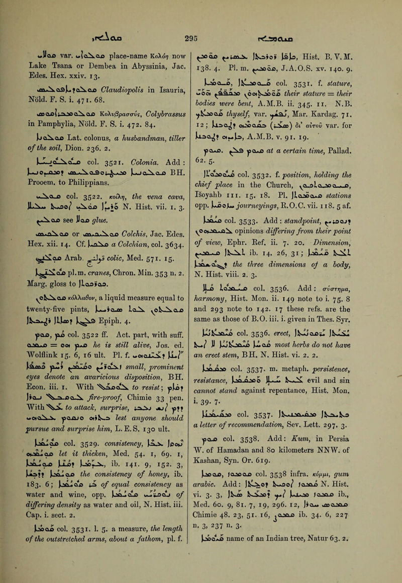 wlloo var. u»Iaixaa place-name K0X07 now Lake Tsana or Dembea in Abyssinia, Jac. Edes. Hex. xxiv. 13. >jfu\ cl3^»clA.cld Claudiopolis in Isauria, Nold. F. S. i. 47 r. 68. tfloCLol;a\ag^.CLO KoXvPpaacrvs, Colybrassus in Pamphylia, Nold. F. S. i. 472. 84. IjaAaa Lat. colonus, a husbandman, tiller of the soil, Dion. 236. 2. i_L_JaL^.aLc col. 3521. Colonia. Add : Ugj-a-'fl? >m«.\cuao^ooo UjoAoji BH. Prooem. to Philippians. w^ol_o col. 3522. kol\tj, the vena cava, 0/ u^.d.0 )L*»o N. Hist. vii. 1. 3. see JJaa glue. ax> or »m.aA cua Colchis, Jac. Edes. Hex. xii. 14. Cf. |u,flS.o a Colchian, col. 3634. Arab, colic, Med. 571. 15, JL^L^clo pl.m. cranes, Chron. Min. 353 n. 2. Marg. gloss to Jiaaj’ao. koWuOov, a liquid measure equal to twenty-five pints, jw^ia-eo la^Sk ^oi^a-a JUflD? ^^9 Epipb. 4. ^po_o, yio col. 3522 ff. Act. part, with suff. a.ta^o = 001 yx*s» he is still alive, Jos. ed. Wolflink 15. 6, 16 ult. PI. f. t*oiajJL£? lamo jiZi ^aaloo small, prominent eyes denote an avaricious disposition, BH. Econ. iii. r. With to resist', ^pJLo9 )»a_j '^ji-.oa-X fireproof, Chimie 33 pen. With to attach, surprise, ^ ■ j*j / y>9i u<mcA\ ysaj&jo ©t»]^a> lest anyone should pursue and surprise him, L. E. S. 130 ult. Jkaaiaa col. 3529. consistency, JpoJ o*-5aIoj3 let it thicken, Med. 54. 1, 69. 1, UoJcus JuLo? ib. 141. 9, 152. 3, Juia?? JcAIclo the consistency of honey, ib. 183. 6; of equal consistency as water and wine, opp. )oa_Icuo of differing density as water and oil, N. Hist. iii. Cap. i. sect. 2. U>ao col. 3531. 1. 5. a measure, the length of the outstretched arms, about a fathom, pi. f. ^aoaa ]Ka»o> IsJlo, Hist. B. V. M. 138. 4. PI. m. J.A.O.S. xv. 140. 9. boa_£, JfcLaoa_J> col. 3531. f. stature, «So* yoo»isooca their stature = their bodies were bent, A.M.B. ii. 345. 11. N.B. 7^ooaa thyself, var. yt&j, Mar. Kardag. 71. 12; Jj.=>a^» o*J»ajajs (».^oo) 81 alrov var. for Uaa^> o)«M»]k3, A.M.B. v. 91. 19. ^pa*a. ^3 ysa*j3 at a certain time, Pallad. 62. 5. JlaaoaLo col. 3532. f. position, holding the chief place in the Church, ya.ala^3a-*_D, Isoyahb in. 15. 18. PL Jiaaoa*.o stations opp. Uoojourneyings, R.O.C. vii. 118. 5 af. col. 3533. Add: standpoint, ^««aa.>? opinions differing from their point of view, Ephr. Ref. ii. 7. 20. Dimension, a ib. 14. 26, 31; J^.iOjk.cu^ the three dimensions of a body, N. Hist. viii. 2. 3. V 1 QNa « Ci Col. 3536. Add : (rva-rripa, harmony, Hist. Mon. ii. 149 note to i. 75. 8 and 293 note to 142. 17 these refs, are the same as those of B.O. iii. i. given in Thes. Syr. JJufcocIa col. 3536. erect, jkJjaa*! JfcsASi Jl u oo most herbs do not have an erect stem, BH. N. Hist. vi. 2. 2. joajlao col. 3537. m. metaph. persistence, resistance, kaajaaoo JLJ* evil and sin J 6 cannot stand against repentance, Hist. Mon. i- 39- 7- JiaftLioo col. 3537. aletter of recommendation, Sev. Lett. 297. 3. ^sa-o col. 3538. Add: Kum, in Persia W. of Hamadan and 80 kilometers NNW. of Kashan, Syn. Or. 619. u qjo, Ja^oaja col. 3538 infra. Koppt, gum arabic. Add: lS-00/ JaaaA N. Hist, vi. 3. 3, Jk»j» fcooo? JusLoo Jaaaja ib., Med. 60. 9, 81. 7, 19, 296. 12, J»a— »aocL5aj5 Chimie 48. 23, 51. 16, ja.ta.ja ib. 34. 6, 227 n. 3, 237 n. 3. JjsaaAo name of an Indian tree, Natur 63. 2.