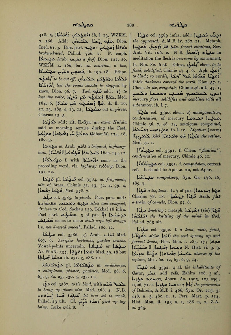 4t8. 5, )^Jo7 yQ^Aj* ib. 1. 13, WZKM. x. 166. Add: Dion- Ined. 61.3. Pass. part, )3»dA broken-kneed, Pallad. 726. 2. F. emph. Arab, a feof, Dion. 122. 20, WZKM. x. 166, but an exaction, a tax, ib. 199. 18. Ethpe. to be cut off, ^2^0fco JfcCFjio/, lest the roads should be stopped by snow, Dion. 96. 7. Pael add: 1) to lose the voice, J^ot ^io ]1aA, Med. 184. 6, JioLo JLo, ib. 11. 16, 22, 23, 185. 4, 13, 22; U&iLso cut in pieces, Charms 13. 5. JAL^clo add: rit. E.-Syr. an extra Hulala said at morning service during the Fast, Jilofcoc? rL jbxocx QdhamW. 174. 18, 180. 3. m. Arab. a brigand, highway¬ man, JfcLL»o]i Joo* Dion. 144.12. JiaAcf^o f. with same as the preceding word, viz. highway robbery, Dion. 191. 22. pi. U^J> col. 3584. m. fragments, bits of brass, Chimie 31. 23, 32. 4, 99. 4, JtcaA? ^£.,0, Med. 578. 7. y col. 3585. to pluck. Pass. part, add: K.. J.m*°L.o o.jljji.'sso select and compact, Preface to Cod. Sachau 139, Tekkaf 18 infra. Pael part. 5 of par. JJ» Jk.J.a>a25 9 y *• _ seems to mean skull-caps left shaggy i. e. not dressed smooth, Pallad. 180. 12. U4-® col. 3586. 3) Arab. lJ.ks Med. 607. 6. A triplex hortensis, garden or ache. Yowel-points uncertain, or _o Ar. PflnN. 337, jAao) Med. 39. 18 but JIjIcls ib. 231. 3, 288. 11. pi. m. KaTanXcKTfjLa, a cataplasm, plaster, poultice, Med. 58. 6, 65. 9, 80. 23, 230. 5, 232. 11. col. 3587. to tie, bind, with o*2*> to hang up above him, Med. 568. 4. N.B. »cf^.aj let him set to work, Pallad. 23 ult. Cf. 'fl** joco l* gird up thy loins, Luke xvii. 8. col. 3589 infra, add: the oppressed, A.M.B. iv, 267. 11. Metaph. ^=> force(^ citations, Sev. Ant. Yit. 106. 2. N.B. Jo^soP? in meditation the flesh is overcome by amazement, Is. Nin. 82. 6 af. Ethpe. 4-iT chem. to be fixed, solidified, Chimie 47. 4, 6. Aph. 4*< to bind) to curdle, LZfcJal’' thick darkness covered the earth, Dion. 57. 1. Chem. to fix, coagulate, Chimie 46. ult., 47. 1, j ~\-S.O ).-J»_CO»20 mercury fixes, solidifies and combines with all substances, ib. 1. 7. col. 3590. chem. 2) amalgamation, condensation, of mercury |u90^.f Jj-^a-o, Chimie 36. 7, 46. 24, amalgam, compound, l«.=Fw=>» ucxo^aA, ib. 1. 10. Ligature {nerve) Oo» )t^CL£> the retina, Med. 31. 1. JioP^-is col. 3591. f. Chem; “fixation”, condensation of mercury, Chimie 46. 21. col. 3591. f. compulsion, correct ref. It should be Apis js. 20, not Aphr. compulsory, Syn. Or. 176. 18, 189. 7. a tie, knot. L. 7 of par. J*^ja Charms 78. 18. Arab. ^IkS a train of camels, Dion. 57. 8. knotting) metaph. (sic) V** J^f the knitting of the mind in God, Pallad. 765 ult. HU* col. 3592. f. a knot, node, joint, the seed sprang up and formed knots, Hist. Mon. i. 285. 17; jAao ]fcC.F.lA-o JJ io^Jk-o N. Hist. vi. 3. 3. JP^-D JLofcOO? JuL.CUJk. abscess of the septum, Med. 62. 12, 63. 6, 9, 14. col. 3592. 4 af. the inhabitants of Qatar, ffaJ), add refs. Bahira 206. 3 af., )u^i5 >^qJourn. As. 1905, 103 sqq., 1906, 71. I. or ? )»i/ the peninsula of Bahrein, A.M.B. i. 466, Syn. Or. 215. 3, 448. n. 3, 480. n. 1, Pers. Mart. p. 114, Hist. Mon. ii. 153 n. 1, 188 n, 2, Z.A. ix. 365.