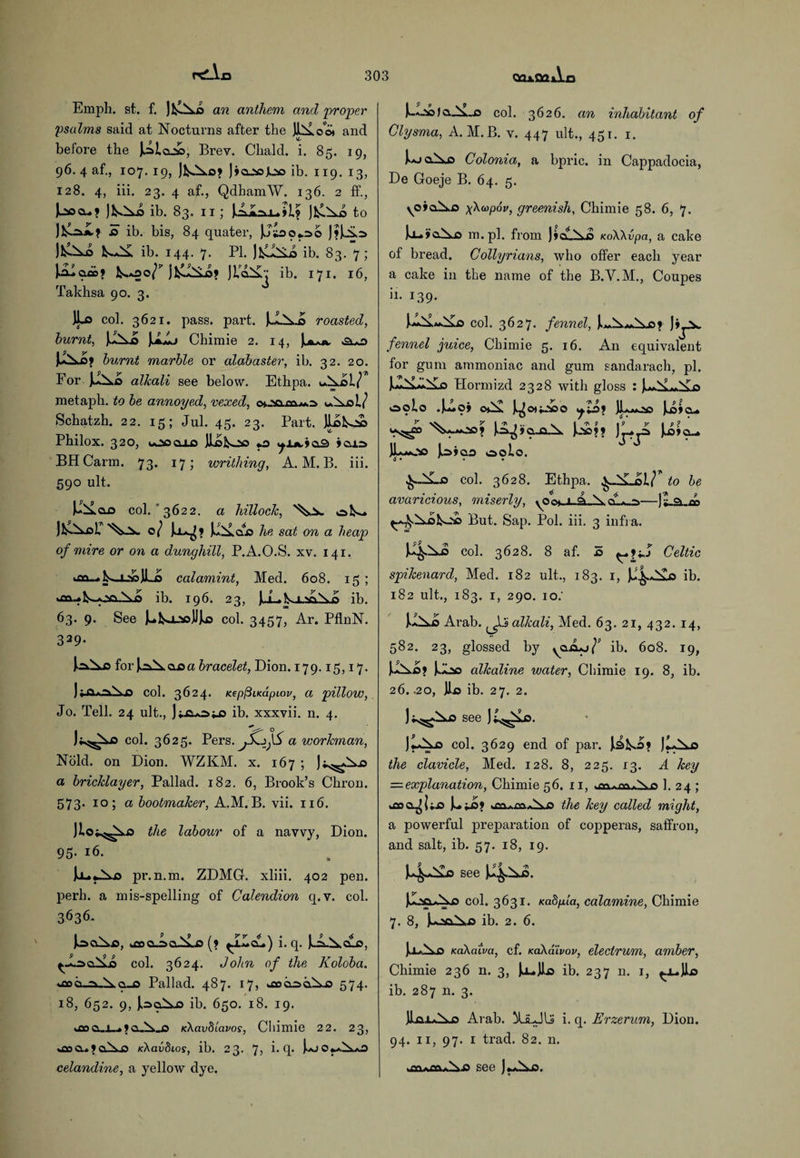 p£_V Emph. st. f. ] AAo an anthem and 'proper psalms said at Nocturns after the UA oo* and before the JA lai, Brey. Chald. i. 85. 19, 96. 4 af., 107. 19, JfcAx.o9 J90.50.ln5 ib. 119. 13, 128. 4, iii. 23. 4 af., Qdham'VV. 136. 2 ff., JfcOxo ib. 83. 11; iAi.nJ_.il9 JAAo to J*^I? £> ib. bis, 84 quater, JJsooj.no J?iAn J&Xo k-JA ib. 144. 7. PI. ib. 83. 7 ; JAlaioj ^.*00/'’ JAJAA? JL’qAj ib. 171. 16, Takhsa 90. 3. 4- col. 3621. pass. part. JJAxo roasted, burnt, JJaA |iAj Chimie 2. 14, jliAjv S\*£y JjAo? burnt marble or alabaster, ib. 32. 20. For JJAo alkali see below. Ethpa. uAol/ metaph. to be annoyed, vexed, ouao»oaj*n u.AoL/ Schatzh. 22. 15; Jul. 45. 23. Part. JloAns Philox. 320, ousocuus Jlifcoo *.o ^Jj».ia3 icon BH Carm. 73. 17; writhing, A. M. B. iii. 590 ult. J^AoO col. 3622. a hillock, oA- 0/ u^9 iXaA he sat on a heap of mire or on a dunghill, P.A.O.S. xv. 141. •jxi.+ 1n_juJ JJLo calamint, Med. 608. 15 ; >aulk<JiAo ib. 196. 23, JdLlXinoXo ib. 63. 9. See J^fcsj_»JJlo col. 3457, Ar. PflnN. 339- inXc for inXaoa bracelet, Dion. 179.15,17. ) col. 3624. KepfilKapiov, a pillow, Jo. Tell. 24 ult., J;„fi*n;j5 ib. xxxvii. n. 4. col. 3625. Pers. a workman, Ncild. on Dion. WZKM. x. 167 ; Jj.^Au.0 a bricklayer, Pallad. 182. 6, Brook’s Chron. 573. 10; a bootmaker, A.M. B. vii. 116. Jlos^o the labour of a navvy, Dion. 95- 16. pr.n.m. ZDMG. xliii. 402 pen. perh. a mis-spelling of Calendion q. v. col. 3636- inoAo, keoo.ncuA.J5 (? ^ILcu.) i. q. Jv.A.AdLo, y-LnoAo col. 3624. John of the Koloba. *ooo_n_Ao_o Pallad. 487. 17, keoonoAo 574. 18, 652. 9, J.noXo ib. 650. 18. 19. kflo o_j_^ 9 0..A.0 KXavblavos, Chimie 22. 23, uacu90.A.0 icXavdios, ib. 23. 7? i- q* i*j celandine, a yellow dye. Ia._A_o col. 3626. an inhabitant of Clysma, A. M.B. v. 447 ult., 451. 1. 1-0 oAjs Colonia, a bpric. in Cappadocia, De Goeje B. 64. 5. yoiaAo yXwpoy, greenish, Chimie 58. 6, 7. Jlu i'oXo m.pl. from JicuAo KoWvpa, a cake of bread. Collyrians, who offer each year a cake in the name of the B.V.M., Coupes ii. 139. col. 3627. fennel, Ji^JX fennel juice, Chimie 5. 16. A11 equivalent for gum ammoniac and gum sandarach, pi. UAAAo Hormizd 2328 with gloss : Ju«.A~Ai5 oolo .JA<59 C*A J^0»i_V50 JL^OO ]lA9CU us^> '%.A.-oo? ln^9o_Q.A Jjso?? JA»o_ ]LaOo Lnios 00L0. 6 • • • col. 3628. Ethpa. ,^-A-ol/71 to be avaricious, miserly, yOot_L-A.-A.cLwn—1;9 w But. Sap. Pol. iii. 3 infra. JJ^Ao col. 3628. 8 af. 5 Celtic spikenard, Med. 182 ult., 183. 1, Jj£.JAo ib. 182 ult., 183. 1, 290. 10; JJAi Arab. alkali, Med. 63. 21, 432. 14, 582. 23, glossed by yoouj/* ib. 608. 19, JuAA? Jjoo alkaline water, Chimie 19. 8, ib. 26. .20, Jlo ib. 27. 2. Ji^Ao see Jt^uo. JAAo col. 3629 end of par. JAfco? JAAo the clavicle, Med. 128. 8, 225. 13. A key = explanation, Chimie 56. 11, .nr>. tw .X n 1. 24 ; kfloo^lija kCa.mAj5 the key called might, a powerful preparation of copperas, saffron, and salt, ib. 57. 18, 19. see 14^8. J.^cuAo col. 3631. Kadpla, calamine, Chimie 7. 8, U-noAo ib. 2. 6. JxAo KaXatva, cf. KaXaivov, electrum, amber, Chimie 236 n. 3, Jj_JLd ib. 237 n. 1, ^.j_JLo ib. 287 n. 3. JJjai*Ao Arab. Xa-Jls i. q. Erzerum, Dion. 94. 11, 97. 1 trad. 82. n. .see Jj-Ao.