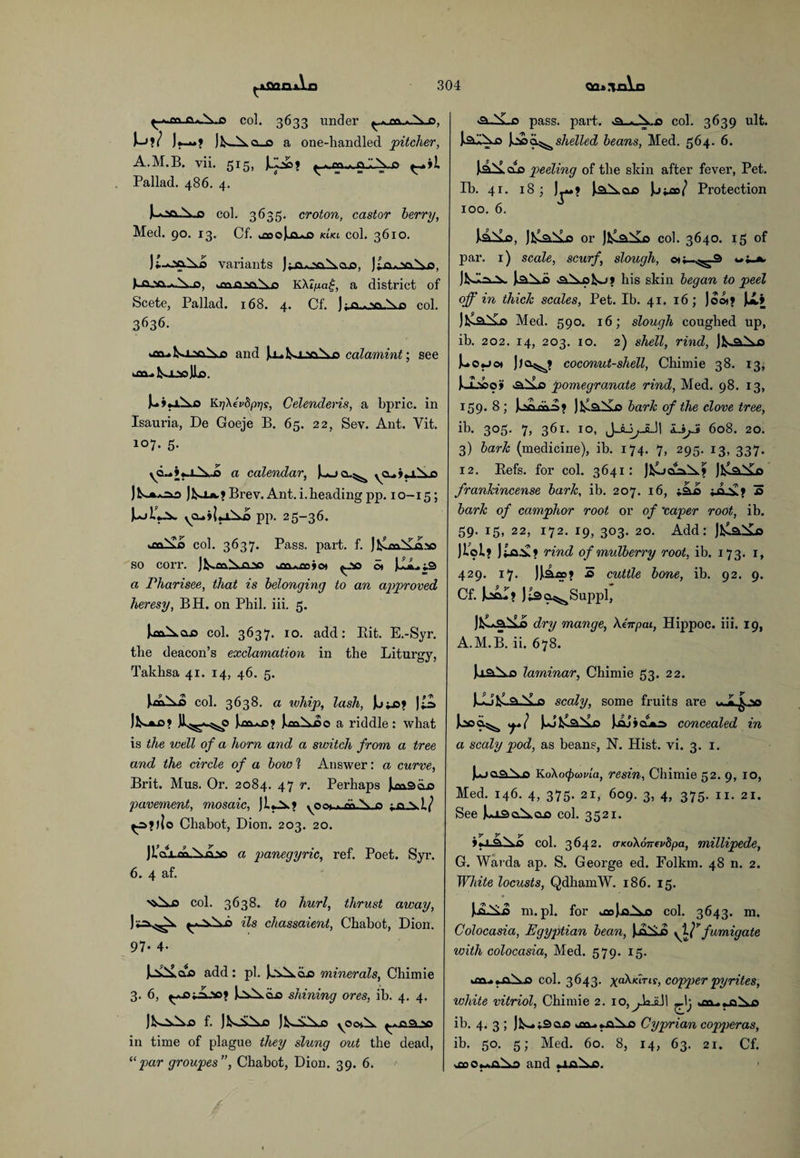 col. 3633 under ^.mAo, M?/ J.—? o_o a one-handled pitcher, A.M.B. vii. 515, Jjj©? Pallad. 486. 4. col. 3635. croton, castor herry, Med. 90. 13. Cf. ^oMuj tenet col. 3610. Jt-oaAo variants J;_a*oai*a.o, Jiaoo^o, Lojso~*Auo, *en-QNaX.o K\lpa£, a district of Scete, Pallad. 168. 4. Cf. ) f-Q.v\\n col. 3636. onuk>i.>o\,o and )o»k.i-vt\p calamint; see aiukoo© Jio. 1- »a\fi KrjXevdprjs, Celenderis, a bpric. in Isauria, De Goeje B. 65. 22, Sev. Ant. Vit. 107. 5. yd.A».i.,A-ia a calendar, Mjo^ yn.«ri\o JkoA,?Brev. Ant. i. heading pp. 10-15; pp. 25-36. col. 3637. Pass. part. f. J^m^Lcdso so corr. jKaa.ixo2*5 *tture jot ^so St (A., i2> a Pharisee, that is belonging to an approved heresy, BH. on Phil. iii. 5. col. 3637. 10. add: Pdt. E.-Syr. the deacon’s exclamation in the Liturgy, Takhsa 41. 14, 46. 5. col. 3638. a whip, lash, JLi;j3? |M JlA*o>? Jl^^o lows? luAio a riddle : what is the well of a horn and a switch from a tree and the circle of a bow 1 Answer: a curve, Brit. Mus. Or. 2084. 47 r. Perhaps Msdis pavement, mosaic, JUm yOQt->-Qft.\„C ^o.?)|o Chabot, Dion. 203. 20. 6. 4 af. a panegyric, ref. Poet. Syr. col. 3638. to hurl, thrust away, ils chassaient, Chabot, Dion. 97. 4. ^’vs£ao add: pi. I^Aiin minerals, Chimie 3. 6, ^OiAoo? MAclo shining ores, ib. 4. 4. Jk-iA.0 f- )kA\o J kAAo yOOiX >o in time of plague they slung out the dead, “par groupes”, Chabot, Dion. 39. 6. >aALo pass. part. col. 3639 ult. ladAo M>o^shelled beans, Med. 564. 6. laiLcxo peeling of the skin after fever, Pet. Ib. 41. 18; l&Acuo Protection xoo. 6. J laA-o, JfcCa.iLo or JfclaXu col. 3640. 15 of par. 1) scale, scurf, slough, ott-^3 w^a JfcdA-i* la.Ad his skin began to peel off in thick scales, Pet. Ib. 41. 16; )oot? U.» Med. 590. 16; slough coughed up, ib. 202. 14, 203. 10. 2) shell, rind, jk^j) Uo«jcs Jjo^? coconut-shell, Chimie 38. 13, l-iocoji <a.Ao pomegranate rind, Med. 98. 13, 159.8; Mm/S? Ma.i£o bark of the clove tree, ib. 305. 7, 361. 10, L.ijJ 608. 20. 3) bark (medicine), ib. 174. 7, 295. 13, 337. 12. Refs, for col. 3641: JkooaA? JfclaXxs frankincense bark, ib. 207. 16, isLd ; q y« 3 bark of camphor root or of 'caper root, ib. 59. 15, 22, 172. 19, 303. 20. Add: JklaiU Jiol.? jioy ? rind of mulberry root, ib. 173. 1, 429. 17. JM*? s> cuttle bone, ib. 92. 9. Cf. Mu? Jilsa^Suppl, Jl^Laiuo dry mange, Xinpai, Hippoc. iii. 19, A.M.B. ii. 678. UaAa laminar, Chimie 53. 22. scaly, some fruits are ^ v% (Alya.Ad Jjaj»cuA=> concealed in a scaly pod, as beans, N. Hist. vi. 3. 1. JujoaXo KoXocpcovia, resin, Chimie 52. 9, 10, Med. 146. 4, 375. 21, 609. 3, 4, 375. 11. 21. See ka3a.^a-o col. 3521. col. 3642. (TKokonfvhpa, millipede, G. Warda ap. S. George ed. Folkm. 48 n. 2. White locusts, QdhamW. 186. 15. m.pl. for .^oloAo col. 3643. m. Colocasia, Egyptian bean, y^J7 fumigate with colocasia, Med. 579. 15. col. 3643. ^a\tartr, copper pyrites, white vitriol, Chimie 2. 1 o, ^.kJiJ 1 ib. 4. 3; Jfc—vSoo ocu.~aAo Cyprian copperas, ib. 50. 5; Med. 60. 8, 14, 63. 21. Cf. and 4a\c.