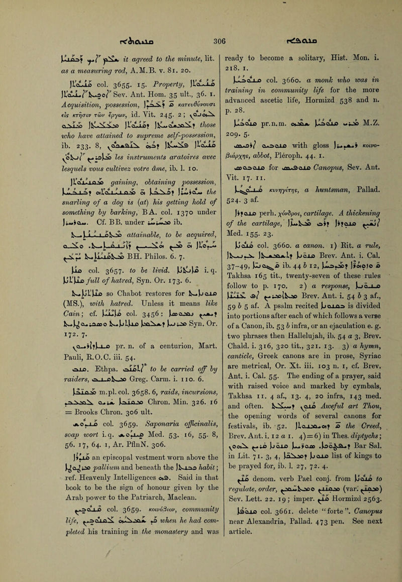 Julio? <y\v it agreed to the minute, lit. as a measuring rod, A.M.B. v. 81. 20. JicLio col. 3655. 15. Property, JLaL-Lo Ji’aiL^^AOo/’ Sev. Ant. Horn. 35 ult., 36. 1. Acquisition, possession, JtAX? £> Karevdvvovcri els KTTjfJiv tcdv epycoV) id. Yit. 245. 2; vaji\ JfcL^Jio© JL'cuii? J^cSooS? those who have attained to supreme self-possession, ib. 233. 8, yCo*2Li^. otA» Jfcl«^3 JLclAo les instruments aratoires avec lesquels vous cultivez votre dme, ib. 1. 10. J bailing gaining, obtaining possession, 9 9 y yr 4 9 jr — I v F I 9 9.4 ,7 -m -'t ot].Oui->-i.a,^o ot pAs; J?o..*, the snarling of a dog is (at) his getting hold of something by barking, BA. col. 1370 under j CLa*. Cf. BB. under tLiioo ib. Is-* JA I i 0 attainable, to be acquired, o..Aso .!S—»1—Q-i-ik» * AfLos ^£> ot JLo.-- ^Z BH. Philos. 6. 7. Ji* col. 3657. to be livid. JufcoJas i. q, \j)i\Asi full of hatred, Syn. Or. 173. 6. !^jjls)Ix> so Chabot restores for k—Joaxo (MS.), with hatred. Unless it means like Gain; cf. J.I1IJ.0 col. 3456: (aocuyaj a... o k.-.|ui)a.o (xiA.*.? J^joo Syn. Or. 172. 7. yCl..* ihU-o pr. n. of a centurion, Mart. Pauli, B.O.C. iii. 54. ojlo. Ethpa. olol/ to be carried off by raiders, Greg. Carm. i. no. 6. JoLa:s£> m.pl. col. 3658. 6, raids, incursions, Joaxuso Chron. Min. 326. 16 = Brooks Chron. 306 ult. Aolii col. 3659. Saponaria officinalis, soap wort i. q. Med. 53. 16, 55. 8, 56. 17, 64. 1, Ar. PflnN. 306. J»iii an episcopal vestment worn above the ^0.^03 pallium and beneath the Jb.100 habit; ref. Heavenly Intelligences ©>3. Said in that book to be the sign of honour given by the Arab power to the Patriarch, Maclean. ^oqLl-o col. 3659. tcoivofitov, community life, cAcihai J> when he had com¬ pleted his training in the monastery and was ready to become a solitary, Hist. Mon. i. 218. 1. JJLz>dLi_o col. 3660. a monk who was in training in community life for the more advanced ascetic life, Hormizd 538 and n. p. 28. JuAolo pr.n.m. ot-sa*, JjAoxo wjjso M.Z. 209. 5. .tvw.-ii/ o*x>aio with gloss Jkolvo- /3idf>xr]s, abbot, Pleroph. 44. 1. uDoasaio for kCQjwSqxd Canopus, Sev. Ant. Yit. 17. 11. Ju^jcLuo KvirjyeTTjs, a huntsman, Pallad. 524. 3 af. Jifoxo perh. xdvdpos, cartilage. A thickening of the cartilage, JjL»fcoc o»» J»?a-Lo Med. 155. 23. JJculo col. 3660. a canon. 1) Bit. a rude, Jb~*j Jb>.jLNa.it, 1> JkjQjjs Brev. Ant. i. Cal. 37-49, Jjuo^d ib. 44 b 12, Jj'otojo b Takhsa 165 tit., twenty-seven of these rules follow to p. 170. 2) a response, |jqxs jJlliiSL Brev. Ant. i. 54 b 3 af., 59 b 5 af. A psalm recited Jbcii-ao is divided into portions after each of which follows a verse of a Canon, ib. 53 b infra, or an ejaculation e. g. two phrases then Hallelujah, ib. 54 a 3, Brev. Chald. i. 316, 320 tit., 321. 13. 3) a hymn, canticle, Greek canons are in prose, Syriac are metrical, Or. Xt. iii. 103 n. 1, cf. Brev. Ant. i. Cal. 55. The ending of a prayer, said with raised voice and marked by cymbals, Takhsa 11. 4 af., 13. 4, 20 infra, 143 med. and often. \Q-U3 Aweful art Thou, the opening words of several canons for festivals, ib. 52. Jlcu-»-«» io the Creed, Brev. Ant. i. 12 a 1. 4) — 6) in Thes. diptychs; Jod-Lo J^y'ooo .Jioa^^-.? Bar Sal. in Lit. 71. 3, 4, JiiXao? Jjoxo list of kings to be prayed for, ib. 1. 27, 72. 4. ^La denom. verb Pael conj. from JJcod to regulate, order, (var.' ^lajo) Sev. Lett. 22. 19; imper. ^Ab Hormizd 2563. JkSojLO col. 3661. delete “forte”. Canopus near Alexandria, Pallad. 473 pen. See next article.