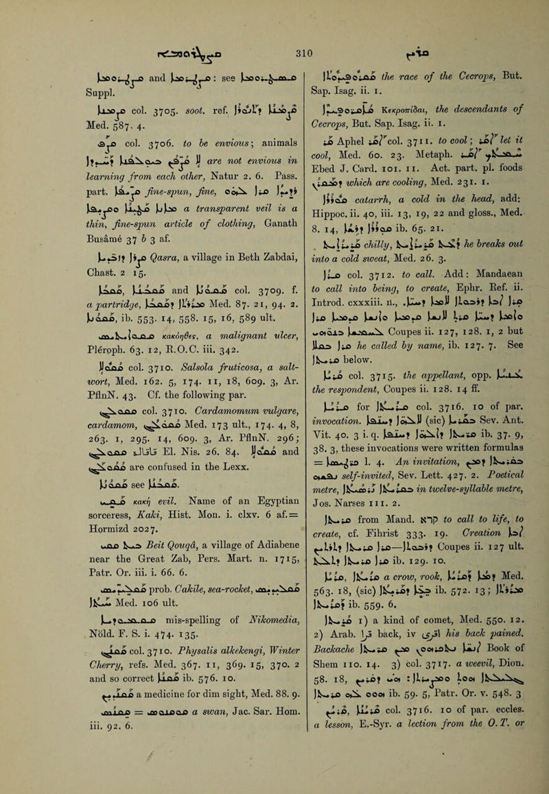 |u'sooi_^_D and Joaj_^,us : see Joaoi-^-aa-O Suppl. Jjj*sTia col. 3705. soot. ref. J»culT? Joaojja Med. 587. 4. y col. 3706. to be envious; animals 9 — 9 J**_d> Jaa.^.9^0 V are not ^vious in learning from each other, Natur 2. 6. Pass, part. fine-spun, fine, 00^. jus j~?» JsU^ja Jljso a transparent veil is a thin, fine-spun article of clothing, Ganath Busarne 37 b 3 af. MuiJ? J»jO Qasra, a village in Beth Zabdai, Chast. 2 15. Jiojaia, ii-Anis and JJd„a_o col. 3709. f. a partridge, a» JL’jiao Med. 87. 21, 94. 2. M<uua, ib. 553. 14, 558. 15, 16, 589 ult. .on .N. Jo.n.ja KaKorjdfs, a malignant ulcer, Pleroph. 63. 12, R.O.C. iii. 342. JJoAja col. 3710. Salsola fruticosa, a salt¬ wort, Med. 162. 5, 174. 11, 18, 609. 3, Ar. PflnN. 43. Cf. the following par. |A00a col. 3710. Cardamomum vulgare, cardamom, ts^diua Med. 173 ult., 174. 4, 8, 263. 1, 295. 14, 609. 3, Ar. PflnN. 296; j^cuus JLslS El. Nis. 26. 84. JJaAo and «^£<a.ao are confused in the Lexx. Juoxua see Jjojua. ■. a cs KciKTj evil. Name of an Egyptian sorceress, Kaki, Hist. Mon. i. clxv. 6 af.= Hormizd 2027. ■ k-*s Beit Qouqd, a village of Adiabene near the Great Zab, Pers. Mart. n. 1715? Patr. Or. iii. i. 66. 6. prob. Cakile, sea-rocket, o J£A Med. 106 ult. J—►jo.-ao.-iaus mis-spelling of Nikomedia, Nold. F. S. i. 474. 135. col. 3710. Physalis alkekengi, Winter Cherry, refs. Med. 367. 11, 369. 15, 370. 2 and so correct Ja.a.0 ib. 576- 10. ^,,ina a medicine for dim sight, Med. 88. 9. .Mi ao =r kOoa.uaao a swan, Jac. Sar. Horn, iii. 92. 6. JlVUsouai) the race of the Cecrops, But. Sap. Isag. ii. 1. Jy. cv,- t*J ci KeKpo7ri8ai, the descendants of Cecrops, But. Sap. Isag. ii. 1. ji> Aphel ua^cd. 3711. to cool\ -J>F lei it cool, Med. 60. 23. Metaph. ±J>F .jfcluc-i Ebed J. Card. 101. 11. Act. part. pi. foods yi.a.^a? which are cooling, Med. 231. 1. jyjaia catarrh, a cold in the head, add; Hippoc. ii. 40, iii. 13, 19, 22 and gloss., Med. 8. 14, JA>? )»»oo ib. 65. 21. k-li.ua chilly, k-ii.ua he breaks out into a cold sweat, Med. 26. 3. Ji_o col. 3712. to call. Add: Mandaean to call into being, to create, Ephr. Bef. ii. Introd. cxxxiii. ii., •i—»? ).^a JJ Jlooi? Jo/ Jkia Ju*aua JkAjjo Jocus lj.js *♦? J:*s|o wo*d±=> Coupes ii. 127, 128. 1, 2 but JLua J i-ia he called by name, ib. 127. 7. See !fc~us below. Jii.'O col. 3715- the appellant, opp. JJ.uA. the respondent, Coupes ii. 128. 14 ff. J-uia for JA—Ao col. 3716. 10 of par. invocation. )Xl~> JdXJ (sic) J-uao Sev. Ant. Yit. 40. 3 i. q. JoXi? Jk-us ib. 37. 9, 38. 3, these invocations were written formulas = Jixi^us 1. 4. An invitation, ^aoj Jk— ;aa> ■ self-invited, Sev. Lett. 427. 2. Poetical metre, jCuo in twelve-syllable metre, Jos. Narses iii. 2. JlA*US from Mand. fcOp to call to life, to create, cf. Fihrist 333. 19. Creation Jo/ Jk-.ua Jus—Jlco»? Coupes ii. 127 ult. kXl? Jk-u> Jus ib. 129. 10. JJua, JA-.us a crow, rook, Ui<s? JAa? Med. 563. 18, (sic) Jls*u>? Mu? ib. 572. 13; JUiiao Jt-us? ib. 559. 6. Jk—us 1) a kind of comet, Med. 550. 12. 2) Arab. \Js back, iv <jfi\ his back pained. Backache Jk-us ^oa yOotu>k-> JAj/ Book of Shem no. 14. 3) col. 3717. a weevil, Dion. 58. 18, Jot ijluj-aco loot Jk-XX^ Jk-U> ©X ooo) ib. 59. 5, Patr. Or. v. 548. 3 fAiO, Jiltis col. 3716. 10 of par. eccles. a lesson, E.-Syr. a lection from the 0. T. or