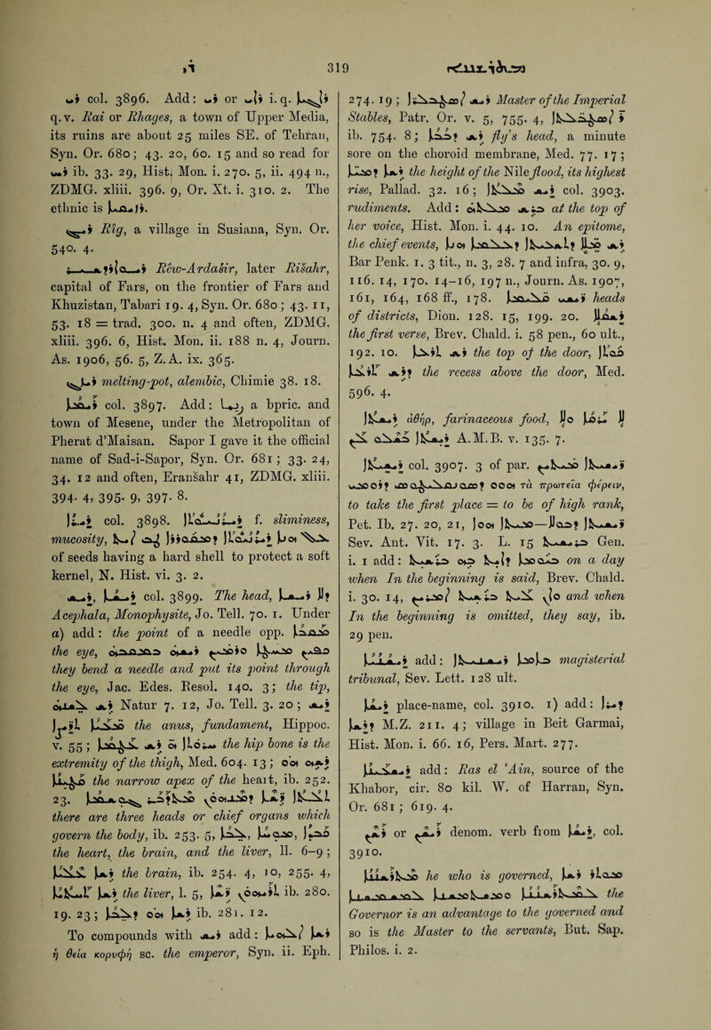 col. 3896. Add: «» or i. q. J^Jj q. v. 1iai or Rlxages, a town of Upper Media, its ruins are about 25 miles SE. of Tehran, Syn. Or. 680; 43. 20, 60. 15 and so read for w» ib. 33. 29, Hist, Mon. i. 270. 5, ii. 494 n., ZDMG. xliii. 396. 9, Or. Xt. i. 310. 2. The ethnic is juAiii. Rig, a village in Susiana, Syn. Or. 540. 4. ; - - _.» Rew-Ardasir, later Risahr, capital of Fars, on the frontier of Fars and Khuzistan, Tabari 19. 4, Syn. Or. 680 ; 43. 11, 53. 18 = trad. 300. n. 4 and often, ZDMG. xliii. 396. 6, Hist. Mon. ii. 188 n. 4, Journ. As. 1906, 56. 5, Z. A. ix. 365. melting-pot, alembic, Chimie 38. 18. col. 3897. Add: a bpric. and town of Mesene, under the Metropolitan of Pherat d’Maisan. Sapor I gave it the official name of Sad-i-Sapor, Syn. Or. 681; 33. 24, 34. 12 and often, Eransahr 41, ZDMG. xliii. 394- 4, 395- 9, 397- 8- \L+i col. 3898. JLcAoi_»> f. sliminess, mucosity, is-./ ^ jijaAao? JL’cAjt*’ Ju o> of seeds having a hard shell to protect a soft kernel, N. Hist. vi. 3. 2. col. 3899. The head, D? Acephala, Monophysite, Jo. Tell. 7°. i- Under a) add : the point of a needle opp. ^ia.20 the eye, c*a. » ^20 »o ^^.20 they bend a needle and put its point through the eye, Jac. Edes. Besol. 140. 3; the tip, a.» Natur 7. 12, Jo. Tell. 3. 20; a-» the anus, fundament, Hippoc. v. 55 ; f v. a.> o* the hip bone is the extremity of the thigh, Med. 604. 13 ; o’o» ©>*•» the narrow apex of the heart, ib. 252. 23. IuSXaO-^ yOOt-L-VS? \JSLt JfclALl there are three heads or chief organs which govern the body, ih. 253. 5, J.ao the heart, the brain, and the liver, 11. 6-9 ; w* the brain, ih. 254. 4, 10, 255. 4, u* the liver, 1. 5> yOo*-»»l. ib. 280. 19. 23; o’cn ib. 281. 12. To compounds with a.» add: rj Qt'ia KofjiHpr'j sc. the emperor, Syn. ii. Fph. 274. 19; cot jl+j Master of the Imperial Stables, Patr. Or. v. 5, 755. 4, ib. 754. 8; a» fly ’s head, a minute sore on the choroid membrane, Med. 77. 17; JA20? J.a» the height of the Nil e flood, its highest rise, Pallad. 32. 16; aH col. 3903. rudiments. Add: a tr> at the top of her voice, Hist. Mon. i. 44. 10. An epitome, the chief events, Jjo* )>.2CihO>.» JIsAxaI* JLso a» Bar Penk. 1. 3 tit., n. 3, 28. 7 and infra, 30. 9, 116. 14, 170. 14-16, 197 n., Journ. As. 1907, 161, 164, 168 ff., 178. IcaAi heads of districts, Dion. 128. 15, 199. 20. ILIa* the first verse, Brev. Chald. i. 58 pen., 60 ult., 192. 10. JkJ^»L a» the top of the door, jbao ux a** the recess above the door, Med. 596. 4. J1£a** hdr'ip, farinaceous food, JJo JJ o.^az> ]1£a»» A.M. B. v. x35. 7. col. 3907. 3 of par. Jk.**..* uOCOM 00O» Ta ivpccTeia (jiepeiv, to take the first place — to be of high rank, Pet. Ib. 27. 20, 21, Joo» jfcwjso—Jlas? Sev. Ant. Yit. 17. 3. L. 15 Gen. i. 1 add: oq=> N...I? Joocdo on a day when In the beginning is said, Brev. Chald. i. 30. 14, yjo and when In the beginning is omitted, they say, ib. 29 pen. JJLLa...* add: )b-.* jl.a-.» magisterial tribunal, Sev. Lett. 128 ult. JuL.* place-name, col. 3910. 1) add: ];_.* |aM M.Z. 2x1. 4; village in Beit Garmai, Hist. Mon. i. 66. 16, Pers. Mart. 277. JJL^a- » add: Ras el 'Ain, source of the Khabor, cir. 80 kil. W. of Harran, Syn. Or. 681 ; 619. 4. or denom. verb from J.aH, col. 391°. JjuAifco© he who is governed, Ja* ila-20 IuL.aja-.a.'a.^, )>.ia>o,20c the Governor is an advantage to the governed and so is the Master to the servants, But. Sap. Philos, i. 2.