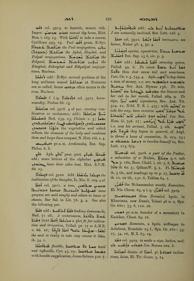 oo» col. 3913. to bestride, mount, ride. Imper. ^lcao.tx> oo.o» mount thy horse, Hist. Mon. i. 165. 13. With )A»o/ to take a course, Cyrillona 593. 15. Pael gram. E-Syr. |L»a2s.A. ];.*sd the Pael conjugation, lE.2s0I.s0 the Aphel, Shaphel, and Palpal conjugations, )E.*. <zm~L jErso I2& the Ethpaal, ] E-*. o_»_ A JE-ovoLso the Ettaphal, Eshtaphal and Ethpalpal conjuga¬ tions, Maclean. \LL*\ add : E-Syr. several portions of tlie long anthems named l_isla.2o at Nocturns are so called, hence ooOi.o> often means to the tune, Maclean. Jiaaii f. i. q. Jld-xsoj col. 3917. horse¬ manship, Probus 86. 15. UAolso col. 3918. 4 of par. causing com¬ bination or coalescence, add : JlSrA -q JL.L JxlmJLsoo Med. 139. 23, Chimie 1. 3; la.2u yOO)l^»*l^.a;5O0 . ] i.^^3 u.£ClD l ? yOO)E*Xfciaaa y<5cHi.oo» lI^Jo the vegetative soul which collects the elements of the body and combines them and keeps them compact, N. Hist. viii. 1. 4. S> pr.n. m. Archimedes, But. Sap. Philos. 6. 8. t-o». Aph. ^oii^pass. part. <.Oi2&>, add: some letters of the alphabet ^.*10^233 have their sides bent, Hist. B.Y.M. 68. 23. JlaiAoi col. 3920. Add: |Aicu. the inclination of the thoughts, Is. Nin. B. 209. 4 af. Us> col. 3921. a tone, yisojfcoo ^.oaoo )^*jqAo JL-ojo some prayers are said simply and others to tones or chants, Bar Sal. in Lit. 76. 3, 4. See also the following par. add : L-*»>Eis.? l-ioj looking downwards, Med. 71 ult. A watercourse, )l2sA?X U2£? (text Jioi) JJAi^o a pi °t Jit for cultiva¬ tion and irrigation, Pallad. 50. 17 = A.M.B. v. 66. 16; U3r? )iot EL^ — \lsu the soul is ready to take any course it likes, ib. 34. 1. liioifcoo flexible, Uioifcoo JJo Ju.».o hard and inflexible, Cyr. 45. 29; luoiEoo j,m*2Ls with humble supplication, Jesus-Sabran 520. 7. add: E-»l-i~i-o»E23s I am naturally inclined, Sev. Lett. 128. 3. J-aOj col. 3922. E^LY \JLof InTTOKafmiJt, sea horses, Natur 48. 4, 50. 4. f.aJ.A.3j equine, equestrian, lujaajs JEJioi But. Sap. 156, civ. p. 3. ).2c» add: l.sa_,co_25 JuNsi strewAng spices, Pallad. 99. 6. To cause E->/ Ee» Iloilo thou dost cause toil and weariness, Patr. Or. v. 5. 743. 4- Aph. coo j/Yo lay down a sum of money, c.c. acc. ^iSisciXo q-.^hsp-IS- jE-o>o._»» Sev. Ant. Hymns 138. To take, oot o*ooaaa the lioness took her cub in her mouth, Pallad. 289. 9. To sign, JjL./ too?/ signatures, Sev. Ant. Yit. 324. 12, Hold. E. S. i. 475; with o^»o/ to take his icay, have recourse i*2*s»/’’ lloao ch-X ocx? otjZiof Jac. Sar. Horn. iii. 796. 17; ocxcC/ )J2» i. e. was his servant, Pallad. 5 ult. cuooi/”’ p-^*- Jloj^o they began to quarrel, cf. Angl. to throw a hone of contention, ih. 214. 23 ; <■=> o>!^2vo...v )jsOi.j> to involve himself in, Sev. Lett. 213. 8/9. JE^E© col. 3928. a part of the Psalter, a subsection of a Hulala, JlEocx q. v. sub ^o* p. 180, Brev. Cliald. i. 26. 7, 8, |E-2so;oo ib. 60. 3 ; QdhamW. 5. 2. PI. JEEct2& ib. 3 tit., and headings up to p. 27, JLoo»> 2*5 ib. 11. 20 tit., 132. 6, Takhsa 84. 1. 9 y y>Aci the Mohammedan month, Ramadan, El. Nis. Chron. 65. 9 i. q. col. 3929. ?L*-20»ocx_aoj Pam Hormizd, bpiic. in Khuzistan, now Ramiz, Tabari 46 n. 2, Syn. Or. 680; 73. 8, no. 26. woocj pr.n.m. founder of a monastery in Ivashkar, Chast. 69. 16. ^..oa_so> Ramonin, a bpric. suffragan to Adiabene, Eransahr 23 f., Syn. Or. 681 : 33. 27, 34. 16, M. Z. 63. 19. 5 col. 3929. to make a sign, beckon, nod, ‘A*- ^izsolo w>o.2so» Jos. Narses 101. 8. Jjokaoj dimin. of )JLso>, pi. Joogaoi indica¬ tions, hints, El. Tir. Gram. 3. 14.